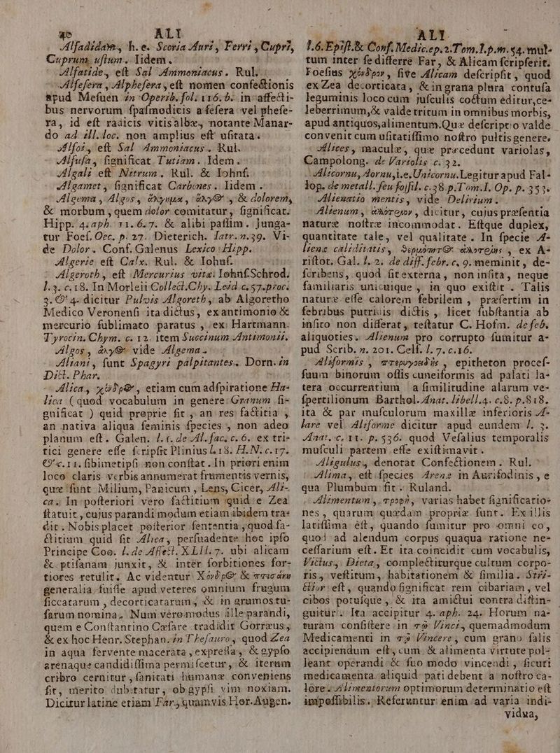 qo ALI XV | Alfadidaw, h. e.-Scoría fart , Ferri , Cupr?, Cuprum, uflum... Yidem lfatide., elt Sal JAmmoniacus.. Rul..: VÁlfefern , ,Alphefera , eft nomen confe&amp;ionis apud Mefuen zn Operi. foli 116.0. in-affecti- bus nervorum fpaímodicis a fefera vel phefe- Ya, id eft radicis vitisalbv, notante Manar- do ad. £ll.loc. non amplius eft ufitata. Jlfot, eft Sal Ammoniacus.. ul. JAlfufa, fignificat. Tutiam. Idem. JAlgal: eft Nztrum, Rul. &amp; Iohnf. dHleamet ,. fianificat Carbones .. lidem . Algema , Algos, dxynua , axyQ' ,-&amp; dolorem, &amp; morbum , quem dolor. comitatur ,- fignificat. Hipp. 4:ap5. 11.6.7. &amp; alibi paflim. ]unga- tur Foef.Oer. p. 27. Dieterich. Jatr.7.39. Vi- de Dolor. Conf. Galenus Lexico: Hipp. Algerie. eft. Ca!lx.. Rul. &amp; Iohuf. * VAlgeroth , eft Mercurius uita: IohnfSchrod. 1.3. c.18. In Morleii Collecl.Chy. Lezd.c. $7.p/oc. 3. O' 4. dicitur Pulozs Zl goretb ,; ab Algoretho Medico Veronenfi itadictus, exantimonio &amp; mercurio fublimato paratus , ex: Hartmann. T'yrocin. Chym. c. 12. Mtem $ucctnum /ntimonit. Jlgos, &amp;xyG* vide Jdlgema. | ZAltant , fant Spagyr? palpitantes. Dorn. n Di&amp;. Phar. iti H Alica., xTp&amp; , etiam cum adfpiratione Hz- lica. ( qued. vocabulum in genere: Granum .fi- gnificat ) quid preprie fit ,, an res fa&amp;titia , an nativa aliqua feminis fpecies , non adeo planum eft. Galen. /. t. de JT. fac, c. 6. ex tri- tici genere effe f.ripfic Plinius L18. H.N. c. 17. €) c. 11. fibimetipfi mon conftat. In prieri enim loco claris vcrbis annumerat frumentis vernis, qux funt Milium, Pagicum , Lens, Cicer, 4/;- ca. In: pofteriori vero factitium quid:e Zea ftatuit , cujus parandi modum etiam ibidem tra* dit. Nobis placet poíterior fententia , quod fa- Gitium quid fit ,4/iea, perfuadente hec ipfo Principe Coo. /. de Affet. XLII. 7. ubi alicam &amp;.ptifanam Junxit, X inter forbitiones for- tiores retulit, Ac videntur: Xov£ p&amp; &amp; mri dum generalia.fuiffe apud veteres omnium frugum ficcatarum , decorticatarum , X tn arumos tu- farum nomina. Num veromodus ille parandi, quem e Con(tantino Cafare tradidit Gorrzus &amp; ex hoc Henr. Stephan. Zn T ]efauro , quod Zea in aqua fervente maceràta , exprefía.,- &amp; gypfo arenaque candidi(fima permifcetur ,, &amp; Iteram cribro cernitur ,fanitati humans conventens fit, mierito dnb:itatur, obgypfi vim noxiam. Dicitur latine etiam Far. quamvis Hor. Augen. do: d NEM. L6. Epift. &amp; Conf. Medic.ep.a-Tom.1.p.m. 94. wut- tum inter fe differre Far, &amp; Alicam fcripferit. Foefias xóJpor, fite .Alicam defcripfit, quod ex Zea decorticata, &amp;ingrana plnra contufa leguminis loco cum jufculis coctum editur,ce- leberrimum,&amp; valde tritum in omnibus morbis, apud antiquos,alimentum.Qu: defcriptio valde convenit cum ufitatiffimo noftro pultisgenere. Jflices , maacule, qux precedunt variolas, Campolong. 4» Varzolis c. 32. adl tcormu, Aorau i.e. Unicornu.Legitur apud Fal- lop. de metal. feu fojfil. c.38.p.T'om.l. Op. p. 353. *oVHlienatio mentis, vide Delirium. ^. Alienum ,| &amp;Sóroyr , dicitur, cujus przfentia nature noitre incommodat. Eftque duplex, quantitate tale, vel qualitate. In fpecie J4- lien caliditatis, SepuómrrG- eA»ros , ex A- riftot. Gal. J..2. de diff. febr. c. 9. meminit, de- fcribens, quod fitexterna, noninfita, neque familiaris unicuique ,. in quo exiftit . Talis nature.effe calorem febrilem , przfertim in febribus. putriuis: dictis ,. licet fubftantia ab infito non differat , teftatur C. Hofm. defeé. aliquoties. J4/;enum pro corrupto fumitur a- pud Scrib. ». 201. Celf. /. 7. c.16. ilsformis , arepvyoad is , epitheton procef- fuum binorum oflis cuneiformis ad palati la- tera occurrentium — a fimilitudine alarum ve- fpertilionum Barthol./aaz. Iz5ell.4. c.8. p.818. ità &amp; par mufculorum maxillz inferioris Z4- lare vel. 4lrforme dicitur apud eundem /. 5. Zaat, c, 11. p.536. quod. Vefalius temporalis mufículi partem effe exiftimavit. Jltgulus, denotat Confe&amp;tionem . Rul. * Alima,. eft.fpecies A4renz 1n Aurifodinis, e qua Plumbum fit. Ruland. Y Alzmentum ,. pop? , varias habet fiznificatio- nes, quarum quzdam propriz funt. Exillis latiflima. eft quando fumitur pro mni co, quod ad alendum corpus quaqua ratione ne- ceffarium eft. Et 1ta coincidit cum vocabulis, Vitlus,. Dieta , complectiturque cultum corpo- ris, veftitum,. habitationem &amp; fimilia. $:77- &amp;£or eft, quando fienificat rem cibariam , vel cibos potufque , &amp; ita amiCtui contra diflin- - guitur. Ita accipitur 4.aph. 24- Horum na- turam confitere:.in 79 inc, quemadmodum Medicamenti in 7$ Vincere , cum grano falis - accipiendum eíl, cum. &amp; alimenta virtute pol- leant. operandi. &amp; fuo modo vincendi , ficuti medicamenta. aliquid. pati debent a^ noflro ca- lore. A Izmentorzm optimorum determinatio eft imipeffibilis.:Referuntur enim ad varia indi- vidua, dibus