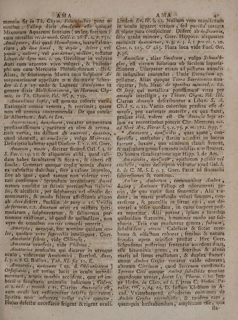 mentio fit in T]. Chym. Voluminibus péne o- mnibus . Fallop. :dicit- Zmalema- effe! quoque Mixturam Aquardni foritium ( anleo. fortium ) cum merallis zr. de morb. Gall. c. 26T 37 p. 731- EU rium , ab 7u« fimul , &amp; exyàr , dolere , vel yuuar , nubere , vel uaxdzvav, mollire , teftatur Libav. de ene nat. c. 30. Dividitur in. vulgare Auri cum àrgento- vivo vulgari , &amp; Philofo- phicum cum. Mercurio. Philofophorum .:15/4. Alias, &amp;'felationem Martis cuim Sulphure ,4- magamationent appellare non dubitavit Schro- der d. l. p. 23: unde &amp; Lagneus 74malegama in genere dixit Moll/ficationem , M Harinon. Cby- mic. in Th. Chymic. Vol. £V; p. 729. - Zdmandinus lapis, eft gemma coloris varii. Extinguit oninia venena , &amp; reprimit ; quare non eft gemma contemnenda. De qua confu- le Albertum. Aul.» Lex. Jmaractnon, duapéxior , vocatur unguentum prottantiffimum , parátum ex oleo &amp; aroma ticis variis, ita dictum ab amareto , duepéxo, quod idenmieft, ac-ecu-lvyov , vulgo Mojorana. Defcriptio habetur apud Diofcor. 77 1. c. 68. Gorr. Amarum , qixpiv , dicitur fecund. Gal. 7. 4. e S. Fac. c. 19. 22. &amp; aliquoties alibi, quod cali- dam habet facultatem '&amp; ficcam, &amp; cineri eft fimile. Generari quoque credit omnia mara ex calefa&amp;is dulcibus , five a calore insenito, five ab igne , quod tamen non videtur veri- tati confonum ^ Secundum. recéfitior?s. mari natura confiftit in falinis portionibus !ixivio- fis, &amp; alcálicis , pet fülphureas vel oleofas de- terminatis, &amp; modo faltem affe&amp;tionis aliquo ab cri differt. Pechlin.'de purg--c. 16. V villis de ferment. c.2. Amarum oriri ex miftura fpiti- tuofarum , fulphureartm , &amp;'falinarum | por- tionum exiftimat, id quod de quibufdam , non vero de omnibus z»'r7/s concedi poterit. Jmaryze, duspuyai, hoc nomine quidam oce- los, quidam vero fupercilia intelligunt. Gorr. maleria febris , vide: Chlorofig FEM Jmatoria veneficia, vide Philtron . Jmatorius mufculus, qui dicatur in utroque oculó , videantur Anatomici . Barthol. zr. l. 3. c. 8. G. Bidloo. Tab. XI. fie 1o. E. hee Hudopoms ( qs. | d. Obfruritatem ] Lfufcatio , eft totius lucis in oculo imbedi- mentum, àcuris morbis accidens, que eft im- becilis facultatis animalis indicium , Galen: €. 2. 22 l. 3. prorrb. t v1, Clarius. /fmarrófis eft, cum «oculi lux. exfüinbuiter defe&amp;'u fpirituum. Spiritu. non inflventé' ceffat calor quoque. Hujus defe&amp;tu neceffario frigent &amp; rigent oculi. Linden. Ex. IV. $. 92. Nullum vero manifeitam in oculo apparet vitium , fed pupilla' integra &amp; plane pura confpicitur. Ditfert ab Zuxveria, folo gràádu minore , Gorr. Hippocr. aliquoties meminit éuwavpezses,. V. B. €. 3. l. T. provrh. t. 20. Coac. t. 223. C 485. Plura loca vide Foef. Oec. paó. 3 ui m Jmaufum , alias Smaltum , vulgo Scbmalb- glas, eft vitrum fuforium ob facilem liquefa- &amp;ionem . Ufurpatur etiam ad pittaras annulis &amp;.infignibus inurendas . Unde Escaslwm ap. pellatur. Alias quoque T'erra Sarracenzca nun- cupatur, Joh. lfaac. de operibus mzneral.c. 89. € fegg. qui metallica potiffimunf vitra per amaufa intelligit , 2e Theatr. Chym. Vol. 11. Clarius Zmausfa ^ defcribuntur a. Libav. S. 4. C. L7. c. 21. Variis coloribus prxdita effe /4- maufa, pro varietate materle , ex qua fiunt, prolixe /5/7. videre eft. De 7fmau/is legi et- lam ex recentiorbus poterit Chr. Merretus zr. ad Ner£ rt. Vitrar.1. $0.73. p. m-372. fegg. * * /mazones , dumCovides , quas ajunt , con- fueviffe, mafculos , ftatim ac editi in lucem fuerant, luxare, quo nimirum claudi fierent, &amp; mafculum genus feeminéo infidias non ftrueret. De horum claudicatione agit Hipp. l. de Art. Awmaxzonsos, dustonG , epitheton pafiillz vel trochifzz , cujus defcriptio videatur apud Gal. 7. 8. de C. M..S. L c. 3. Gorr. Facit ad ftomachi füubverfiones &amp; vomitus. | Amnbar 4. Ambarum , communiter .£móra , augep , JA4mbraca Fallop. eft odóramenti | ge- nus ,'de quo varie funt fententix . Alii't'a- dunt, in maris profundo veluti fungum, con- crefceré , &amp; procellis in littus ejicl , aut de- vorari a pifce quodam , in cuius corpore poft- ea reperitur . Álii putant , ipfum e fontibus quibufdam fcaturire, bituminis modo aut ful- phuris. Tria ejus produntur genera, fulvum , fubalbilum , atrum .'Calefacit &amp; ficcat cere- brum &amp; olfa&amp;um roborat ; fenibus &amp; natura frigidis opem mirifice preftat . Hxc Gorr. Schroderus pofferiori fententix accedens dixit, effe bituminis' genus , ex fontibus &amp; alveis - maris ad littus eru&amp;tatum , &amp; duplex ftatuit: unum Jmbra Grifea vocatur valde odorata; alterum. Citr/num , quod Succinum conftituit. Sperma Cet? quoque /mhrg fubalbide nomiue quandoque venire , docet /.3. Pham. c. 29. Tun- ge Hofm. &amp; Clav. ad b. 1. item C. Hofm. Pa- ralip. OT, c, 64. 6s. D. Tuffum Klobium in A- cad. Vvittebergenfi o^ odecim opinones de Ambra Gryfea. recenfuiffe , &amp; tandem eam , quamquis hzfitabundum; amplexam E a-
