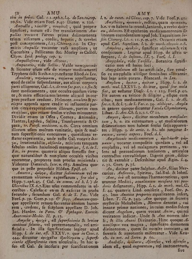 $2 | AMU rim in préac. Gal. c.i. aphb.2. L4. de San.tuscap. IO.fin. Vide etiam Foef. p.40. Dieter. 7». 226. Impulla , xixo98* , aougs^vZ , quid proprie fignificet, notum eft. Per translationem ,4m- pullas vocavit Pareus prima delineamenta trium vifcerum , cordis, hepatis , &amp; cerebri poft conceptionem , /.23. Ch/rurg. c.9. In Chy- micis //mpullz vocantur vafa ampliora , ut Cucurbita , Pellicanus &amp;c. Morley £» Cellett. Chym. Leid. proleg. cap. 3. Ampullafcens , vide JAlveus. JAmputatio, vide Se&amp;zo. Valde waa pucixek &amp; licenter ufum effe de virtute medicamenti Tryphera di&amp;ti Scrib.s.230.teftatur Rhod.z» Lex. Jmuleta , wsewdupaau , miejmTas appellantur, «uod de collo fufpendantur, autalicui corporis parti alligentur, Gal. /. r. de rem fac.par. c. t.fin.&amp; funt medicamenta , qux occulta quadam virtu- te, &amp; mira efficacia noslatente aliquid incor- pore preftare credunt. Helmont. amuleta &amp; pe- riapta appenía agere credit vi influentiz par- tim citra evaporationem illorum, partim cum emoppJicus , quz etlam fenfim viribus minuuntur. Dividit etiam in Offea , Cornea, Animalia, Plantas, Lapidea, Salina, Tranfparentia &amp; O- paca, tr. Pote[l. medicam..n. 61. Circa omnium illorum ufum multum vanitatis, quin &amp; mul- tum fuperítitionis concurrere , quotidiana te- ftatur experientia, unde recte Gal. vocavit 2»o- y«, irrationabilia , a£/zrda , rejiciens tanquam fabulas aniles hujufmodi manganias, /. 6. de S. Fac. in precem. quamvis aliqua fortaffis fint , quz naturalibus &amp; non plane occultis viribus operantur, propterea non prorfus rejicienda . Videatur. Dieterich. atr. ». 683. Amuleta quo- que in peftle propofuit Hildan. Ep//1. 96. Jmurca , euópys , dicitur fedzmentum vel re- crementum eo/zvarum expreffarum , fex olei , Hipp- 7.aph. 45. ( Gal. zn comm. ad b. 1.) de Ulceribus VX.6.7.Ejus ufus commendatus ;n ul- €eribus . Calefacit enim &amp; exíiccat in gradu fecundo , fecundum Gal. 6. de $. Far. Vide Foef. p. 39. Gorr. p.29. €*' fegg. Amurcam quo- que appellavit renum fuccenturiatorum humo- rem , credens, fe fcápham appellare D. Joh. Jac. Harder. ;&amp; Peos. €? Pyrbagor. Exercit. Hnatomsco- Medic. 1M. p.12. | Jmyche , duvxn , eft fuperficiaria &amp; levior continui folutzo , vel preternaturalis, velarti- ficialis . In illa fignificatione legitur apud Hipp. /. de int. aff. XXXV.7. que £n Coac. t. 444. dicuntur eépoxeBdee i£arSicuem , fuperfi- ciaria efflorefcentiz cum ulcufculis. In hac u- fus eft Gal. de incifuris per fcarificationem AMMS C l. 2. de curat. ad Glauc. cap. 7. Vide Foef. p. 4r; JAmyGlicos y vuvoxaxós , re&amp;tius, quam | dpvxaxos, h.e. v:m habens lacerandi,laniandi, a verbo duos - co , dilacero. Eft epitheton medicamentorum il- litorum corrodentium'apud Joh. Tagaultium Is- Jtt- Chirurg. 1.6. c. V1. p. m. 467. Occurrit etiam apud. Czl. Aurelian. /.2. de morb. chronic. c.ó. mydros , duvJp2« , fignificat obfcurum &amp; vix confpicuum . Legitur apud Hipp. de afiris u- furpans, /. de Infomn. IX. $. Foef;, d. Ll: Amygdale, vide T'onfille . Botanica fignifi- catio non eft hujus loci. Imygdalatum eft lacartificiale, five emul- fio ex amygdalis aluüfque feminibus albicanti- bus lege artis. parata. Blancard. 7». Lex. Amylum , Zuuxor , dusxo 4 Hipp. /. 2. de morb. mul. LX XVI. 3. dicitur, quod /i»e mola fiat , ut teftatur Diofc. /. 1. c 123. Foef. p. 40. Fit autem ex tritico &amp; filigine , eftque cum cibus, tum medicamentum , Gal. /. 1. de 4j. fac. c. 8. &amp; 1. 5. de S. Fac. c. 34. alibique .. .Amyla in genere quoque dicuntur Feculz Chymzcorum, Libaw.: 5. Arc. Ch. l5 2. c. r. O' 2 1. x Amyon , &amp;uvoy , dicitur membrum enufcula tum , h. e. ita extenuatum , ut mufculorum delineationes non habeat fenfui fatisapparen- tes . Hipp. 3. de artc. t. 81. ubi jungitur &amp;- cepxon , carnis expers. Foef. d... Amythaonis medicamentum ,. duvS duy qdp- Maxov , vocatur compofitio quxdam , vel ad emplaftra, vel ad malagmata pertinens , va- lens ad przecordiorum teníionem , articulos contraétos convulfofque. Digerit enim , difcu- tit &amp; extrahit . Defcribitur apud JEgin. /. 4. c. 32. Gorr. p. 31. | 1 Zn, dicitur pater Sulphur. 4i , ilius Mer- curius. Jnfirarzo, Spiritus, Sal.Rul. &amp; Iohnf. Zna , &amp;v&amp; eft terminus Pharmaceuticus , quo utuntur Medici, «gualitatem meufure vel pon- deris defignaturi , Hipp. J. 1. de morb. mul. C. I. 44. quamvis Lind. omiferit , Foef. Oec. p. 43. lmo Jfnat£ca proportzc equalitatem infert, Libav. T. Il, p. 343. £n quoque in fecretis myfteriis Mekubalim , Mentem denotat , cui innatz primz notiones, incuJus medio federe dicunt Jfngelum, quem vocant fmm , quirel veritatem indicat. Unde &amp; ./»a nomen ido- li; &amp; illis nan? Divinatio. Hinc quoque /4- nanifapta vox magica , fignificans- demonem divinatorem , quem fic occplte invocant, ut ferentis &amp; xprotantis mifereatur . Vide Keu- ch. £m not. ad Seren. p. 6o. | Anabafis , dy&amp;now y Ifcenfus , vel afcenfto , idem eft, quod augmentum , vel neisineprum lve
