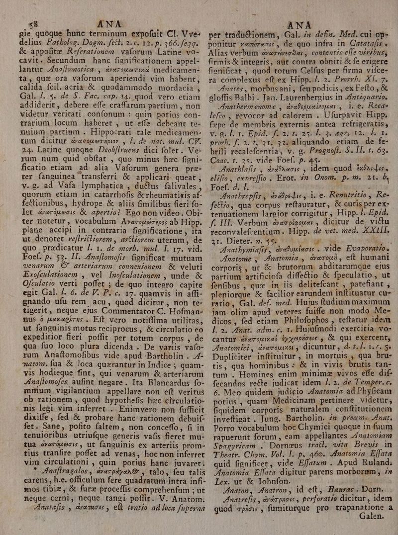 $8 ANA gie quoque hunc terminum expofuit Cl. V ve- delius Patbolog. Dogm. fetl. 2.c. 12. p. 366. fe30. &amp; appofite Refzrationem vaforum Latine vo- cavit. Secundum hanc fignificationem appel- lantur Jnzj[lomotzca: , &amp;yezouwrix&amp; medicamen- tà, quz ora vaforum aperiendi vim habent, calida ícil. acria. &amp; quodammodo mordacia , Gal. /. s. de S. Fac. cap. 14. quod vero etiam addiderit, debere effe craffarum partium , non videtur veritati confonum : quin potius con- trarium locum haberet , ut effe. debeant te- nuium partium . Hippocrati tale medicamen- tum dicitur &amp;vasoueTdpior , 1. de nat. mul. CF. 24. Latine quoqne Deob[lruens dici folet. Ve- rum num quid obftat , quo minus hxc figni- ficatio etiam ad alia Vaforum genera prz- ter fanguinea transferri &amp; applicari queat, v.g. ad Vafa lymphatica , du&amp;tus falivales , quorum etlam 1n catarrhofis &amp; rheumiatisis af- fectionibus, hydrope &amp; aliis fimilibus fieri fo- let evacóuecis &amp; aperto? Ego non video. Obi- ter notetur, vocabulum Ava«couorepo: ab Hipp. plane accipi in contraria fignificatione , ita ut denotet reflrz&amp;zorem , artlzorem uterum, de quo predicatur /. 1. de morb. mul. I. 17. vid. Foef. p. $3. II. Jnaflomofis. fignificat mutuam venarum O' arteriarum. connexionem &amp; veluti Exofculationem , vel Inofculatzonem , unde &amp; Ofculatzo verti. poffet ; de quo integro capite egit Gal. /. 6. de V. P. c. 17. quamvis in affi- gnando ufu rem acu, quod dicitur, non te- tgerit , neque ejus Commentator C. Hofman- nus à uexagizus . Eft vero notiffima utilitas, ut fanguinis motus reciprocus , &amp; circulatio eo expeditior fieri poffit per totum corpus , de qua fuo loco plura dicenda . De variis vafo- rum Anaítlomofibus vide apud -Bartholin . .4- mato. (íua &amp; loca quxrantur in Indice ; quam- vis hodieque fint, qui venarum &amp; arteriarum na[lomofes. aufint. negare. Ita Blancardus fo- mmum vigilantium appellare non eft veritus ob rationem , quod hypothefis hec circulatio- nis legi vim inferret . Enimvero non fufficit dixiffe, fed &amp; probare hanc rationem debuit- fet. Sane, pofito faltem, non conceffo, fi in tenuloribus utriufque generis vafis fieret mu- tua &amp;rasópecis , ut fanguinis ex arteriis prom- tius tranfire poffet ad venas, hoc non inferret vim circulationi , quin potius hanc juvaret. * Anafiragalos ,| dyacpdyaxNG , talo, feu talis carens , h.e. officulum fere quadratum intra infi- mos tibiz, &amp; furx proceffis comprehenfum ; ut neque cerni, neque tangi poflit. V. Anatom. Anatafis , eamuois , eft tentío ad loca fupeyaa ; ANA per tradn&amp;ionem, Gal. /» def». Med. cui op- ponitur xemir«7: , de quo infra In Catatafis ,. Alias verbum «earareoSat , contentis elle vérdbus; firmis &amp; integris, aüt contra obniti &amp; fe erigere fienificat ; quod totum Celfus per firma vifce- ra complexus eftex Hipp. /. 2. Prorrh. XI. 7. nates, morbusani, feupodicis , ex Fefto, &amp; eloffis Balbi . Tan. Laurenbergius in Jntzquarzo. Inathermenomo , dvelspuuirosi ,. 1. e. Recas lefro , evocor ad calorem . Ufurpavit Hipp. fepe de membris externis antea refrigeratis, vég dq EPOR dad eoriiac lon prorb. f. 2. t.'31. 32; aliquando. etiam | de fe- brili recalefcentia, v. g. Prognofl. $. II. t. 63. Coac. t. 34. vide Foef. p. 43. fnatblalis , drd*xacis , 1dem quod *x£ile, elifio, evnre|fio . Erot. 7n Onom. p.m. a1. b. Foef. 4. l.- i Inatbrepfis ,. duabpe lie , 1. e. Renutritzo , Re- fe&amp;ifo, qua corpus reftauratur, &amp; cutis per ex- tenuationem largior corrigitur ; Hipp. 7. Ep;4. f. III. Verbum d&amp;vempéoopiont , dicitur de victu reconvalef-entium. Hipp. de vet. med. XXIII. 2r. Dieter. 'n. 948 114. s cate is. Zfnatbymiafis, drafuuincis . vide Evaporatzo. Jnatome , Jmatomta , drerop?, eft humani corporis , ut &amp; brutorum. abditarumque ejus partium artificiofa diffe&amp;tio &amp; fpeculatio, ut fenfibus , que in iis delitefcant , patefiant , pleniorque &amp; facilior earundem inftituatur cu- ratio, Gal. def. med. Hujus ftudium maximum jam. olim apud veteres fuiffe non modo Me- dicos, fed etiam Philofophos , teftatur idem l. 2. Anat. adm. c. 1. Hujufmodi exercitia. vo- cantur &amp;veropixei Eyxepicas , &amp; qui exercent, Inatomici , dremouixoi ,, dicuntur , d. 2, ]. 1. 0. S. Dupliciter inflituitur, in mortuis , qua bru- tis, qua hominibus : &amp; in vivis brutis tan- tum . Homines enim minimz vivos effe dif- fecandos recte judicat idem /. 2. de T'emper. c. 6. Meo quidem judicio J4natomía ad Phyficam potius., quam Medicinam pertinere videtur, fiquidem corporis naturalem conftitutionem inveftigat . Jung. Bartholin. /» proam. nat, Porro vocabulum hoc Chymici quoque in fuum rapuerunt forum , eam appellantes Jfnai0miam Spagyricam .' Dornzus tratl, ita. Brevis n T heatr. Chym. Vol. I. p. 460. Jfnatomia Effata quid fignificet, vide Effatum . Apud Ruland. Anatomia Ellata digitur parens morboram, 7» Lex. ut &amp; Iohnfon. Anaton, Anatron , id eft, Baurac . Dorn. natre[ig , àrdrpiais , perforatio dicitur, idem guod rpje;s , fumiturque pro trapanatione a i. Galen.