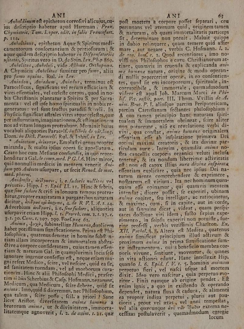 ANI Eu Mnbaldinum eft epitheton corrofivi alicujus,cu- jus defcriptio habetur apad Hartman. Prax. Chymiatric, T'om. I. oper. edit. £m folio. Francofurt. P.  Anbaltinus , epitheton Aqua &amp; Spiritus medi- camentorum confortantium &amp; pretioforum ; &amp; aquz quidem defcriptio habetur 7» D/fpenfatoriis ufitatis, Spiritus vero in D. de Spin. Lex.PP.p.869. — Vnlelitus , Anbelofi , vide Mflbma . Orthopnea. A Chymicis /nbelitus fumitur pro fumo, aliis pro fumo equino. Rul. zn Lex. Vfniadon , .Aniadum , Jniadus, terminus eft Paracelficus, fignificans vel rerum efficaciam &amp; vires effentiales, vel ccelefte corpus , quod in no- bis Chriftianis plantatur a Spiritu S. per Sacra- menta : vel eft ipfe homo fpiritualis in nobis re- generatus: vel funt fru&amp;tus paradifi &amp; cceli. In Phyficis fignificat aftrales vires atque celeftes,quee per influentiam,imaginationem,&amp; eftimationem nos ad vitam longam protrahunt. Meminit huius vocabuli aliquoties Paracel(. Ze Fes Je vit.long. Dorn. 4» Dc. Paracelf; Rul. &amp; Tohnf. z» Lex. * Vfnicetum , àburror , Emplaftri genus nropter miranda, &amp; multa ipfius opera fic appellatum. Crato hoc cum Mefiane confundit, in quc repre- - henditur a Gal.e comp.med. P.G.1.6. Hinc miror, quid nonnullis medicis in mentem venerit 4»;- fum pro /4niceto ufurpare , ut fecit Rezed. de mar. med. pharm. Jnidrofis , dyiFpoeie , 1. e. fudoris nullitas vel privatio . Hipp. 7. 7. Epid LT. rr. Hinc &amp; febris, quz fine adore &amp; ctifi in longum tempus protra- hitur,propter exagitatam a purgantibusnaturam dicitur, dyid pos «gi dxeucoe, 4. de R. V. Y. I. t. A4. Adverbium drJpori, 1. e. fine fudore , aliquoties ufürpavitetiam Hipp. /. r. Provrb, com. 2. t. va BU 3:t. 30. Cor. t. 297. 299. Foefpag 62. — Inima , dox, fubintellige Humana,duplicem habet potiffimum fienificationem. Prima eft Phi- lofophica , quatenus denotat in homine fub: n- tiam illam incorpoream &amp; immortalem ab(tra- &amp;ivea corpore confideratam , cujustamen effen- tiam &amp; naturam Gal. in quamplurimis locis fefe lgnorare ingenue confeffus eft , neque etiam ma- gni refert Medico, fcire, vel nefcire, quid ea fit, ad fanitatem tuendam , vel ad morborum cura- tioncm . Hinc &amp; alii Philofophi Medici, przfer- tim oi 9àui Scherbius &amp; Cafp. Hofmann.nesarunt, Medicum, qua Medicum, fcire debere, quid fit entia . 1mojquid fi diceremus, nec Philofophum, qua talem , fcire poffe , fcil. a priori ? Sane licet Ariftot. diverfitatem anime Lumene a brutorum a»ima, ut &amp; divinitatem , immorta- litatemque agnoverit , /. 2. Je zzim. t. 21. qua vade CAEN eu poft mortem a corpore poffet feparari , ceu perennans vel zxternum quid, originem tamen &amp; naturam, ob quam immortalitatis particeps fit, determ!nare non potuit . Malüit quippe in dubio relinquere , quam temere quid affir- mare , aut ne2are , verbis C. Hofmann. [2. de «en. bomi c. 2. Quod recentiores , Imo no- viffimos Philofophos e ctu. Chriftianorum at- tinet, quamvis in eruenda &amp; explicanda am;- mz humane matura, origine &amp; modo operan- di nullis pepercerint opere, in eo confentien- tes, quod fit ens incorporeum , fpirituale , in- corruptibile , &amp; immortale , quemadmodum videre eff apud Joh. Marcum Marci £m PLz- lof. Vet. veflit, part. YII. Thom. Vvillis de 4. nim. Brut. P. T. aliofque partim Peripateticam, partim Cartefianam fe&amp;tantes philofophiam : A quo tamen principio hanc naturam fpiri- tnalem &amp; immortalem obtineat , fcire aliter non potuerunt , nifi ex révelatione verbi di- vini, qua conftat , a»/me humane originalem effentiam effs ab infpiratione primzva Det Optimi maximl creatoris , &amp; 1ta divinz par- ticulam aure . Interim , quamdiu anima no- ftra cancellis corporis organici veluti inclufa tenetnr, &amp; ita nondum liberrime a&amp;tivitatis eft : non eft capax illius aure d£v/ne £nfpirata effentiam explicare , quia nec iphus Del na-- turam mente comprehendere &amp; exprimere , noftrarum eft virium. Ita nec hominum quen- quam effe opinamur , qui quamvis mentem intendat; dicere poffit, fe experiri, ubinam anima cogitet, feu intelligat, ac ratiocmetur, &amp; maxime, cum, fi in capite, aut 1n corde, aut in fanouine dicat , videat , quam perfpi- caces doc£tique viri idem , facto fepius expe- rimento, in feipfis experiri non potutfle , fue- rint profeffi , verbis verifimis Charlton. Ex, XIT. Pathol. $. 8, Altera ett Medica , quatenus anima fienificat principium illud adivum &amp; proximum «axzme in prima fienificatione fum- te inflrnmentum , cujss beneficio membra cor- poris vivunt, fentiunt, moventur, &amp; Qmnes in vita a&amp;tiones edunt. Hanc intellexit Hip. quando /. 6. Ep;d. f. V. t. 5. hominis a»2man perpetuo fieri , vel nafci ufque ad mortem dixit. Ideo vero nafcitur, quia perpetuo mo- ritur. Finis namque ab origine pendet . FE enim ignis, a quo in exiftendo &amp; operando dependet, natura fluxa &amp; caduca, &amp; alimenti ea propter indiga perpetui , pluris aut H sd Cloris , prout vel wtas., vel ann! tempenas;, vel alia quzcunque dz? và» :£e9ev externa ne ceffitas poftulaverit , quemadmodum, egregie