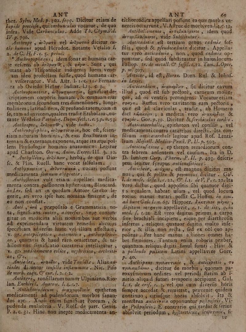 elAMT het.: Ais Med: p. 302. fegg. Dicitut etiam dde lapide pretiofo, qui carbunculus vocatut ,; de quo infra. ide, Carbunculus « Adde Th. Chym. a IV. p. 296. po ei M VInthrope , st bumana apud. Herodot. notante. Vetalio L . de C.H; Fe... princ. s M uui p ropopa qu s, idem fonat ac humana car- E: vefcens ab.Z»3pesG;,.&amp; edye-. Sunt , qui ''utant ab ' Hifpaniolz indigenis. luem. vene- ;am ideo profeétam. fuiffe, quod humana care S vefcerentur. Vid. Aiítr. l. 1c. 112 Fernan-- ez ab Ovtedo Hitt péindiniplus je eon /Antbropometria i qnd fignific: criptionem corporis humani Miseni zs membrorum fecundum tres dimen(iones, longi- tudinem , latitudinem, &amp; profunditatem;cum i in fe, tum. ad invicem,qualem tradit Etsholzius,no- tante Wédelio Patholor. Dogm fell. t. e. 5. pe n5 P Antbropos. &amp;r3pen €, vide bomo. Anthrobofop bia dr3parromao it s /hoc eft , fcien- tiam naturam hominis, &amp; ejus ftencharam in- ternam &amp; externam exponens, atque ita zquipol- lens Phyfiologiz hominis anatomice: Legitur apud Charlton. Oecon; Anim. Exerc: lll. $..10. *- Anthbyllfon y drSósaor , herba. de:qua. Dio- fc, &amp; Plin. Ruell, hanc vocat falfulam. Anthypnotéca: ,. dyBvrreiusd , Vocari poffunt - medicamenta /omnum abigentia . menta contra ;paífionem hyftericam; Blancard. 4n.Lex. fed an in quodam. Autore Greco rà gerit, an.vero ipfe hec nomina finique s «o non conftat. .— — Lap »e y - V EIntd ,* av yc prapofitio. e Grammaticis. no- tà, fignificans. contra , , adverfus , S sou giturin medicina aliis nominibus aut verbis ad. exprimendam: virtutem reimedii- alicujus deeciisam M hanc vel-illum affe&amp;tc m « antepileptica antemetica , anti» Eon vis - raro. wi ingen anificatio cornea lusu » *€a.5: 49 04; e E 61g v Mntiades, . T erdddies , di Tanfille. TT À lia an- ost dicuntur. :onfilla infia Nic. Pifo He morb. cogn, O' Ried Bucsle. eqibenodu ZAInttagri, tonfillarum tumor Ulpiniano.Rio- lan. Enchiri. datu. 1edoc7. ees nO ipn «. JAntichoerodicum - T Praueedni klicinn resinae ad. udend orum: morbos fanan- dos apti. oipóc enim fignificat Porcum., &amp; pudenda muliebria... . V. Rolf..de part. Genit. P. 2. c. 32. Hinc. non inepte medicamenta- an- w- ANT 69 tichoeródica appellari poffunt ea que morb:s ve- nereisoccurrunt , V. Aftruc de morb;ven.l.4.c. 12. Antiballomenos , d»videASusvos , idem. quod. ey re Se moueros y: vide. Subflitutus - dnticadmia eit. tertium. genus. cadmz, fof- filis, quod. &amp;. pfeudocadmia. dicitur . Appella- tur vero anticadmia , non , quod. cadm/z op- ponatur, fed. quod fuübítituatur in hujuslocum. Fallop. tr. de metall.€ foli. $112. Lom.4. Opét. p.n 307: dini. id eft, Borax, Dorn. Rul. &amp; lohaf a Lex Anticardium ,| dvaidpdiov. ,. fic: dicitur. cavum illud , quod. eft fub. pe&amp;ore, carneum molle: que, ad os ventris pertingens- Vocaturetiam. coxys. -Ruffus vero: cavitatem eam pectoris , qu£ eít ad claviculas , tradit , ab Homero dici Adxavim. 5. a medicis vero evaxepówy &amp; e oun, - Gor. p.39. Dicitut: &amp;/erobéculus cordis . Antzcatavrbalis, epitheton vel confili ,. vel medicamenti contra catarrhos directi.-1ta. con- fillum antécatarrbale legitur apud. Rof. Lenti- lium. Mzfcell. Medico- Prail.P. 1. Iesse Anticaufiticus , ep theton. remediorum con- tra febrem. ardentem .vel caufum. Ita in D. D. lunkem- Gorp. |. Pharm, P. I. p. 493. defcri- ptus legitur. fyrupus. anticaufoticus. /Inticheir, ardxup, eft- magnus. digitus - ma- nus qui. &amp; pollex-&amp; promanus dicitur .. Gal. * demnufe, dilfostaoc. 22. 9^. 1.13. deV; P«c. 222l1ta vero..dictus ,.quod. appofitis fibi quatuor digi- ts equalem bud ufum. , vel. quod locurg totius manus tutari. poffit. C. Hoffm. 72 com. ad bunt Gale [5:4.63. Hippocr. J'axrUxor paeyay digitum magnim appellavit 5. 1. de: 22$ 9.45 med, [. t.24: Eft vero digitus. primus. a. carpo five brachiali-incipiens , eique.per diarthro(in . infertus , reliqnis quatuor digitis, multo infe- rior , X illis non recta , fed ex obliquo ap- politus . Per hunc manus. ajtiones. omnes ha- bet. firmiores. lantum. enim, roboris praber, quantum. reliqui; digiti; fimul fumti .. Hinc. &amp; a pollendo pigiiccin: Latini. jappeilagie Gorr. - 40. cx VEnticipans. pour ritde ^i p dnticipatia y» Te mpoxetuSdyar. , dicitur de moris » quorum pa- roxyfmorum ordines vel periodi ftatim ab i- nitio.aliquid futuri temporis accipiunt , Gal. da. de -erif.; Pee vel.qui cum. diverüs hóris femper accedat, &amp; remittat, przvenit quidem continuo j- citiufque. horàs. abfolvit. Ita &amp; menftrua. eec opponuntur pofipofitis , Vi- de | Pojlpofitto E; contrario. qui, tardar &amp; ferius abíolvit periodum , Vui erevase ürepn zr ix9s y. fi- ve