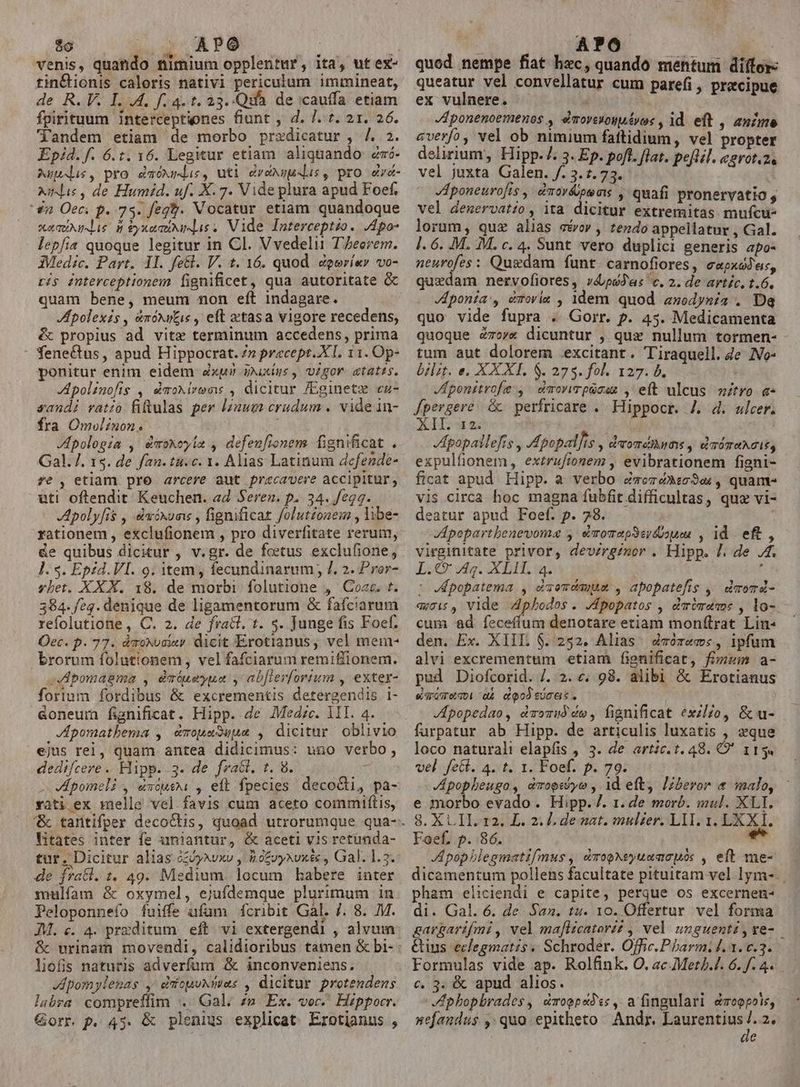 $o 2o ATO ; venis, quando nimium opplentur, ita, ut ex- tin&amp;ionis caloris nativi periculum immineat, de R. V. I .4, f.4. t. 23.-Qtà de cauffa etiam fpirituum interceptiones fiunt , d. l. 7. 21. 26. landem etiam de morbo przxdicatur , /. 2. Epid. f. 6.t. 16. Legitur etiam aliquando zró- Auli, pro &amp;móxsus, uti dvoxsudus, pro «ra- xil, de Humid. uf. X. 7. Vide plura apud Foef. 4n Oeci p. 73. feg?. Vocatur etiam quandoque sumus. d SyxaquMMis. Vide Interceptio. JApo- lepfia quoque legitur in Cl. Vvedelii T'Zeerem. Medic. Part. 1l. fe&amp;l. V. t. 16. quod &amp;gerí«r vo- ris interceptionem fignificet, qua autoritate &amp; quam bene, meum mon eft indagare. Hpolexis, &amp;nóxu&amp;ie , eft xtasa vigore recedens, é propius ad vite terminum accedens, prima : fenectus, apud Hippocrat. 7» precept..X I. 11. Op- ponitur enim eldem xu» ixiys , gor. etatis. polinofis , émoMirems , dicitur /Eginetz cz- sandi vatio fiftulas per lzüum crudum . vide in- fra Omvlinon. ki Apologia , é&amp;moxoyia , defeufionem. fignificat . Gal. /. 15. de fan. tu.c. 1. Alias Latinum defende- £e , etiam pro arcere aut pracavere accipitur, uti oftendit Keuchen. ad Seren. p. 34. fegq. Apoly[is , daóxums , fignificat folut£onem , libe- rationem , exclufionem , pro diverfitate rerum, &amp;e quibus dicitur , v.gr. de foetus exclufione, ]. s. Epid. VI. 9. item; fecundinarum /. 2. Pror- ybet. XXX. 18. de morbi folutione , Coac. t. 384. /eg. denique de ligamentorum &amp; fafciarum refolutione , C. 2. de frati. t. s. Junge fis Foef. Oec. p. 77. dmoxvaiay dicit Erotianus, vel mem- brorum folutionem, vel fafciarum remiffionem. oVApomagma , édatueyua y ab[lerfortum , exter- forium fordibus &amp; excrementis detergendis 1i- &amp;oneum fignificat. Hipp. de Medze. 1II. 4. JApomathema , e«mopuaSuue , dicitur oblivio ejus rei, quam antea didicimus: uno verbo, dedifcere . Hipp. 3- de fract. t. 8. A Jpomeli , éxcuea , eft fpecies decocti, pa- rati ex melle vel favis cum aceto commiftis, litates inter fe unijantur, &amp; aceti vis retunda- tar. Dicitur alias à&amp;dyxwxv , Bofvyxvxé&amp; , Gal. 1.3. de frati. 1. 49. Medium. locum babere inter mulífam &amp; oxymel, ejufdemque plurimum in Peloponnefo fuiffe ufam fcribit Gal. /. 8. M. JM. c. 4. przditum. eft. v1 extergendi , alvum &amp; urinam movendi, calidioribus tamen &amp; bi- liofis naturis adverfum &amp; inconveniens. Jpomylepas ,-erfopuxmas , dicitur protendens labra compreffim .. Gal. zn. Ex. voc. Hippocr. Gorr. p. 45. &amp; plenius explicat Erotianus , quod nempe fiat hzc, quando mentum ditor: queatur vel convellatur cum parefi, precipue ex vulnere. | ponenoemenos , emoyeuouéyoc , id. eft , anzme averfó, vel ob nimium faftidium, vel propter delirium, Hipp.7. 3. Ep. poft. flat. peflil. cerot.2 vel juxta Galen. /. 3.7.73. JAponeurofis , dmorépsms , quafi pronervatio $ vel dezervatzo, ita dicitur extremitas mufcu- lorum, quz alias stro» , tendo appellatur , Gal. l. 6. .M. M. c. 4. Sunt vero duplici generis apo- neurofes: Quedam funt. carnofiores, e«pxódes, quedam. nervofiores, v4psJas c. 2. de artíc. t.6. Jponia', émovie , 1dem quod anodysia . Dq quo vide fupra . Gorr. f. 45. Medicamenta quoque ézov« dicuntur , qux nullum tormen- tum aut dolorem .excitant. Tiraquell. 4e IVo- brlzt. e. XXXI $. 275. fol. 127. b. Jponitrofe , dmowwrpücez , eft ulcus mitro e Jpergere &amp; perfricare . Hippocr. 4. d. ulcer. 7 B Apopailefrs , Apopal]is , dvoméMI dS y. dT ÓTUACIE, expulfionem, exzrafionem , evibrationem figni- ficat apud Hipp. a verbo éveré»w3«, quam vis circa hoc magna fubfit difficultas, quz vi- deatur apud Foef. p. 28. — Apopartbenevoma ,- é&amp;vomapSerdoues , id eft, virginitate privor, devzrginor . Hipp. 7. de 4. DX Wig. CIT, ia. , ^ V popatema , d'aemcayaae , apopatefis , dmomá- «7i£, Vlde 4pbodos. Jpopatos , drómamos , lo- cum ad feceffum denotare etiam monftrat Lin- den. Ex. XIII 6.252. Alias dmorems, ipfum alvi excrementum etiam fignificat, fizwim a- pud Diofcorid. /. 2. «. 98. alibi &amp; Erotianus &amp;sroMDi dA doodtucat. JApopedao, éomuó do, fignificat exzlZo, &amp; u- farpatur ab Hipp. de articulis luxatis , «que loco naturali elapfis , 3. de artic. t. 48. O' 113. vel fe&amp;. 4. t. 1. Foef. p. 79. Jpopbeugo, dmopiiyo , 1d eft, Lzberor &amp; malo, e morbo evado. Hipp. /. 1. de morb. mul. XLI. 8. XL II. r2. L. 2. ]. de nat. mulzer. LIT. 1. LX X I. Foef, p. 86. e A popblegmatifmus , dTopNeyuemcuós , eft me- V pham eliciendi e capite, perque os excernen- di. Gal. 6. de. Saz. tu. 10. Offertur vel forma Formulas vide ap. Rolfink. O. ac Meth. 6. f. 4. c. 3. &amp; apud alios. phopbrades, émoepad:s, afingulari &amp;moopots, nefandus ,: qua epitheto Andr, Laurentius ji 24 le