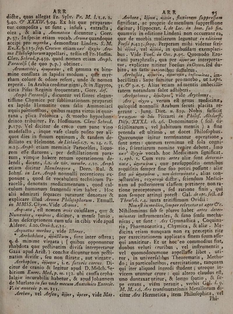 dict», quas allegat Fr. Sylv. Pr. M. 1.3.6.2. $.40. O' XXXIV. 6.94. Ex his que pr&amp;paran- tur compofita , ut funt , infufa , extracta olea , &amp; alia, Jfromatica | dicuntur , Gorr; p. 57. In fpecie etiam vocab. J4roma quandoque accipi pro: myrrha , demonftrat Linden. $..M. Ex. X. 8.125. feq. Crocum etiam wer! &amp;oxlt. Iro- ma P hilofephorum appellari, teftis eff Fr. Hoffm. Clav. $chrod. p.459. quod nomen etiám rop), Paracelf; (de quo p.p.) obtinet. VHromatitis , épouesac , eit gemma ex bitu- mine conflata in lapidis modum , que myt- rham colore &amp; odore refert, unde &amp; nomen reperit. In Arabia creditur gigni , &amp; in Egypto, circa Pifas Reginis frequentata , Gorr. def. - Zfroph Paracelfi , dicuntur. vel flores elegan- tiffuüne Chymice per füblimationem. preparati ex lapide Hzmatite cum falis Ammoniaci aquis portionibus, quibus magna virtus in quar- tana , plica Polonica , &amp;*morbo hypochon- driaco tribuitur. Fr. Hoffmann. Clav: $chrod. .p-179. Vel dicitur de croco cum pane vino madefa&amp;o , .inque vafe claufo pofito per ali- quot dies in fimum equinum , &amp; tandem de- ftillato ex Helmont. de Litbiafic.7. n. 14. c. 8. 42.23. fropb etiam meminit Paracelfus, liquo- rem effe flatuens ,. per. deftillationem para- tum, vimque habere renum operationem de- lendi, dicens, /.2. de vir. membr. c.10. JAroph etiam dicitur AMandragora , Dorn. Rul. &amp; Iohnf. /m Lex. .4roph nonnulli recentiores ex- ponunt , quod fit vocabulum technicum Pa- racelfi, denotans medicamentum , quod cal- .culum humanum frangendi vim habet . Hoc AINT frsiives putarunt denotare &amp; explicare illud J4roma. PhiloJo : in M MSS. Cbym. Vide RES qiie m JHrquata , eft nomen «vis cujufdam , que &amp; Numentus ,| veudros , dicitur, a menfe Tunio . Ejus defcriptionem cum ufu in cibis videapud Aldrov. 4.20. Ornii b. c.21. Arquatus morbus , vide IGerus. (7 Virrbabdota , dijaSiwme, fant inter oftrea ; Et minume virgata 5 [ quibus opponuntur r abdota quz pectinatim divifa interpretatur Gazà apud Arift.) conchz dicuntur non peGi- matim divife , feu non ftiratz, aut virgatv. : JIrrbapbon , dijapor ,le. futuris carens. Di- citur de cranio &amp; legitur apud D. Melch. Se- bitium. Exerc. Med, p. m. 132. ubi cauffa cepha- lalgiz incurabilis habetur, &amp; apud Johannem de Murlato 72 fuo vade mecum JAnatomico Exercit. V.in annexes p.m. 211. M Jfrzboea , Sigue , eipoin , fluxionem. fuppreJam fignificat, ac proprie de menfium fuppreffione dicitur, Hippocrat. J. de Loc. im. bom. fub fia. quamvis in editione Lindeni non occurrant ea, que de morbis, mulierum leguntur z» edztzone bi pur, vel «ppc, m quibufdam exemplari- bus. Vide Foef. /» Oec. p.95. Quomodo Ero- tiani paraphrafis, qua per egpesi«r jnterpreta- tur, explicare nititur Foefius /» Occoz. fed du- bito, an fatis reeionibus fuffultus. JArrbo[la , diporin, djórnt infiecnitas , im becillitas. Sepe fumitur pro morbo , ut 2.297. 31. O' 3.a. 4. Alias etiam ad mentis imbecilli- tatem notandam folet adhiberi. Í Aeehytbmus , dppi3uos' vide drytbmus. vires , aixp»p , verum eít genus medicinz , quicquid nonnulli Arabum fecuti placita. re- gerant . Jung. Diet. sw. 829. Nobis, fufficit 'ewxeune a» 3ds Piccarti im Philof. Jltdorff. Difp. XXXI. th. 46. Denominatio ( fcil. di- fine petenda eft ultimo , ut docet Philofophus. Quacunque isitur terminantur operatione , funt artes: quorum terminus eft fola cogni- tio, fcientiarum nomine vepire debent. Imo xaT! toxin» vocab. hoc Medieimato fignificat. t. 2ph. 1. Cum vero artes alie funt. determz- matz, dejcutras , que prafuppofitis -omnibus requifitis femper fine fuo potiri poffunt: alix fint u» éecptrai , non determtnate , alias con- je&amp;urales, soxectex di&amp;te., fciendum Medici- nam ad pofteriorem claffem pertinere nonra- tione preceptorum , fed ratione finis , qui non femper attingi poteft. Gal. deopr. fet. ad T hrafyb. c.4. juxta. tritiffimum Ovidii: Non efl in medico, femper relevetur ut ager Qe. Nihilominus fub fe plures habet artes deter- minatas inftrumentales, &amp; fano fenfu mecha- nicas , ut funt : frs Gymnaftica , Coquina- ria, Pharmaceutica, Chymica, &amp;aliz . Me- dicina etiam nunquam non ex praeceptis rite per exercirationem applicatis finem fuum affe- qui annititur. Et üt hoc'eo commodius fiat, duobus veluti cruribus , vel inftrumentis , vel quomodocumque appellaffe libet , uti- tur , in univerfalibus 'Theorematis , Metho- do; in particularibus, exercitatione, tanquam qui iter aliquod ingredi ftudent ; utroque 1n- uno duntaxatutitur, &amp; longo fpatio , &amp; fz- pe errans, vidm peragit , verbis Gal. /. 9.