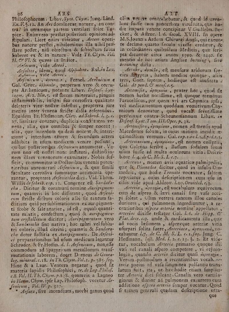 o6. ARS Philofophorum .' Libav. $t. Chym. Jung. Lind. Ex. V.$.12. An Zfrs dominecur, nature, au con- trà? in utramque partem ventilari. folet 'To- pice. Enimvero praílat pofteriori. opinioni ad- fipulari. Licet enim videatur , /rtem operi- bus natara perfici , nihilominus illa nihil pra ftare poffet, nifi obje&amp;um &amp; fubje&amp;tum fuuin haberet ex &amp; in natura. Vide Tf. CAym. Vol. 1I. C VI. &amp; cure in Indice. Jrfacum , vide erai. à Jrfaltos , ideni, quod Apad 0$ Rul.z» Lex. Muf, VIde erat. i f Mvfenicum ,daserixiy , Fernel. Mrrénzeum e Gal. Grec. ejgrixi , perperam vero &amp; corru- pte Archenicum, notante Libav. Defenf. $yn- tagm. f. 2. Not.s. eft füccus mineralis , pinguis ii flammábilis, 1mfigni fua: corrofiva. qualitate deleteria vite: noftre: infeftus , propterea Jure merito inter venena flricte: di&amp;a referendus. Equidem Fr. Hoffman. C/ev. ad Sebrod. 1. 3. c. 27.limiitare éocnatur, duplicia «onft tuens: ve- nena, alia, que omnibus &amp; femper nocent : alia, quz interdum quidem nocent. &amp; interi- iunt, interdum tdmen &amp; fecundum aitem adhibita in nfum medicum venire poflunt , quibus pofterioribus Jr/enzcum annumerat . Ve- rum hon eft noflri nanc inffituti, diftin&amp;io- ficit, commnuniter &amp; Doctoribus venenis poten- ticribus annbaierari »frfegicun , &amp; quz fimili facultate corrofiva fummaque acrimonia. ope- rantur, propterea /frfenicel£a dici. Vid. Thom. Willis de febrib. cap. 12. Congener elt. $andara- cha . Dicitur &amp; communi nomine /rzzprgmen- tum , quamvis in hoc differant quod Arfen;- cum ftri&amp;te didum coloris albi fit tantum fa- Gitium quid perfubliniationem ex auriplgimen- ti fcobe &amp; faleanatice, id eft , zquali quanti- tate mixtis, confectum , quod &amp; azrzpzgmea- tum cryflallznum dicitur vfuripzgmentam. vero &amp; Sanderacha fint nativa ; hoc rpbrl. vel fubiu- tei coloris, illud citrini ; quamvis. &amp; Sandara- cha. detur fatitia ex Auripzgmento. De /rfeni- c£ prparationibus 'ad ufum medicum legantur Schroder. &amp; Fr.Hoffm. 4. /. Arfenzcum , non,etfe commodum ad Spàgyricum metallorum tranf- mutationis laborem , docet Dorneus de Gezea- log. mineral.c.18. en Ub. Chym. Vol.1. p. 383. feg. Hinc &amp; a Laur. Ventéra negatur , quod fit materia lapidis Philofophici, tr. de Lap. P hzlof. c.8. Vol. H. Th. Chym. p.238. quamvis a Lagneo in Hasm. Cbym. ipfe Lop. Philofoph. vocetur J4r- Jenicum , Vol. IV. p. 327. : -* irfura five incendium , morbi genus quod ARN olim venere contrahebatur, &amp; quod idsmwo- lunc fuiffe cum gonorrhosa virulenta,quw ho- die impura venere concipitar V.Gu.llelm. Be- cket, &amp; Alílruc. l6. fecu. XVIII. In opere M.S.Joann's Ardern. Chirurgi Angli, qui exeun te decimo quarto feculo vixiffe creditur, &amp;- in coliedaneis quibufdam Medicis, qux ícri- ptà dicuntur circa annos 1:390. &amp; 1440. fit mentjo de hac aríura Anglice £uzaiag s. five VErtaba y dpsn , eft meufurz aridorum fze- cies /Byptia , haberts modios quinque , aliis. tres, Gorr. feptem , hodieque eft inufitzta . JAriemifia, dpreuisw. , prxter hoc , quod fit nomen herbe notiffimz, eft quoque terminus Paracelücus, per quem vel ars Chymica ipfa, vel medicamentum quoddam vomitivum Chy- micum denotatur , quod vocaB. feveri(lime. perítrinxit contra-Scheunemannum Libav. 7» Dofenf. Synt. Tom. IIl. Oper. p. 38. | rtemifion , dprepiowr , nomen eft meníis apud Macedones. folam, in cujus initium incidit. z- quino&amp;tiom vernum. Gal. cap.1:£2 [Y Epzd.t.1. Jirtemonzum , épavuovisy , eft nomen collyrii quo Galenus fcribit ,;^ Daffum fodalem luum ufum fuiffe ad multa oculorum vitia. Deícri- bitur... de C, Mj. L.c.5. ^oVirtenna , nomen ávis aquaticz palmipedis; que &amp; Dionedea dicitur , quod in. infulis D:o- medeis, qux hodie T'remzt£ vocantur , faltem reperiatur , cujus defcriptionem cum ufu in cibis. vide apud. Aldrov. I. 19. Orsztécl. e;3. Jirteria , dpsieis , eft vocabulum equivocum. cum de afpero &amp; lzvi canali five vafe acci- pi foleat . Olim veteres tantum illos canales duriores , qui pulmonem ingrediuntur , a. re- centioribus a/pere arteráe nomine appellatos ,- arterias dixiffe teftatur. Gal. /.6. de. £ipp. € Plat. decr. c.9. unde &amp; medicamenta illa , quie ad vocis lxfionem , afperzque arterig vitia ufurparl folita fuere , /frteríaca , éprupiexd, vo- éabantur. 7.7. de C. M. S. L. c. 1.feg. Jung. €. Hoffmann. Isj?. Med. |. 2. c. 13. $. 2. Et vide- tur, vocabulum .J4rteriz primario quoque illi vafi vel canali afpero competere ,- v1 etjnio- logix, quando zrzerza dicitur quai eporaeja.. Verum.poilmodum a: recentioribus vocab. 47- terig potius ad. vafa fanguinea. pulíantia trans- latum fuit, ita, ut. hzchodie etiam fimplic:- ter Jrterig dici foleant.Canalis vero cartila- gineus &amp; durior ad pulmonem excurrens cum additione «/pera arteria íemper vocatur Quod fi tamen generali quadam | defcriptione | utra- | que