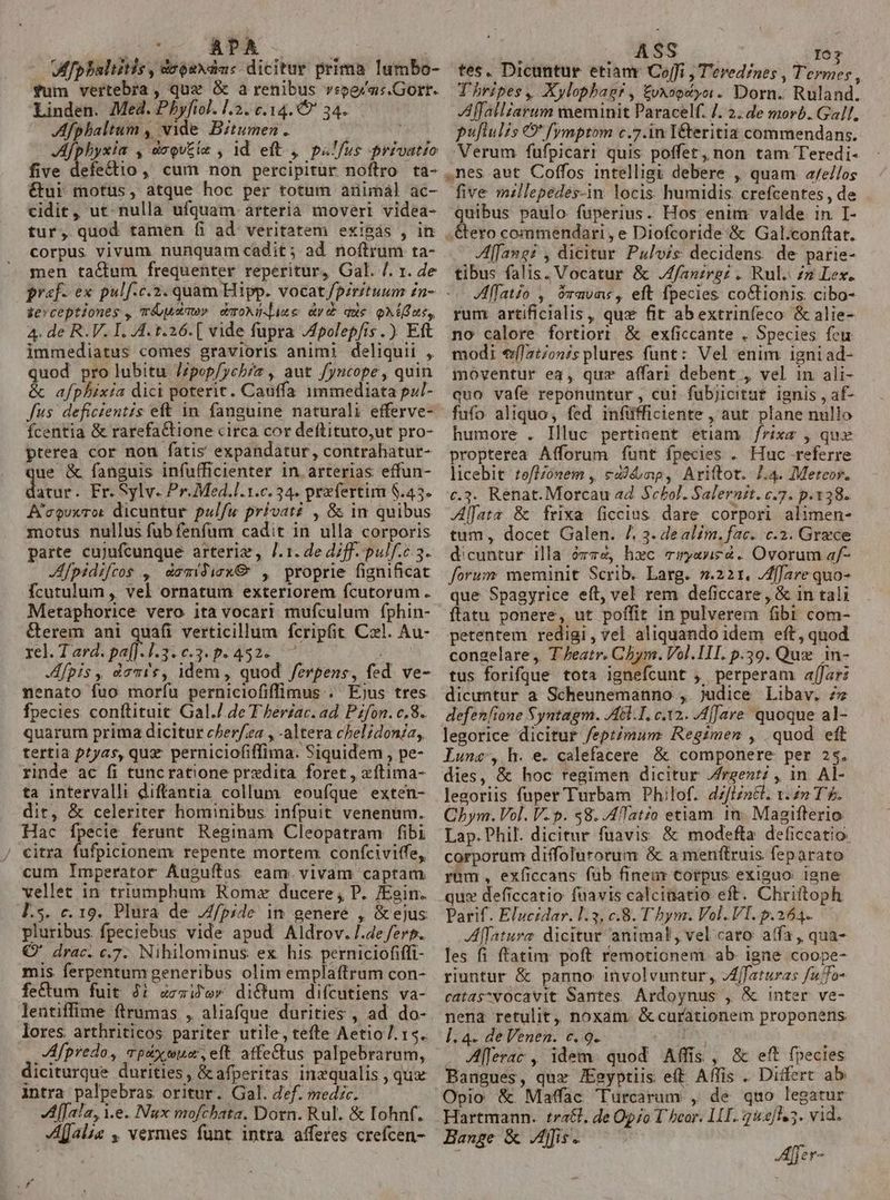 f * * Mfpbalitis, doouxdas dicitur prima Iumbo- fum vertebra , qux &amp; à renibus vrperas.Gorr. Linden. Med. Pbyfiol. l2. c.14. 9 34. | Afphbaltum , vide. Bitumen . Afphyxia , deou£ie , 1d eft , ps'fus privatio five defectio ,, cum non percipitur noftro ta- &amp;ui motus, atque hoc per totam animál ac- cidit, ut. nulla ufquam arteria moveri videa- tur, quod tamen [íi ad. veritatem exisás , in corpus vivum nunquam cadit; ad noftrum ta- men tactum frequenter reperitur, Gal. /. 1. de zevceptiones , mréuaaw» emoNi- iue av que oMius,, 4. de R. V. I. 4. t.26.[ vide fupra Apolep[is.) Eft immediatus comes gravioris animi deliquii , quod pro lubitu J/pop/ychez , aut Jyncope, quin &amp; afphixia dici poterit. Cauffa immediata pzl- fus deficientis eft in fanguine naturali efferve- fcentia &amp; rarefaCtione circa cor deftituto,ut pro- pterea cor non fatis expandatur, contrahatur- ue &amp; fanguis infufficienter in. arterias effun- dia Fr. Sylv. Pr. Med.l.1.c. 24. prefertim $.45. A'couxrot dicuntur pul/u privaté , &amp; in quibus motus nullus fub fenfum cadit in ulla corporis parte cujufcunque arteriz, J.1. de diff. pulf.c 3. JAfpidifros , &amp;amidicx&amp; , proprie fignificat fcutulum , vel ornatum exteriorem fcutorum. Metaphorice vero ita vocari mufculum fphin- &amp;erem ani quafi verticillum fcripfit Czl. Au- rel. Tard. pa[]-1.3. 0.3. p- 432. ^ Jfpis, demie, idem, quod ferpens, fed ve- nenato fuo morfu perniciofiffimus . Ejus tres fpecies conftituit Gal./.de T herzac. ad. Pzfon. c,8.. quarum prima dicitur cPer/za , -altera chelidonia, tertia ptyas, quz perniciofiffima. Siquidem , pe- rinde ac fi tuncratione predita foret, xftima- ta intervalli diftantia collum eoufque exten- dit, &amp; celeriter hominibus infpuit venenum. Hac fpecie ferunt Reginam Cleopatram fibi ' eitra fufpicionem repente mortem. confciviffe, cum Imperator Auguftus eam. vivam captam vellet in triumphum Romx ducere , P. Eein. l.5. c. 19. Plura de .Z/pide in genere , &amp; ejus pluribus fpeciebus vide apud Aldrov./.4e fere. Q' drac. c.7. Nihilominus ex his. perniciofiffi- mis ferpentum generibus olim emplaftrum con- fectum fuit Ji c«i'ev diQtum difcutiens va- lores arthriticos pariter utile, tefte Aetio. 15. Afpredo, qpdxwue, eft affectus palpebrarum, intra palpebras oritur. Gal. def. medic. Af[ala, i.e. Nux mofchata. Dorn. Rul. &amp; Iohnf. alae , vermes funt intra afferes crefcen- ASS 107 tes. Dicuntur etianr Coffi , Tevedines , Termes, Thripes, Xylophag?, £vxoptyoi. Dorn. Ruland. Affalliarum meminit Paracelf. 7. 2. de morb. Gall, puftulis €&amp; fymptom c.7.in I&amp;teritia commendans. Verum fufpicarr quis poffet, non tam Teredi- .nes aut Coffos intelligi debere , quam. a/e//os five millepedes-in locis humidis. crefcentes , de quibus paulo fuperius. Hos enim: valde in I- .&amp;ero commendari, e Diofcoride .&amp; Gal.conftat. fang: , dicitur Pulvis decidens de parie- tibus falis. Vocatur &amp; Jfantrgz . Rul. n Lex. Aflatio , )ravme, eft fpecies co&amp;tionis cibo- rum artificlalis, qux fit abextrinfeco &amp; alie- no calore fortiort &amp; exficcante . Species feu modi €([2:7on/s plures funt: Vel enim igniad- moventur ea, qux affari debent , vel in ali- quo vafe reponuntur , cut fubjicitut. ignis , af- fufo aliquo, fed infüfficiente , aut plane nullo humore . Illuc pertiaent etiam /frixe , qux propterea Afforum funt fpecies . Huc referre licebit tofl/ónem , eon, Ariftot. 1.4. Meteor. c.3. Renat. Morcau ad Scbol. Salerni. c.7. p.138. Alfata &amp; frixa ficcius dare corpori alimen- tum, docet Galen. /. 3. dealim. fac. c.2. Grece dicuntur illa ózz4, hec miryavi£à. Ovorum af- forum meminit Scrib. Larg. ».221,. /Affare quo- que Spagyrice eft, vel rem deficcare, &amp; in tali flatu ponere, ut poffit in pulverem fibi com- petentem redigi, vel aliquando idem eft, quod congelare, T Jeatr. Cbym. Vol. III. p.39. Quz in- tus forifque tota ignefcunt ;. perperam affar: dicuntur a Scheunemanno , judice Libav. zs defenfione Syntagm. A.I, c.12. A[Jare. quoque al- legorice dicitur feptimum Regimen , quod eft Lunc, h. e. calefacere &amp; componere per 25. dies, &amp; hoc regimen dicitur Zrgent? , in. Al- legoriis fuper Turbam Philof. 4Z/Izn&amp;l. 1. T£. Chym. Vol. V. p. $8. .AfTato etiam 1n. Magiflerio Lap. Phil. dicitur füavis. &amp; modefta deficcatio corporum diffolurorum &amp; a menftruis feparato ram , exficcans füb finear corpus exiguo igne qux deficcatio fuavis calcinatio eft. Chriftoph Parif. Elucidar. 1:3, c.8. T bym. Vol. VI. p.264. Alfature dicitur animal, vel caro affa, qua- les fi fratim poft remotionem. ab. igne coope- riuntur &amp; panno involvuntur, JAffaturas fufo- catas^vocavit Santes Ardoynus , &amp; inter ve- nena retulit, noxam &amp; curationem proponens ]. 4- de Venen. c. 9. Ee y . Aferac , idem. quod Affis , &amp; eft fpecies Bangues, quz JEeyptiis eft. Affis . Ditfert ab Opio &amp; Maffac Turcarum , de quo legatur Hartmann. tra&amp;l, de Opo T heor. LIT. 252/45. vid. Hange &amp; Amis. E Afjer-