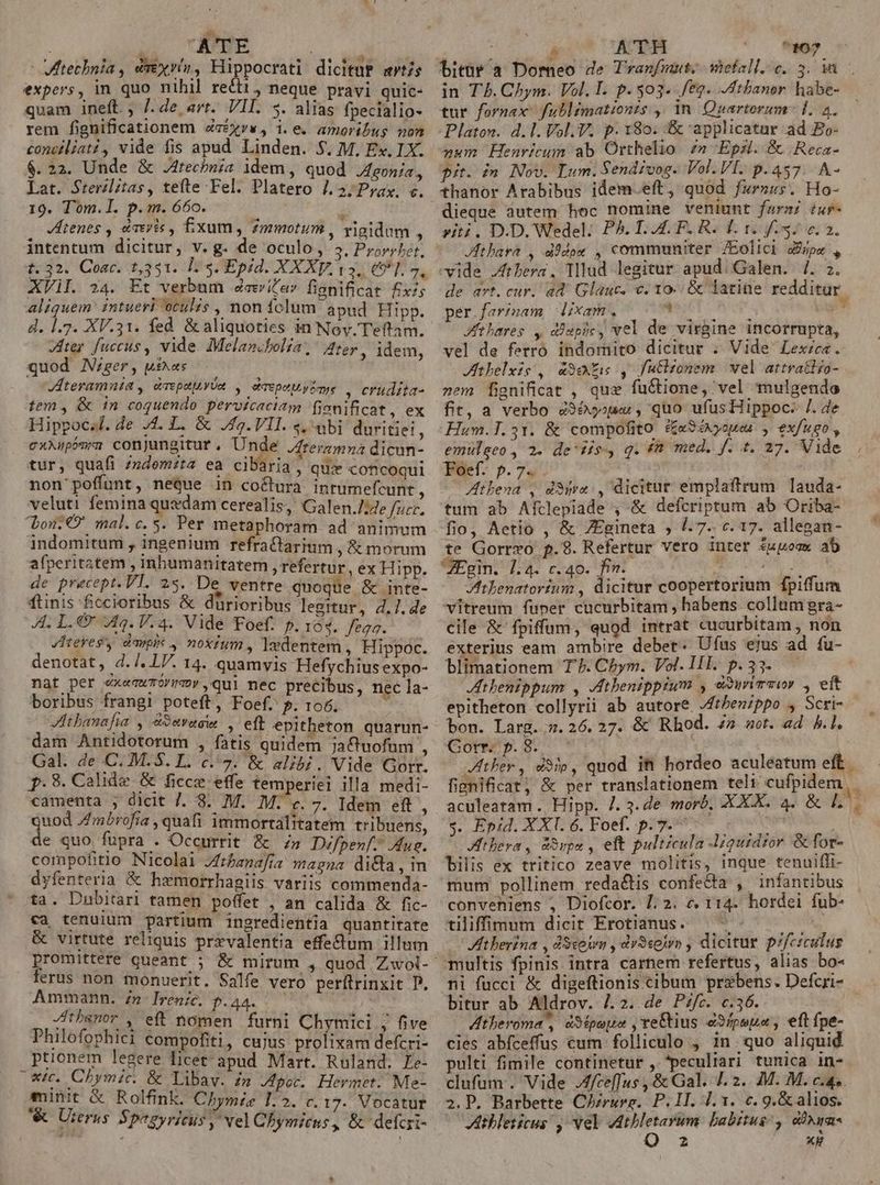 ; ATE Vtechnia , diréxvin, idi dicituP sts expers, in quo nihil recti, neque pravi quic- quam ineft. , /. de art. VII. 5. alias fpecialio- rem fignificationem deéxrw, i.e. amoribus non concéliat, vide fis apud Linden. $. M, Ex. IX. $.22. Unde &amp; J4recbnía idem , quod Agonía Lat. Srerilitas, tefte Fel. Platero /.2; Prax. c. 19. Tom.l. p.m. 660. JHienes , daeris , fixum, Zmotum , Tigidum. intentum dicitur, v. g. de oculo, IP bar t. 32. Coac. t,331. L5. Epid. XXXV. 13, €]. 7, AVil. 24. Et verbum aita» fisnificat fix; aliquem' intueri oculis , non fclum apud Hipp. d. 1.2. XV.31. fed &amp; aliquoties in Nov. Teftam. viter fuccus , vide. Melancbolia, Ater. idem quod Nzger, uias ; : Jteramnia , drepaiiyva , davpeMyiome , erudita tem , &amp; in coquendo pervicaciam fjonificat, ex Hippocsl. de 4. L. &amp; J4g.VII. «,abi duritiei C XX poma conjungitur , Unde Jtermmna dii tur, quafi /ndemzta ea cibaria, quie coficoqui non' poffunt, neQue in co&amp;turà intumefcunt veluti femina quedam cerealis, Galen./ide Ti. bou: O' mal.c. s. Per metaphoram ad animum indomitum , ingenium refraCtarium , &amp; morum afperitatem , inhumanitatem , refertur , ex H ipp. de precept. VT. 25. De ventre quoque &amp; inte- ftinis ficcioribus &amp; dürioribus legitur, 4.7. de ALT. €x Aq. V.4. Vide Foef. p. 164. fes. . dHteresy campi , noxium , 1edentem , Hippoc. denotat, d./.l7. 14. quamvis Hefychius expo- nat per exegwToO!mvy qul nec precibus, nec la- boribus frangi poteft, Foef. P. 196.  JIthanafia , eSevacw dam Antidotorum , fatis quidem jaQtuofum , Gal. de C. M. $. L. c7. &amp; alibi. Vide Gorr. f.89. Calide &amp; ficce effe temperiei illa medi- camenta , dicit 7. 8. M. M. «c. 7. Idem eft  b^. j 3 j , * ; 1 E d Quod /Zmbrofia , quafi immortalitatem tribuens, de quo fupra . Occurrit &amp; » Difpen/. Mus. compofitio Nicolai Zrbanafía magna di&amp;a, in dyfenteria &amp; hamorrhagiis variis commenda- ta. Dubitari tamen poffet , an calida &amp; fic- ca tenuium partium ingredientia quantitate &amp; virtute reliquis przvalentia effedtum illum ferus non monuerit. Salfe vero perítrinxit D. Ammann. z» Ireni. p.44. .— Jthbsnor , eft nomen furni Chymici ; five Philofophiei compofiti, cujus prolixam defcri- ptionem legere licet apud Mart. Ruland. Le- x. Chymic. &amp; Libaw. £m Jper. Hermet. Me- minit &amp; Rolfink. Chymze 1.2. c. 17. Vocatur &amp; Urerus. Spegyricus, vel Chbymicns, &amp; defcri- : á ATH ^10? bitür a Dorneo de Tranfmut. vefall. c. 3. 1a in T5. Chym. Vol. I. p.303. feg. JAthaner habe- tur fornax fublimationzs ,' in. Quartorum- L. 2. Platon. d. l. Vl, V. p.180. &amp; applicatur ad £o- num Henricum ab Orthelio z» Epzi..&amp; Reca- pit. in Nov. Lum. Sendivog. Vol. VI. p.457. A- thanor Arabibus idem.eft, quod fwrnur. Ho- dieque dutem hoc nomine veniunt farsi éur- viti. D.D. Wedel: PA. L.A4LF. Ri d. 1. 8. e. 2. Jthart , d)dox , communiter /Eolici dfspe , vide Jfrbera. Tllud legitur apud. Galen. 4. 2. de art. cur. ad Glauc. c. 10. &amp; latine redditur per.farinam dixam. (0097 p Jfthares , dspic, vel de virgine incorrupta, vel de ferro indomito dicitur . Vide Lexzcea. Athelxis, &amp;9e&amp;s , futlzomem wel attratiío- »em fignificat , quz fuctione, vel mulgendo fit, a verbo 4365s , quo ufus Hippoc- /. de -Hum.T.31. &amp; compofito. i£«Sxyoues , exfugo , emulgeo, 2. de dis, q. £n med. f. t. 27. Vide Foef. p. 7. ; — Athena , dSjra , dicitur emplaftrum lauda- tum ab Afclepiade , &amp; defcriptum ab Oriba- fio, Aetio , &amp; ZEgineta ; /. 7. c. 17. allegan- te Gorrzo p.98. Refertur vero inter £upoow ab ZEgin. 7.4. c.40. fin. VS Ron ftbenatorium , dicitur coopertorium fpiffum vitreum fuper cucurbitam , habens collum gra- cile &amp; fpiffüum, quod intrat cucurbitam , non exterius eam ambire debet. Ufus ejus ad fu- blimationem T7. Cbym. Vol. II. p.33. thenippum , Atbenippium , dxwimswr , eft epitheton collyrii ab autore .Jthben/ppo , Scri- bon. Larg. 7.26.27. &amp; Rhod. 4» sot. a4 h.l. Gorr. p. 8. j Hi ther, &amp;95p, quod ifi hordeo aculeatum eff. fisnificat; &amp; per translationem teli cufpidem,. aculeatam . Hipp. /. 3. de morb, XXX. 4. &amp; L..— $. Epid. XXI. 6. Foef. p.7. ^ Atbera , vpn , eft pulticula -iqutdzor &amp;for- bilis ex tritico zeave molitis, inque tenuiffi- mum pollinem reda&amp;tis confecta , infantibus conveniens ; Diofcor. 1:2. € 114. hordei fub- tiliffimum dicit Erotianus. Ht berina , dSsokon , dvS«pjon , dicitur pif/ciculus multis fpinis intra carnem refertus, alias bo- ni fucci &amp; digeftionis cibum przebens. Defcri- bitur ab. Aldrov. /.2. de Pifc. c.36. Atheroma , dSipoue ,re&amp;tius é3/psua, eft fpe- cies abíceffus cum folliculo , in quo aliquid pulti fimile continetur ,. peculiari tunica in- clufum. Vide Jfceffus , &amp; Gal. I. 2. M. M. c.4». 2.P. Barbette C/rurg. P. 1I. 4.1. c. 9.&amp; alios. Atbleticus , wel vdthletayum: babttus , cigar 2 XH