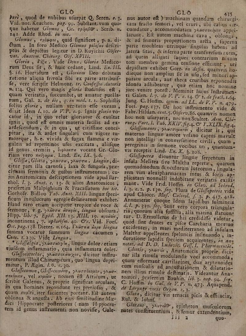 GL Jari , quod de nubibus ufürpat Q. Seren. ». 3. Vid.nor. Keuchen. pag. 99. Subftantivum quo- que habetur G/omus , Gt. egip* , Scrib. m. 142. Adde Rhod. » nor. Glomus , cpímo»s, quid fignificet , p. a. di- &amp;um . In foro Medico G/lomus pilofus defcri- ptüs X&amp; depictus legitur in D. Ruyíchii Offer- vat, /natom. Chirurg. Obf. XVlli. i Gloría , 952 . Vide Doxa. Gloria Medico- rum Deus fit , &amp; huic cedant, Lind. Ex. iif. $: 16. Horridum eft ,' G/or/am Deo. debitam ratione aliqua frivola fibi ex parte attribuif- fe, vere fcripfit Helmont. tr. Co»fejfio Jutoris ».114. Qui vero magis £/oric ítudiofus eft ; quam veritatis, fuccumbit, ut amator puella- rum, Gal. 2. de £s, q:£n med. t. 1. Sophiftis folius glorie , nullam véritatis-effe curam , dixit Idem 4. 10. de V.P. v.g. Lar doe vo- catur id, in quo velut gloriatur &amp; exultat ignis , quod eft omnis materia facilis ad ex- ardefcendum, &amp; in qua , ut citiffime conci- pitur, ita &amp; ardet fingulari cum vigore tu- moreque, h.e. vivida &amp; fugax flamma e vir- gultis ad repenitinos ufüs excitata , aliifque ld genus. cremiis , £voxexze vocant Gr. Glo- Iiam vero xejsge. Limd. Ex. IX. $6... —  Gloffay Glótta , yxoeoou, yxeraa .. Lingua ; di- citur pars. illa carnofa; laxa &amp; fungoía,prz- cipBam fermonis &amp; guílus: inftrumentum ; cu- jus Anatomicam defcriptionem vide apud Bar- thol. 7. 5. 74zat. c. 13. &amp; alios Anatomicos j praefertim Malpighium &amp; Fracaffatum Joc £t. Gothofr. Bidloo Tab. J4aat. XIII. linguz fpeci- ficum involucrum egregiedelineatum exhibet. Haud raro etiam accipitür tropice de voce &amp; fermone ,' v.g. ?Aoccx douens, lingua obfcura. Hipp. //5- 7. Epid. XII. 13. XIIL 19. &amp;poda, incontinens y 7. apf/ori/m. 40. €?'c. Vid. .Foef. 2ec. pag. 138. Dieter. 2.164. Aor ve dxpn lingua fumma vocatut, fümmum //zgz cacumen , Coar. t. 250. Vide Lingua. ; * Gloflalgia y yxeocaxy!a , lingue dolor: etiam *jufdem inflammatio , quia inflammata doler.- : Gleffocatoclos , yxeccoxdm xor, dicitur inflru- mentum illud Chirurgicum , quo lingua depri- mitur, P. JEgin. /.6. c. 5o. Gléffccomon , Glo[Jocomion , yxwaasxoutr , yxwa- voxóuiov , vel,xoudov , nomen eft Atticum , ut fcribit GaJenus, &amp; proprie fignificat arculam, 1n qua homines recondunt res pretiofas , &amp; Quam multi,iter facientes portant. Eít- autem oblonea &amp; angufta. Ab ejus fimilitudine Mz- dici- Hippocrate pofleriores ( riam H:ppocra- tem id genus inflrrumenti-non noviffe, Gale- | ro 435 nus autor eft )' machinam quandam chirurgi-: cam fracto femori, vel cruri, übi callus cit-. cumdatur, accommodatam yaéccoxóuor appel- larunt. E(t autem machina cava , oblonga, &amp; ad femoris proportionem arca , fuperna parte trochleas utrinque fingulas habens ad Jatera fitas, &amp; inferna parte tranfverfum axem, ad quem. alligati laquei. contrarium | nixum toti membro gemina tenfione effüciunt, uti depictam exhibet Gorr. 77 dcfiz. quamvis ho- dieque non amplius fit in ufu, fed minori ap-- paratu arcula ; aut theca cruribus reponendis 1donéa adhibeatur , qux etiam hoc nomine jure. venire potett. Meminit hujus Inftrumen- t Galen. 7.7. de V. P. c. 14. €» 2. de frati. t.64. jung. C. Hoftm. qunm. ad LL. de V. P. n. 479. Foeí. pag. 137. De hoc inflrumento vide Pa Fabr. Hildan. cent. 5. O2/erv.86. quamvis nomen hoc.non ufürparit, nec non Scultet. Arm. Qhz- rurg. Part.1. lab. XXIV. fig.a, € I.XLIX.fig.4. GlofJomanes , ykecotuarys , dicitur is ; qui materno lingux'amore vefano caprus mavult non intelligi in converfatione civili, quam , peregrinis in fermone. vocibus uti , quantum- vis receptis Lind. Ex. X. $.208. . ! . Glojopetre | dicuntur. linguz ferpehtum in infula: Melitea five Maltha repertz., quarum quemadmodum &amp; oculorum luteórum ; ingula- rem vim 'alexipharmacam intus &amp; foris ap- plicatam nonnulli indábitatz veritatis exiíli« mant. Vide Frid. Hoffm. n Glav. ad $cLrod. [.3. e. 2. p.130. feg. Plura de Gloffopetris vide apud Chiocc. Mf. Calceol. [34 f 417. 418 Annumerat quoque Idem lapidibus fulmineis d. Í. p.310. feg. Suüt vero corpora. triangula- ria;quorum alia foffilia, alia marina. ftatuunz tur. D. Etmullerüs de his crediditfe videtur , quod fint dentes ex pií(ce Carcharia mortuo excidentes, in mari mediterraneo ad infulam Malthz appellentes fpeluncis infinuando , in- duratione lapidis fpeciem acquirentes, £7 44 notat. ad. D. D. Ludevic. Giff. I. Pharmaceuticz Glottis , yxevas y Anatomicis proprie. dici- tur illa rimula modulanda voci accommoda , quam efformant ccartilagines, dux aryrenoides cum mufculis àd aneuffariónem &amp; dilatatio- nem illius rimulz deftinatis. Videantur Ana- romic!, przfertim' Bauhin. //.3. caf. 94. feg. C. Hoff. /n Gal. de V. P. », 473. CEA E dé Lárynge vocis Organ. c2. : in Gata, dicitur vis tenacis picis &amp; efficacis, Rul &amp; Ióhnf. * ! 35 ebasp: - Gliteus , yxvrd&amp; , epitheton. mufculorum nates conflituentium , &amp; femur extendentium, I10^3 quo-
