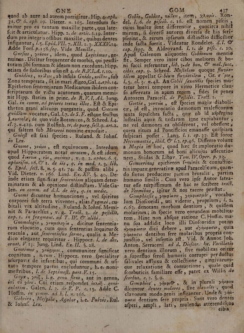 Mis : GNE od ab aure ad aurem porrigitur. Hip. 4c2p5. 31. € 6. apb. 19. Dieter. ». vis prin ó. mitur pro ea tantum maxillz parte , qua late- fcit &amp; articulatur. Hipp. 2. de artc. t.19. Inter-- dum pro integris offibus maxillz , quibus dentes infiguntur, l.S. Epzd. VII. 7. XII. 1.3. X X XV.14. Adde Foef. p.1358./eg. Vide Maxilla. i Gnefios , yrímos , 1dem, quod Legitimus , ge- nuinus . Dicitur frequenter d- morbis, qui prxfti- tutam fibi formam &amp; ideam non excedunt. Hipp. etiam de fudoribus ufus eft 4. de R.I.1.4. t. 10. Gnidius, xvidios , ab infula Goido , xv(Joc , fub Zona temperata , fit in mari ZEgeo,Gal. 4.205. 14. Epitheton fententiarum Medicarum ibidem con- fcriptarum de vi&amp;tu acutorum , quarum memi- nit Hipp. ftatim in princ. de R. V. I. 44. Jung. Gal. /n comm. ad priores textus zllos. Eft-.&amp; Epi- theton grani alicujus purgantis, quod Coeccum &amp;nidium. vocatur , Gal. /.7. de 5. F. eftque fructus Laureolz, de quo vide Botanicos, &amp; Schrod. /.4. c].3. .429. cum Rolfinh. rr. de purg. fe&amp;l.g. art.2. qui faltem fub Mezere? nomine.expofuit. . Gnieft et faxi fpecies . Ruland. &amp; Iohnf. 3n Lex. Gzome, yrdue , eft xquivocum .. Interdu apud Hippocratem notat mentem , &amp; eft idem, quod Jerem , vie , animus , v.g. 2. aphor. 6. s. apborif[m. 6. CO x. de dis, q. in med. t.3. lib. 6. Epid. feti. 8, n. $. 41. 74. &amp; paffim. alibi , Vid. Dieter. ».166. Lind. Ex. XV. $. 4o. De- inde etiam fignificat /erentam aliquam deter- minatam &amp; ab opinione diftinf&amp;tam . Vide Ga- len. £n comm. ad d.l. de iis, g.in medic. G»om: dicuntur homunciones , vel fpiritus corporel fub terra. viventes, alias Pygma: , cu- bitali vix altitudine. Ruland. &amp; Iohnf. Memi- nit &amp; Paracelfus , v. g.. Trabl. 2. de pefilit. cap. 1. £1 fragment. ad. T. IV. €? alibi. . Gnomologia , yveuokoy ia , dicitur fententia- rum elocutio, cum quis fententias loquitur &amp; oracula, aut /entent/ofus fermo, qualis a. Me- dico elegante requiritur . Hippocr. /. de dec, ornat. V.153. Jung. Lind. Ex. II. 6.28. k Gnorimos , yroeiuox ; communiter fignificat cognitum , 714m. Hippocr. vero fpecialiter nfurpavit de infantibus, qui communi &amp; ufi- tato tempore partus excluduntur ,. h. e. noni- meftribus, l. de. Septemefl. pavt. V. 15. : Giyx , y, l.e. genu. fléxo, aut in genua, er: 79 yov. Cui etiam refpondet ox4e . genz- culatim. Galen. ]. 5. de P. P. c. 15. Adde C. Fu Rome. ad. b. [. n; 166. n obetra , Mefpila , A4 ] ulvis T PM y Meg » Agabor , e. Pulvis. Rul. ; GOM | 4317 Gobio, Golíus, xo$50:, item, XAepes. Ron- del. /..6. de pifcib. c. 16.- eft nomen pifcis , mirum. fi diverfi autores diverfa de his fcri- pferint, &amp; rerum ipfarum diftin&amp;tio diffi ilior inde fa&amp;a fuerit. Videatur Rondelet. 4.7. G'. Apud Galenum aliquoties GeA/onum mentio fit. Semper vero inter cibos meliores &amp; bo- cibis cap. 9. Schrod. Mxflelam quoque fluvia- tilem. appellat GcB/um | fluviatilem , Gr. a ^ por, 1.5. cl. 3.2.48. An Gobzi faxatilis fpecies mu- tetur brevi tempore in vitro Hermetice clau- ío affervata in apum regem , fides fit penes Autorem Paracelf. Je Pe[lilit. Tra&amp;. 1. — Goetía , yonraz , eft fpecies magiz 'diaboli- cr, id eft, invocatio demonum maleficorum juxta fepulchra facta , que ob id afpérgine luftralis aquz &amp; tedarum igne expiabantur , ne vel demones ea obfiderent, vel obeffent , fufpicari poffet . Lang. Jr. ep.33. Eft foror Necromantta , ibid. € |. 2. ep.46. Differre volunt a Magia in hoc, quod hzc fit imploratio da- monum bonorum ad boni alicujus affecutio- nem, Suidas &amp; Libav. Tom. IV. Oper. p. 23. Gomorrinugs epitheton feminis &amp; conju&amp;tio- nis impurz generativz apud Paracelficum , quan- do fetus producitur partim brutalis , pàártim humano fimilis .. Cum vero ipfe Autor fatea- tur effe türpiffimum de hac re fcribere traf. de Vermibus, igitur &amp; nos tacere przftat. Gompbiafis ,. yop iens, youoiscpós , vocabu. Jum Diofcoridi , uti videtur, proprium; 7. 2. c€.63. denotans morbum dentium , &amp; quidem molarium ; in fpecie vero eorundem mobilita- tem. Hinc non abíque ratione C. Hoffin. ma- nu íua addidit loco illi Diofcoridis potius eDyopuQ I0 LY dici debere , aut dy o Qoo , quia »auoezis dentibus fere molaribus propria con- junétio , vel infertio eft. Vid. &amp; Annot. Joh. Anton. Serraceni ad d. Diofcor.: loc. Vacillatio vero dentium. illorum , five mobilitas oritur a fuperfluo ferofi humoris corrupti per ductus falivales affluxu &amp; collectione , gingivarume que relaxatione &amp; corruptione , quale quid Ícorbuticis familiare effe, patet ex Willis de feorbut. c, 3. 8.9... 5 Au Gompbios' , yup ,. &amp; in plurali 55ueiss dicuntur | dentes molares , five clavalés., quox clavorum modo genis infisantur . Unde &amp; »4u- euci dentium fere propria. Sunt vero dentés  scii UO cS