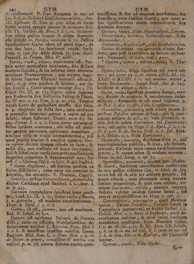 GYM 441 &amp; confirmavit D. Car. Reygerus i» et. ad Jac. Rul. de, Bellebad Gloffoflomographzam , nn. III. Ephemer. N. Cur. p. $569. Alias de hujus enfus natura egregie quoque &amp; accurate fcri- püt Th. Vvillis J4n. Brut, P. I. c. 12.. Helmon- tius alium. 4u//um lingue. &amp; alium ftomachi effe fcripfit. tr. Poteflas medicam. $. 27. Paffiva fignificatione Gz//4s idem e(t quod. Sapor, de quo fuo loco. Ita fumfíerunt vocab. Scrib. Larg. ». 190. feg. Adde Rhod. zz Lex. Serib. Paracelf. Zn Fragm. Med. (' alib... . Qutta, e«ydy , e&amp;yuz, xquivocum eft. Pro- prie notat particulam minimam ,. five ftillam materie liquide ,. &amp; ita refertur inter minimas menfíuras Pharmaceuticas ; qua ratione ingre- di folent liquores Chymici nonnulli efficacif- fimi, v. g. olea quzdam &amp; fpiritus , aut Sa- les liquidi ,. Guzta quoque vocatur Ros , T. Chym. Vol. VI. 5. 733. Gutta. etiam. fumitur pro Embrocha five $17//cídio Fallop. de T erm. ag. € met. e. 13. Tom. 1. .p. m. 279. 'Tropice vocab. Gstta de quibufdam moris dici folet, v. g. Zpoplexia ita dicta fuit, quia creditum a nonnullis fanguinis guttam. e capite-ad cor delabi, idque fuffocare. Dieter. zu»n 85. Pa- xac. Paragr. l. 1. 6. 7. Gutta ferena vocatur af fectus quidam oculorum , ubi vifus eft aboli- tus propter nervorum opticorum anguíliam , nihilque vitii in oculis animadvertitur , nifi quod pupilla nigrior &amp; amplior apparet. Gu:- :a rofacea dicitur quoque rubedo in facie , fi- milis illi, quz tinctura eft lepre incipientis. Rul.&amp; Iohnf.cujus cauffa funt portiones lixiviofz fanguinis coagulatz &amp; ftagnantes fub cute. Fo- xeft. J. 2. Chzrurg. Obf. 9. £n Schol. &amp; alii Pra&amp;ici. * Gutta Anglicana , eft. fpiritus quidam. ex ferico diftillatus , cujus mira vis cernitur in fideratis, feu attonitis. V. Pharmac. Capelli. ,Guttalis , e&amp;tius Gutturnzformis , dpumuvoadis, ficitur Cartilaga apud Barthol. 7], 2, J4nat. /. Al. p- 443. | Guttatzm. contabefcere fignificat lente confa- mi, Lind. Ex. IX. $. $2. Sudor €22w , fluens, À. e. guttatim , eft modulus exercitationum . Hipp. 6. Ep:d. f. 3. t. 8. | Gutteo , 1d eft, eumma, que eft marinum. Rul. &amp; Iohnf. ;» Lex.  Gutteta eft epitheton Pulveris de Gutteta didi, cujus ex officinis Monfpelienfibus - de- Ícriptionem exhibet L. Riverius Prax. Med. l. 1. c. 8. &amp; noviffime laudibus extollit. Georg. Baglivus Med. Rom. L. 1. Prax. Med. c. 9. tit. de Dolore in genere, convul[tone €9' motibus. con- vul[ivés p« m. 78. contra dolores capitis perti- 3 naciffimos &amp; fere ad maniam accedentes; -An fortaífis a. voce. Gallica. Goutté., quz inter a- lias fignificationes. etiam convulfionem | five - fpafmum denotat... 0 ^ Guttur ,. NdpoyE .. Vide /drtevia afpera , Laryn. Gutturnium , dpurat/x e Gutturniormis . Vide ZArytenotdes fs DA. : Lr Gutturofus y Sex s poy x vide Exechebronchos. Guttus. dicebatur vaobcrcd oleum | fun- - dens, quo poft lavationem án, balneo uteban- tur. Fumanell. Je óaln. mox a priac. *. Gyalon y! yosior , caritas ,-vola s V. The- nar. - Tid s unos gu er Gyion, yb, Hipp. fignificat. vel toum cor pus, uti patet ex /. de zntern.-affetl. XI. 13. XXXV. 6. XX XVI. l. 7. vel membsa | majora. , juxta Erotianum.. Junge .Foef. .Oec. p. 143. Scribitur &amp; abfgue.s. folo v... ... Gy/£oo , vue , fignificat membra. frango , ener-- 0, dicitur de corporis &amp; membrorum imbe- cillitate . Frequenti in' ufu apud- Hippocr. 3. de R.V. I. i4. t. 3:7. Ov. Vide. Geg jomenus.. Gymnafion , youvasov 4 non folum locum fi- dictum , ubi fe exer - cebant athletz &amp; alii, uti vult. Dieterich. 7. ncm, uti.patet ex Hipp. /. 6. Ep/d. f. 1. t. 6. Cy. f. 3st. 8. fec. Galen, Foef. d, f. Jul. Alex. 1.6. Salubr. c. 1. Vide Exercitatzo. -. exercitationibus publicis, &amp; loco , ubi fiebant, przerat. Callebat enim omnia exercitationum genera , &amp; earum ufum &amp; modum noverat . 3 I. AER el Gymna[lica , yuurasie dicitur. pars- Metho; di avis, fanitatem exercitatione confer vans de qua paífim videatur Gal. /» lzbr4s de fan. tuend. Sed. eft. &amp; alia ars athletis propria ,. fed magis vitiofa , quia plerunque extra nature limites progreditur, &amp; quia eam callent, vo- cantur yuur«sixei , atblete , quorum corporis. habitus videtur quidem fumme bonus , fed revera periculofiffüimus ex Hipp. 1. ap. 3. Gymnocrithon y, yourixesSo» , quafi Hordeur nudum . Watine Scandella ,.. Ce ale femen in Cappadocia proveniens, ut fcribit Oribaf. 7. 1, Collect. Med. c. 1. forte id hordeum , quod de- corticatum nafcitur , &amp; quod vulgo hordenm mundatum appellatur. Gorr. Meminit Galen. ]. 1. de Il. fac. c. 13. &amp; Jul. Alex. 7. 8. Salar. c. 6. ut &amp; £n mot. ad Gal, d. l. item Zn nat. ad 1.6. de Sim. Fac. e. de. JEgilope , ubi $uuroxpisur legitur. Eoi Gymnos , yvuris . Vide Nudus. | Gym-
