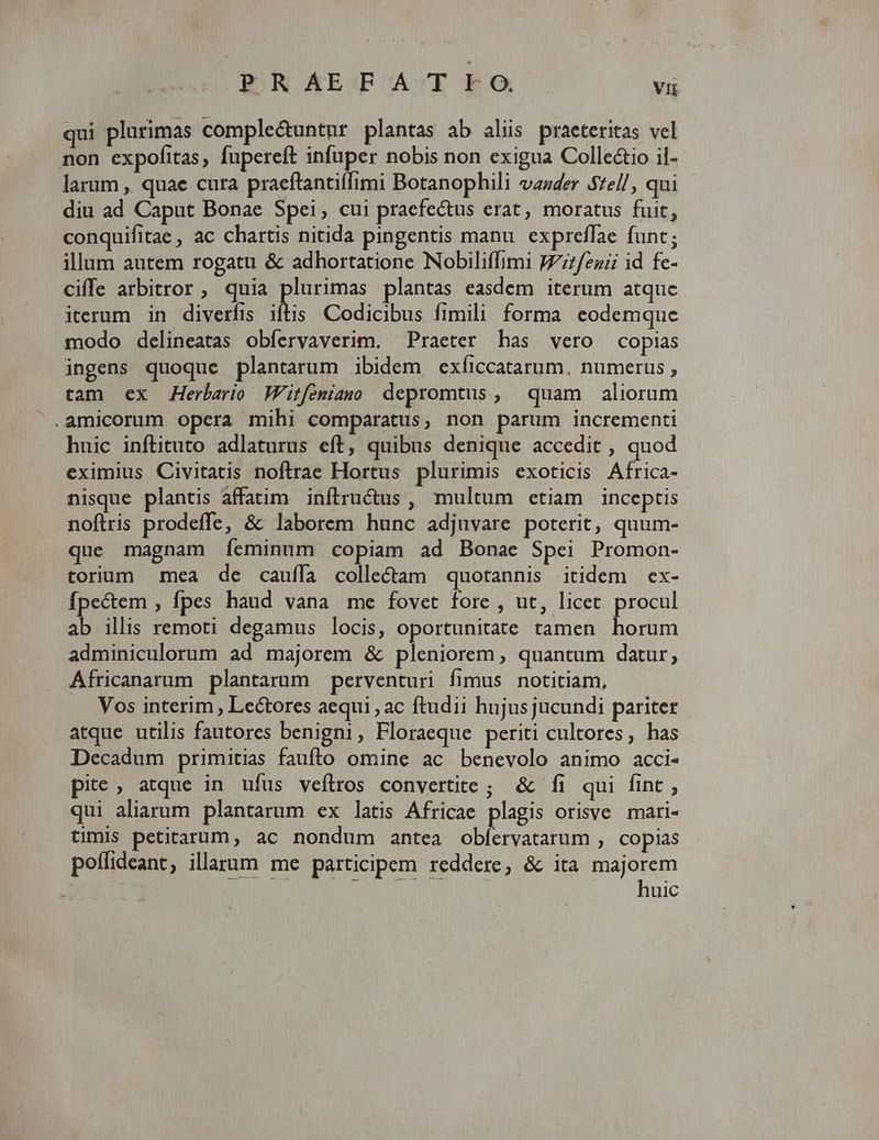 PRAEFATEO. vi qui plurimas compleétuntur plantas ab aliis praeteritas vel non expofitas, fupereft infuper nobis non exigua Collectio il- larum ,, quae cura praeftantiffimi Botanophili vazder S£el/, qui diu ad Caput Bonae Spei, cui praefectus erat, moratus fuit, conquifitae , ac chartis nitida pingentis manu. expreffae funt; illum autem rogatu & adhortatione Nobiliffimi JZzfezaii id fe- ciffe arbitror , quia plurimas plantas easdem iterum atquc iterum in diverfis iftis Codicibus fimili forma eodemque modo delineatas obferyaverim. Praeter has vero copias ingens quoque plantarum ibidem exficcatarum, numerus , tam ex AHerbario Witfeniams depromtus, quam aliorum .amicorum opera mihi comparatus, non parum incrementi huic inftituto adlaturus eft, quibus denique accedit , quod eximius Civitatis noftrae Hortus plurimis exoticis Africa- nisque plantis affaüm inftrucus , multum etiam inceptis noftris prodeffe, & laborem hunc adjuvare poterit, quum- que magnam [íeminum copiam ad Bonae Spei Promon- torium mea de cauffa colle&am quotannis itidem ex- fpectem ; fpes haud vana me fovet fore , ut, licet procul ab illis remoti degamus locis, oportunitate tamen horum adminiculorum ad majorem & pleniorem, quantum datur, Africanarum plantarum perventuri fimus notitiam, Vos interim , Lectores aequi ac ftudii hujus jucundi pariter atque utilis fautores benigni, Floraeque periti cultores, has Decadum primitias faufto omine ac benevolo animo acci- pite, atque in ufus veflros convertite; & fi qui fint , qui aliarum plantarum ex latis Africae plagis orisve. mari- timis petitarum, ac nondum antea oblíervatarum , copias poffideant, illarum me participem reddere, & ita majorem JEN REH S TERR uo xhnic