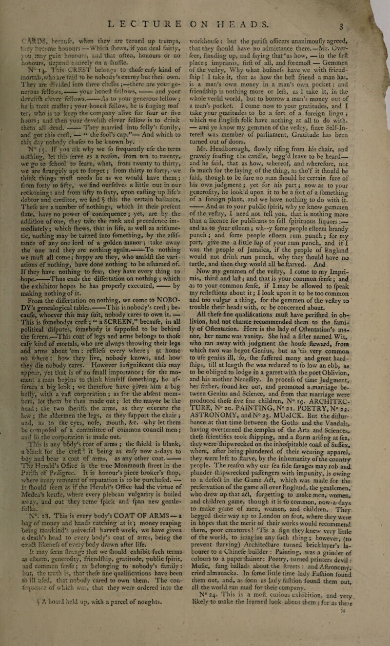 CARDS, rrcr.ufe, wfien they are turned up trumps, \,:cy uecome honours.— Which fliews, if you deal fairly, you may gain honours, and that often, honours or no honours, depend entirely on a (buttle. N° 14. This CREST belongs to thofe eafy kind of mortals,who are laid to be nobody’s enemy but thei own. They are divided into three dalles there are your ge¬ nerous fellows,-your honeft fellows,-and your devdrffi clever fellows.-As to your generous fellow; he is treat mailer; your honed fellow, he is Tinging maf ter, who is to keep the company alive for four or five hours; and then your develiih clever fellow is to drink them all dead.-They married into folly’s family, and got this creft, — “ the fool’s cap.”— And which to this day nobody chafes to be known by. N° i 5. If you alk why we fo frequently ufe the term nothing, let this ferve as a reafon, from ten to twenty, we go to fcnool to learn, what, from twenty to thirty, we are ftrangely apt to forget; from thirty to forty, • we think things muft needs be as we would have them; from forty to fifty, we find ourfelves a little out in our reckoning: and from fifty to fixty, upon calling up life’s debtor and creditor, we find § this the certain ballance. Thefe are a number of nothings, which in their prefent ftate, have no power of confequence; yet, are by the addition of one, they take the rank and precedence im¬ mediately; which {hews, that in life, as well as arithme¬ tic, nothing may be turned into fomething, by the afiif- tance of any one lord of a golden manor ; take away the one and they are nothing again.—-- To nothing we muft all come; happy are they, who amidft the vari¬ ations of nothing, have done nothing to be afhamed of. If they have nothing to fear, they have every thing to hope.-Thus ends the diflertation on nothing ; which the exhibitor hopes he has properly executed,-by making nothing of it. From the differtation on nothing, we come to NOBO¬ DY’S genealogical tables.-This is nobody’s creft ; be- caufe, whoever this may fuit, nobody cares to own it. — This is fomebodys creft ; “ a SCREEN,” becaufe, in all political difputes, fomebody is fuppofed to be behind the fereen.—This coat of legs and arms belongs to thofe eafy kind of mortals, who are alwaps throwing their legs and arms about ’em : reftlefs every where; at home no where : how they live, nobody knows, and how they die nobody cares. However iufignificant this may appear, yet that is of no fmall importance; for the mo¬ ment a man begins to think himfelf fomething, he af- fumes a big look ; we therefore have given him a big belly, with a vail corporation ; as for the abfent mem¬ bers, let them be thus made out; let the mayor be the head ; the two fheriffs the arms, as they execute the law ; the aldermen the legs, as they fupport the chair ; and, as to the eyes, nofe, mouth, &c. why let them be compofed of a committee of common council men; and fo the corporation is made out. This is any body’s coat of arms ; the fhield is blank, a blank for the creit 1 it being as eafy now a-days to -buy and bear a coat of arms, as any other coat.- The Herald’s Office is the true Monmouth ftreet in the Parilh of Pedigree. It is honour’s piece broker’s fiiop, where every remnant of reputation is to be purchafed. — It fhould feem as if the Herald’s Office had the virtue of Medea’s kettle, where every plebean vulgarity is boiled away, and out they ccme fpick and fpan new gentle¬ folks. N°. 18. This is every body’s COAT OF ARMS — a bag of money and hands catching at it; money reaping being mankind’s univerfal harveft work, we have given a death’s head to every body’s coat of arms, being the -exact likenefs of every body drawn after life. It may feem ftruntrs that we fhould exhibit fuch terms J O as elteem, generofity, friendlhip, gratitude, public fpirit, and common fenfe; as belonging to nobody’s family: but, the truth is, that thefe fine qualifications have been lb ill ufed, that nobody cared to own them. The con¬ ic quc.ue of which was, that they were ordered into the % A board held up, with a parcel of noughts. workhoufe : but the pariflr officers unanimoufly agreed, that they fhould have no admittance there.—Mr. Over- feer, Handing up, and faying thafas how, —in the firft place; imprimis, firft of all, and foremoft — Gemmen of the veftry. Why what bufinefs have we with friend- fhip ! I take it, that as how the befl friend a man has, is a man’s own money in a man’s own pocket: and friendihip is nothing more or lefs, as I take it, in the whole verfal world, but to borrow a man’s money out of a man’s pocket. I come now to your gratitudes, and I take your gratitudes to be a fort of a foreign lingo ; which we Englifh folk have nothing at all to do with. — and ye know my gemmen of the veftry, fince Self-In- tereil was member of parliament, Gratitude has been turned out of doors. Mr. Headborough, flowly rifing from his chair, and gravely {huffing the candle, begg’d leave to be heard— and he faid, that as how, whereof, and wherefore, not fo much for the faying of the thing, as tho’f it fhould be faid, though to be fure no man fhould be certain fure of his own judgment; yet for his part; now as to your generofity, he look’d upon it to be a fort of a fomething of a foreign plant, and we have nothing to do with it. -And as to your public fpirit, why ye know gemmen of the veftry, I need not tell you, that is nothing mote than a licence for publicans to fell fpirituo-us liquors :— -and as to /our efteem ; wh—y fome people efteem brandy punch ; and fome people efteem rum punch; for my part, give me a little fup of your rum punch, and if I was the people of Jamaica, if the people of England would not drink rum punch, why they fhould have no turtle, and then they would all be ilarved- And Now my gemmen of the veftry, I come to my Impri¬ mis, third and laft ; and that is your common fenfe; and ns to your common fenfe, if I may be allowed to fpeak my reflections about it; I look upon it to be too common and too vulgar a thing, for the gemmen of the veftry to trouble their heads with, or be concerned about. All thefe fine qualifications muft have perifhed in ob¬ livion, had not chance recommended them to the fami¬ ly of Oftentation. Here is the lady of Oftentation’s ma¬ nor, her name was vanity. She had a fitter named Wit, who ran away with judgment the houfe fteward, from which two was begot Genius, but as ’tis very common to ufe genius ill, fo, (he fullered many and great hard- fhips, till at length fhe was reduced to fo low an ebb, as to be obliged to lodge in a garret with the poet Oblivion, and his mother Neceffity. In procefs of time Judgment, her father, found her out, and promoted a marriage be¬ tween Genius and Science, and from that marriage were produced thefe five fine children, N° 19. ARCHITEC¬ TURE, N° 20. PAINTING, N° 21. POETRY, N° 21. ASTRONOMY, andN°23. MUoICK. But thediftur- bance at that time between the Goths and the Vandals, having overturned the temples of the Arts and Sciences, thefe fcientifics took {hipping, and a ftorm arifing at fea, they wereThipwrecked on the inhofpitable coaft of Sufl’ex, where, after being plundered of their wearing apparel, they were left to ttarve, by the inhumanity of the country people. The reafon why our fea fide favages may rob and plunder fhipwrecked paft'engers with impunity, is owing to a defeft in the Game Aft, which was made for the prefervation of the game all over England, the gentlemen, who drew up that aft, forgetting to make men, women, and children game, though it is fo common, now-a-days to make game of men, women, and children. They begged their way up to London on foot, where they were in hopes that the merit of their works would recommend them, poor creatures! ’Tis a fign they knew very little of the world, to imagine any fuch thing ; however, (to prevent ftarving) Architefture turned bricklayer’s la¬ bourer to a Chinefe builder : Painting, was a grinder of colours to a paper ilainer: Poetry, turned printers devil : Mufic, fung ballads about the ftreets : and Aftronomy, cried almanacks. In fome little time lady Faftiion found them out, and, as loon as lady fafhion found them out, all the world ran mad for their company. N° 24. This is a meft curious exhibition, and Very likely to make the learned look about them ; for as there is I 1