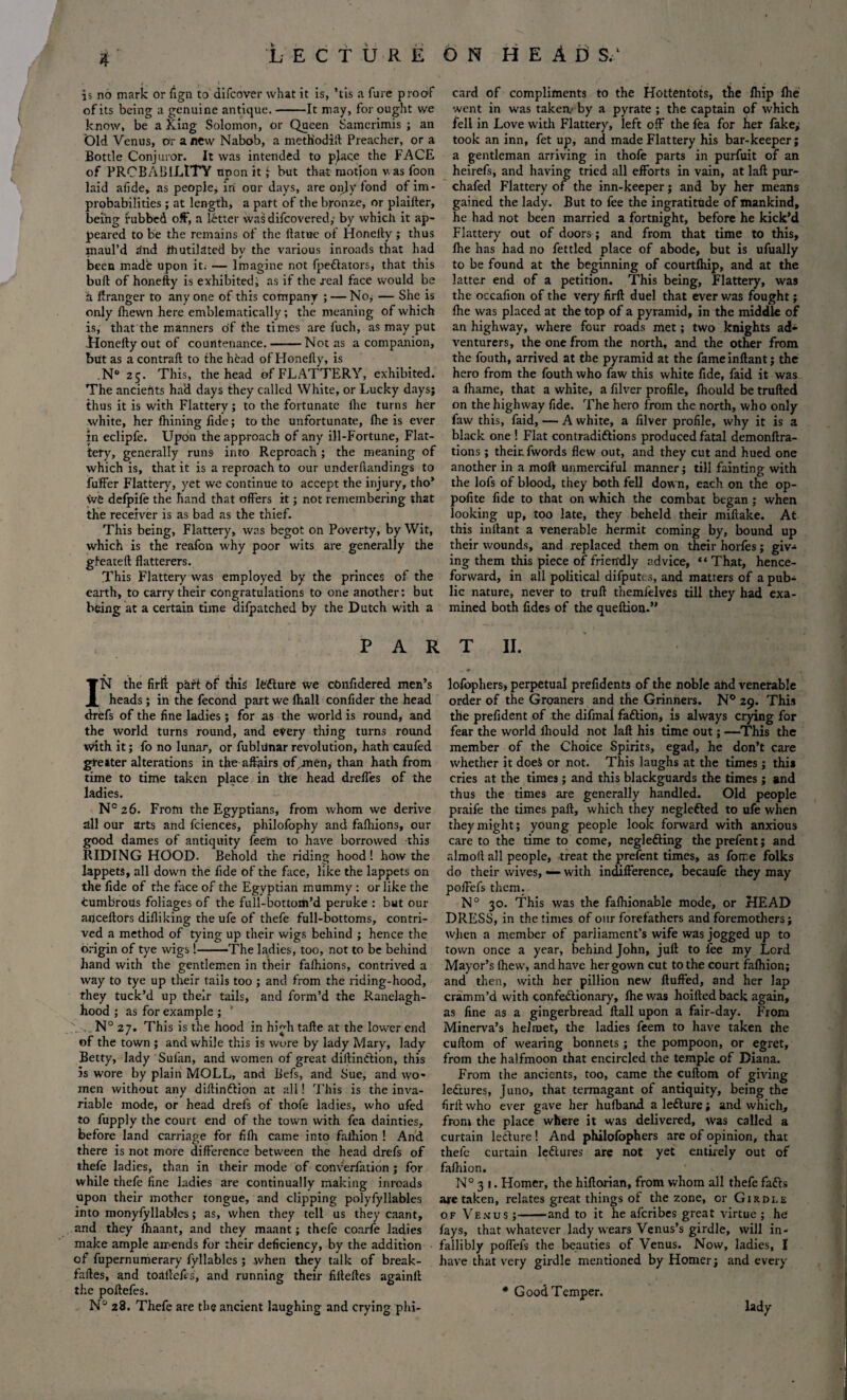 is no mark or fign to difcover what it is, Yis a fare proof of its being a genuine antique.-It may, for ought vve know, be a King Solomon, or Queen Samerimis ; an Old Venus, Or anew Nabob, a metHodift Preacher, or a Bottle Conjuror. It was intended to pjace the FACE of PROBABILITY upon it; but that motion was foon laid alide, as people, iri our days, are only fond of im¬ probabilities ; at length, a part of the bronze, or plaifter, being rubbed off, a letter was difcovered,- by which it ap¬ peared to be the remains of the ilatue of Honelly; thus maul’d rind ihutilated by the various inroads that had been made upon it. — Imagine not fpeflators, that this bull of honelly is exhibited, as if the real face would be a Granger to anyone of this company ; — No, — She is only fhewn here emblematically; the meaning of which is, that the manners of the times are fuch, as may put Honelly out of countenance.-Not as a companion, but as a contrail to the head of Honelly, is ,N° 25. This, the head of FLATTERY, exhibited. The ancients had days they called White, or Lucky days; thus it is with Flattery; to the fortunate lhe turns her white, her fhining fide; to the unfortunate, lhe is ever in eclipfe. Upon the approach of any ill-Fortune, Flat¬ tery, generally runs into Reproach ; the meaning of which is, that it is a reproach to our underflandings to fuffer Flattery, yet we continue to accept the injury, tho* we defpife the hand that offers it; not remembering that the receiver is as bad as the thief. This being, Flattery, was begot on Poverty, by Wit, which is the reafon why poor wits are generally the gfeateft flatterers. This Flattery was employed by the princes of the earth, to carry their congratulations to one another: but being at a certain time difpatched by the Dutch with a PAR card of compliments to the Hottentots, the fhip lhe went in was taken.- by a pyrate ; the captain of which fell in Love with Flattery, left off the fea for her fake; took an inn, fet up, and made Flattery his bar-keeper; a gentleman arriving in thofe parts in purfuit of an heirefs, and having tried all efforts in vain, at lall pur- chafed Flattery of the inn-keeper; and by her means gained the lady. But to fee the ingratitude of mankind, he had not been married a fortnight, before he kick’d Flattery out of doors; and from that time to this, lhe has had no fettled place of abode, but is ufually to be found at the beginning of courtlhip, and at the latter end of a petition. This being, Flattery, was the occafion of the very firll duel that ever was fought; lhe was placed at the top of a pyramid, in the middle of an highway, where four roads met; two knights ad¬ venturers, the one from the north, and the other from the fouth, arrived at the pyramid at the fameinllant; the1 hero from the fouth who faw this white fide, faid it was a Ihame, that a white, a filver profile, Ihould be trulled on the highway fide. The hero from the north, who only faw this, faid, — A white, a filver profile, why it is a black one ! Flat con traditions produced fatal demonftra- tions ; their, fwords flew out, and they cut and hued one another in a moil unmerciful manner; till fainting with the lofs of blood, they both fell down, each on the op- pofite fide to that on which the combat began; when looking up, too late, they beheld their miftake. At this inftant a venerable hermit coming by, bound up their wounds, and replaced them on their horfes ; giv¬ ing them this piece of friendly advice, “That, hence¬ forward, in all political difputcs, and matters of a pubz lie nature, never to trull themlelves till they had exa¬ mined both fides of the quellion.” T II. IN the firli part of this lOfture we cOnfldered men’s heads ; in the fecond part we ftiall confider the head drefs of the fine ladies ; for as the world is round, and the world turns round, and every thing turns round with it; fo no lunar, or fubldnar revolution, hath caufed greater alterations in the affairs of,men, than hath from time to time taken place in the head dreffes of the ladies. Nc 26. From the Egyptians, from whom we derive all our arts and fciences, philofophy and falhions, our good dames of antiquity feem to have borrowed this RIDING HOOD. Behold the riding hood ! how the lappets, all down the fide of the face, like the lappets on the fide of the face of the Egyptian mummy : or like the cumbrous foliages of the full-bottom’d peruke : but our anceftors difliking the ufe of thefe full-bottoms, contri¬ ved a method of tying up their wigs behind ; hence the origin of tye wigs !-The ladies, too, not to be behind hand with the gentlemen in their falhions, contrived a way to tye up their tails too ; and from the riding-hood, they tuck’d up their tails, and form’d the Ranelagh- hood ; as for example ; 1 N° 27. This is the hood in high talle at the lower end of the town ; and while this is wore by lady Mary, lady Betty, lady Sulan, and women of great diltindlion, this is wore by plain MOLL, and Befs, and Sue, and wo¬ men without any diilinflion at all! This is the inva¬ riable mode, or head drels of thofe ladies, who ufed to fupply the court end of the town with fea dainties, before land carriage for filh came into falhion ! And there is not more difference between the head drefs of thefe ladies, than in their mode of converfation ; for while thefe fine ladies are continually making inroads upon their mother tongue, and clipping polyfyllables into monyfyllables; as, when they tell us they caant, and they lhaant, and they maant; thefe coarfe ladies make ample amends for their deficiency, by the addition of fupernumerary fyllablcs; when they talk of break- falles, and toafteles, and running their fillelles againll the pollefes. N° 28. Thefe are the ancient laughing and crying phi- lofopherS) perpetual prefidents of the noble ahd venerable order of the Groaners and the Grinhers. N° 29. This the prefident of the difmai fadlion, is always crying for fear the world Ihould not laft his time out; —This the member of the Choice Spirits, egad, he don’t care whether it doe$ or not. This laughs at the times; this cries at the times; and this blackguards the times ; and thus the times are generally handled. Old people praife the times pall, which they neglefted to ufe when they might; young people look forward with anxious care to the time to come, negledling the prefent; and almoft all people, treat the prefent times, as forr.e folks do their wives, — with indifference, becaufe they may poffefs them. N° 30. This was the falhionable mode, or HEAD DRESS, in the times of our forefathers and foremothers; when a member of parliament’s wife was jogged up to town once a year, behind John, juft to fee my Lord Mayor’s (hew, and have her gown cut to the court falhion; and then, with her pillion new fluffed, and her lap cramm’d with confedlionary, fhe was hoiftedback again, as fine as a gingerbread Hall upon a fair-day. From Minerva’s helmet, the ladies feem to have taken the cuftom of wearing bonnets ; the pompoon, or egret, from the halfmoon that encircled the temple of Diana. From the ancients, too, came the cuftom of giving ledlures, Juno, that termagant of antiquity, being the firll who ever gave her hufband aleflure; and which, from the place where it was delivered, was called a curtain lecture! And philofophers are of opinion, that thefe curtain leflures are not yet entirely out of falhion. N° 3 1. Homer, the hiftorian, from whom all thefe fadls are taken, relates great things of the zone, cr Girdle of Venus ;-and to it he afcribes great virtue ; he fays, that whatever lady wears Venus’s girdle, will in¬ fallibly poffefs the beauties of Venus. Now, ladies, I have that very girdle mentioned by Homer; and every * Good Temper. lady