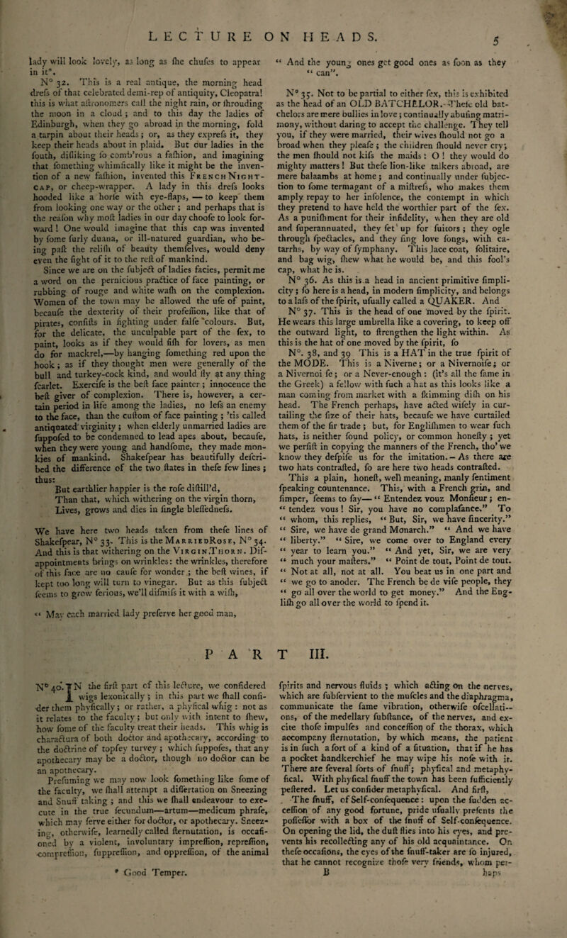 lady will look lovely, as long as fhe chufes to appear in it*. N° 32. This is a real antique, the morning head drefs of that celebrated demi-rep of antiquity, Cleopatra! this is what altronorr.ers call the night rain, or ihrouding the moon in a cloud ; and to this day the ladies of Edinburgh, when they go abroad in the morning, fold a tarpin about their heads; or, as they exprefs it, they keep their heads about in plaid. But our ladies in the fouth, difliking fo comb’rous a fafhion, and imagining that fomething whimfically like it might be the inven¬ tion of a new falhion, invented this French Night¬ cap, or cheep-wrapper. A lady in this drefs looks hooded like a horie with eye-flaps, — to keep them from iooking one way or the other ; and perhaps that is the realon why moll ladies in our day choofe to look for¬ ward ! One would imagine that this cap was invented by fome furly duana, or ill-natured guardian, who be¬ ing paft the relifh of beauty themfelves, would deny even the fight of it to the veil of mankind. Since we are on the fubjeft of ladies facies, permit me a word on the pernicious pra&ice of face painting, or rubbing of rouge and white wafh on the complexion. Women of the town may be allowed the ufe of paint, becaufe the dexterity of their profefiion, like that of pirates, confifts in fighting under falfe'colours. But, for the delicate, the unculpable part of the fex, to paint, looks as if they would fifli for lovers, as men do for mackrel,—by hanging fomething red upon the hook; as if they thought men were generally of the bull and turkey-cock kind, and would fly ^t any thing fcarlet. Exercife is the belt face painter ; innocence the bell giver of complexion. There is, however, a cer¬ tain period in life among the ladies, no lefs an enemy to the face, than the cullom of face painting ; ’tis called antiquated virginity; when elderly unmarried ladies are fuppofed to be condemned to lead apes about, becaufe, when they were young and handfome, they made mon¬ kies of mankind. Shakefpear has beautifully delcri- bed the difference of the two ftates in thefe few lines ; thus; But earthlier happier is the rofe diftill’d. Than that, which withering on the virgin thorn, Lives, grows and dies in lingle blefl'ednefs. We have here two heads taken from thefe lines of Shakefpear, N° 33- This is the MarriedRose, N° 34. And this is that withering on the Virgin,Thorn. Dif- appointmeRts brings on wrinkles: the wrinkles, therefore of this face are no caufe for wonder ; the belt wines, if kept too long will turn to vinegar. But as this fubjeft fee ms to grow ferious, we’ll difmifs it with a wiih, <« Mav each married lady preferve her good man. P A R N° 40. TN the firft part cf this lcclurc, we confidered wigs lexonically ; in this part we fhall confi- der them phyfically; or rather, a phyfical whig : not as it relates to the faculty; but only with intent to fhew, how fome of the faculty treat their heads. This whig is characlura of both dottor and apothecary, according to the dodtrine of topfey turvey ; which fuppofes, that any apothecary may be a dodlor, though no dodlor can be an apothecary. Prefuming we may now look fomething like fome of the faculty, we fhall attempt a diflertation on Sneezing and Snuff taking ; and this we fhall endeavour to exe¬ cute in the true fecund uin—artum—medicum phrafe, which may ferve either fordodtor, or apothecary. Sneez¬ in'--, otherwife, learnedly called flernutation, is occafi- oned bv a violent, involuntary impreflion, reprefiion, ■compretiion, fupprefiion, and oppreffion, of the animal 5 “ And the young ones get good ones as foon as they “ can. N° 33. Not to be partial to either fex, this is exhibited as the head of an OLD BATCHELOR .-Thefe old bat- chelors are mere bullies in love; continually abuling matri¬ mony, without daring to accept the challenge. 7 hey tell you, if they were married, their wives fhould not go a broad when they pleafe ; the children fhould never cry, the men fhould not kifs the maids i O ! they would do mighty matters ! But thefe lion-like talkers abioad, are mere balaambs at home ; and continually under fubjcc- tion to fome termagant of a miftrefs, who makes them amply repay to her infolence, the contempt in which they pretend to have held the worthier part of the fex. As a punifhment for their infidelity, when they are old and fuperannuated, theyfet up for fuicors ; they ogle through fpettacles, and they fing love fongs, with ca¬ tarrhs, by way of fymphany. This lace coat, folitaire, and bag wig, (hew what he would be, and this fool’s cap, what he is. N° 36. As this is a head in ancient primitive fimpli- city; fo here is a head, in modern fimplicity, and belongs to a lafs of the fpirit, ufually called a QUAKER. And N° 37. This is the head of one moved by the fpirit. He wears this large umbrella like a covering, to keep off the outward light, to ftrengthen the light within. As this is the hat of one moved by the fpirit, fo N°. 38, and 39 This is a HAT in the true fpirit of the MODE. This is aNiverne; or aNivernoife; or a Nivernoi fe; or a Never-enough : (it’s all the fame in the Greek) a fellow with fuch a hat as this looks like a man coming from market with a fkimming difli on his head. The French perhaps, have adled wifely in cur¬ tailing the fize of their hats, becaufe we have curtailed them of the fir trade ; but, for Engliflimen to wear fuch hats, is neither found policy, or common honefty ; yet we perfift in copying the manners of the French, tho’we know they defpife us for the imitation. - As there a*e two hats contralted, fo are here two heads contrafted. This a plain, honeft, well meaning, manly fentiment fpeaking countenance. This, with a French grin, and fimper, feems to fay—“ Entendez vouz Monfieur; en- “ tendez vous! Sir, you have no complafance.” To “ whom, this replies, “ But, Sir, we have fincerity.” “ Sire, we have de grand Monarch.” “ And we have “ liberty.” “ Sire, we come over to England every “ year to learn you.” “ And yet, Sir, we are very “ much your matters.” “ Point de tout. Point de tout. “ Not at all, not at all. You beat us in one part and “ we go to anoder. The French be de vife people, they “ go all over the world to get money.” And the Eng- lilhgo all over the world to fpendit. T III. fpirits and nervous fluids ; which afting on the nerves, which are fubfervient to the mufcles and the diaphragm a, communicate the fame vibration, otherwife ofcellati— ons, of the medellary fubftance, of the nerves, and ex¬ cite thofe impulfes and conceflioi? of the thorax, which accompany fternutation, by which means, the patient is in fuch a fort of a kind of a fituation, that if he has a pocket handkerchief he may wipe his nofe with it. There are feveral forts of fnuff; phyfical and metaphy- fical. With phyfical fnuff the town has been fufficiently peftered. Let us confider metaphvfical. And firfl, . The fnuff, of Self-confequence : upon the fudden ac- ceflion of any good fortune, pride ufuallv prefents the pofieflor with a box of the fnuft of Self-confequence. On opening the lid, the duft flies into his eyes, and pre¬ vents his recolledling any of his old acquaintance. On thefe occafions, the eyes of the fnuff-taker are fo injured, that he cannot recognize thofe very friends, whom per- B haps * Good Temper.