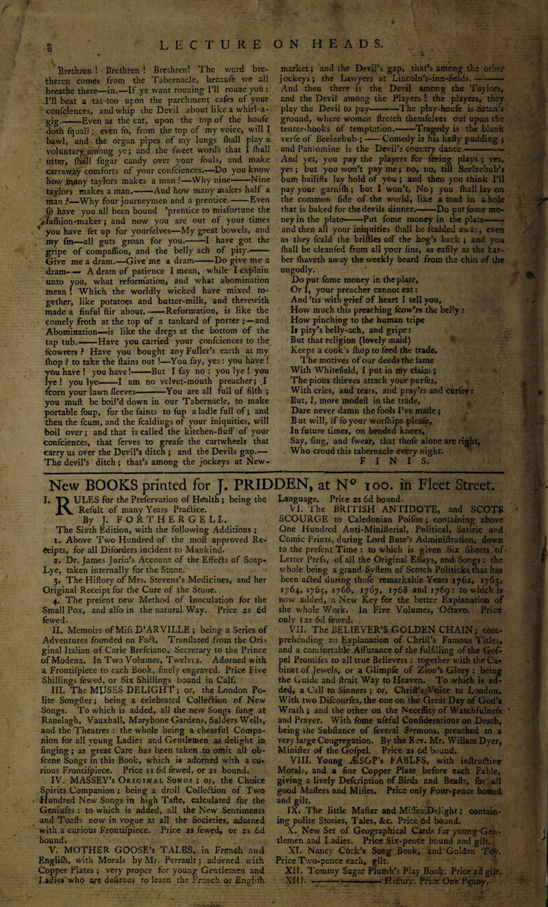 s Brethren ! Brethren ! Brethren! The word bre- thercn comes from the Tabernacle, hecaufe v/e all breathe there—in.—If ye want rouzing I’ll rouze you : -I’ll beat a tat-too upon the parchment cafes of your confciences, and whip ihe Devil about like a whirl-a- -Even as the cat, upon the top of the houfe market; and the Devil’s gap, that’s among til? other jockeys; the Lawyers at Lincoln’s-inn-fields. And then there is the Devil among the Taylors, and the Devil among the Players ! the players, they play the Devil to pay-The play-houfe is Satan’s m doth fquall; even fo, from the top of my voice, will I bawl, and the organ pipes of my lungs fhall play a voluntary.among ye; and the fweet word's that I fhall utter, lhall fugar candy over your fouls, and make carraway comforts of your confciences.—Do you know how many taylors makes a man ?—Why nine-*—Nine taylors makes a man.-And how many makes half a man ?—-Why four journeymen and a prentice.-Even ground, where women ilretch themfelves out upon the tenter-hooks of temptation.-Tragedy is the blank verfe of Beelzebub ;-Comedy is his hafty pudding ; and PanSomine is the Devil’s country dancc.- fd have you all been bound ’prentice to misfortune the rffafhion-maker; and now you are out of your times * you have let up for yonrfelves—My great bowels, and my fm—all guts groan for you.--I have got the gripe of compaflion, and the belly ach of pity.— Give me a dram.—Give me a dram—-Do give me a dram- — A dram of patience I mean, while I explain unto you, what reformation, and what abomination mean ! Which the worldly wicked have mixed to¬ gether, like potatoes and butter-milk, and therewith made a finful ftir about.-Reformation, is like the comely froth at the top of a tankard of porter;—and Abomination—is like the dregs at the bottom of the tap tub.-Have you carried your confciences to the fcowrers ? Have you bought any Fuller’s earth at my ihop i to take the ftains out !—You fay, yes: you have ! you have ! you have!-But I fay no : you lye ! you lye ! you lye-1 am no velvet-mouth preacher; ,1 fcorn your lawn fleeves-*—You are all full of filth ; you muft be boil’d down in our Tabernacle, to make portable foup, for the faints to fup a ladle full of; and then the fcum, and the fcaldings of your iniquities, will boil over; and that is called the kitchen-ftuft of your confciences, that ferves to greafe the cartwheels that carry us over the Devil’s ditch ; and the Devils gap.— The devil’s ditch; that’s among the jockeys at New- And yet, you pay the players for feeing plays ; yes, yes; but you won’t pay me; no, no, till Beelzebub’s bum bailiffs lay hold of you ; and then you think I’ll pay your garnifh; but I won’t, No; you lhall lay on the common fide of the world, like a toad in a hole that is baked for the devils dinner.—Do put fome mo¬ ney in the plate.Put fome money in the plate-- and then all your iniquities lhall be icalded away, even as they fcald the briftles off the hog’s back ; and you lhall be cleanfed from all your fins, as eafily as the bar¬ ber lhaveth away the weekly beard from the chin of the ungodly. Do put fome money in the plate, Or I, your preacher cannot eat: And’tis with grief of heart I tell you, How much this preaching fcow’rs the belly: How pinching to the human tripe Is pity’s belly-ach, and gripe: But that religion (lovely maid) Keeps a cook’s Ihop to feed the trade. The motives of our deeds the lame With Whitefield, I put in my claim ; The pious thieves attack yourptirfes, With cries, and tears, and pray’rs and curfea : But, I, more modeil in the trade, Dare never damn the fools I’ve made; But will, if foyour worlhips pleafe. In future times, on bended knees, Say, fing, and fwear, that thofe alone are right, . Who croud this tabernacle every night. FINIS. New BOOKS printed for J. PRIDDEN, at N° too. in Fleet Street. I. T) ULES for the Prefervation of Health ; being the Language. Price 2s 6d bound- XV Refillt of many Years Pradice. VI. The BRITISH ANTIDOTE, and SCOTS By J. FORTHERGELL. SCOURGE to Caledonian Poifon; containing above The Sixth Edition, with the following Additions ; One Hundred Anti-Minifterial, Political, Satiric and l. Above Two Hundred of the moll approved Re- Comic Prints, during Lord Bute’s Adminillration, down Ceipts, for all Diforders incident to Mankind. to the prefent Time : to which is given Six Sheets of Dr. James Jurin’s Account of the Eifeds of Soap- Letter Prefs, of all the Original Effays, and Songs : the Lye, taken internally for the Stone. 3. The Hillory of Mrs. Stevens’s Medicines, and her Original Receipt for the Cure of the Stone. 4. The prefent new Method of Inoculation for the Small Pox, and alfo in the natural Way. Price 2s 6d fewed- II. Memoirs of Mifs D’AR VILLE ; being a Series of Adventures founded on Fad. Tranllated from the OrL whole being a grand Syftem of Scotch Politicks, that has been aded during thole remarkable Years 1762, 1763, 1764,1765, 1766, 1767, 1768 and 1769: to which is now added, a New Key for the better Explanation of the whole Work. In Five Volumes, Odavo. Price only 125 6d fewed. VII. The BELIEVER’S GOLDEN CHAIN; com¬ prehending an Explanation of Chrift’s Famous Titles, ginal Italian of Carle Brefciano, Secretary to the Prince and a comfortable Affurance of the fulfilling of the Gof- ofModena. In Two Volumes, Twelves. Adorned with a Frontifpiece to each Book, finely engraved. Price Five Shillings fewed, or Six Shillings bound in Calf. III. The MUSES DELIGHT; gr, the London Po¬ lite Songller; being a celebrated Colledion of New Songs. To which is added, all the new Songs fung at Ranelagh, Vauxhall, Marybone Gardens, Salders Wells, pel Promifes to all true Believers : together with the Ca¬ binet of Jewels, or a Glimple of Zion’s Glory: being the Guide and llrait Way to Heaven. To which is ad¬ ded, a Call to Sinners ; or, Chrift’s Voice to London. With two Difcourfes, the one on the Great Day of God’s Wrath; and the other on the Necellity of Watchfulnefs and Prayer. With fome ufeful Confiderations on Death, and the Theatres : the whole being a chearful Compa- being khe Subftance of feveral Sermons, preached to a nion for all young Ladies and Gentlemen as delight in verylarge Congregation. By the Rev. Mr. Wiliam Dyer, linging; as great Care has been taken to omit all ob feene Songs in this Book, which is adorned with a cu¬ rious Frontifpiece. Price is 6d fewed, or 2s bound. IV. MASSEY’s Original Songs ; or, the Choice Spirits Companion; being a droll Colleflion of Two Hundred New Songs in high Tafte, calculated fpr the Geniufes : to which is added, all the New Sentiments and Toafts now in vogue at all the Societies, adorned with a curious Frontifpiece. Price 2s fewed, or 2s 6d bound. • V. MOTHER GOOSE’s TALES, in French and Englilh, with Morals by Mr. Perrault; adorned with Copper Plates ; very proper for young Gentlemen and Ladies who are defirous to learn the French or £n?lilh Minifter of the Gofpel. Price 2s 6d bound. VIII. Young iESGP’s FABLFS, with inftru&ive Morals, and a fine Copper Plate before each Fable, giving a lively Defcription of Birds and Bealls, for all good Mailers and Miiles. Price only Four-pence bound and gilt. IX. The little Mafter and Miffes Delight; contain¬ ing polite Stories, Tales, &c. Price 6d bound. X. New Set of Geographical Cards for young-Gen- tlemen and Ladies. Price Six-pence bound and gilt. XI. Nancy Cock’s Song Book, and Golden Toy. Price Two-pence each, gilt. XII. Tommy Sugar Plumb’s Play Book. Price 2d gilt. XI! 1. —-- —- . Hifrory. Price: One Penny. v. • k: ‘r