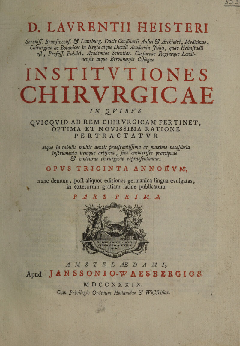 D. LAVRENTII HEISTERI SereniJJ. Brunfuicenf. Ö’ Lüneburg. Ducis Confiliarii Aulici & Archiatri, Medicinae, Chirurgiae ac Botanices in Regia atque Ducali Academia Julia, quae Helmfladii efl, Profejf. Publici, Academiae Scientiar. Caefareae Regiaeque Lendi• nenfis atque Berolincnfis Collegae INSTITVT IONES CHIRVRGICAE 7 IV Q^V I B V S QVICQVID AD REM CHIRVRGICAM PERTINET, OPTIMA ET NOVISSIMA RATIONE PERTRACTATVR atque in tabulis multis aeneis praeßantijjhna ac maxime necejjaria infirumenta itemque artificia, five encheirifes praecipuae & vinfturae chirurgicae repraefentantur. OPVS TRIGINTA ANNOltVM, nunc demum, poft aliquot editiones germanica lingua evulgatas, ^ in exterorum gratiam latine publicatum. PARS PRIMA AMSTELAEDAM 7, Apud JANSSONI O-W AESBERGIOS. MDCCXXXIX. Cum Privilegio Ordinum Hollandiae & Wefifrifiae.