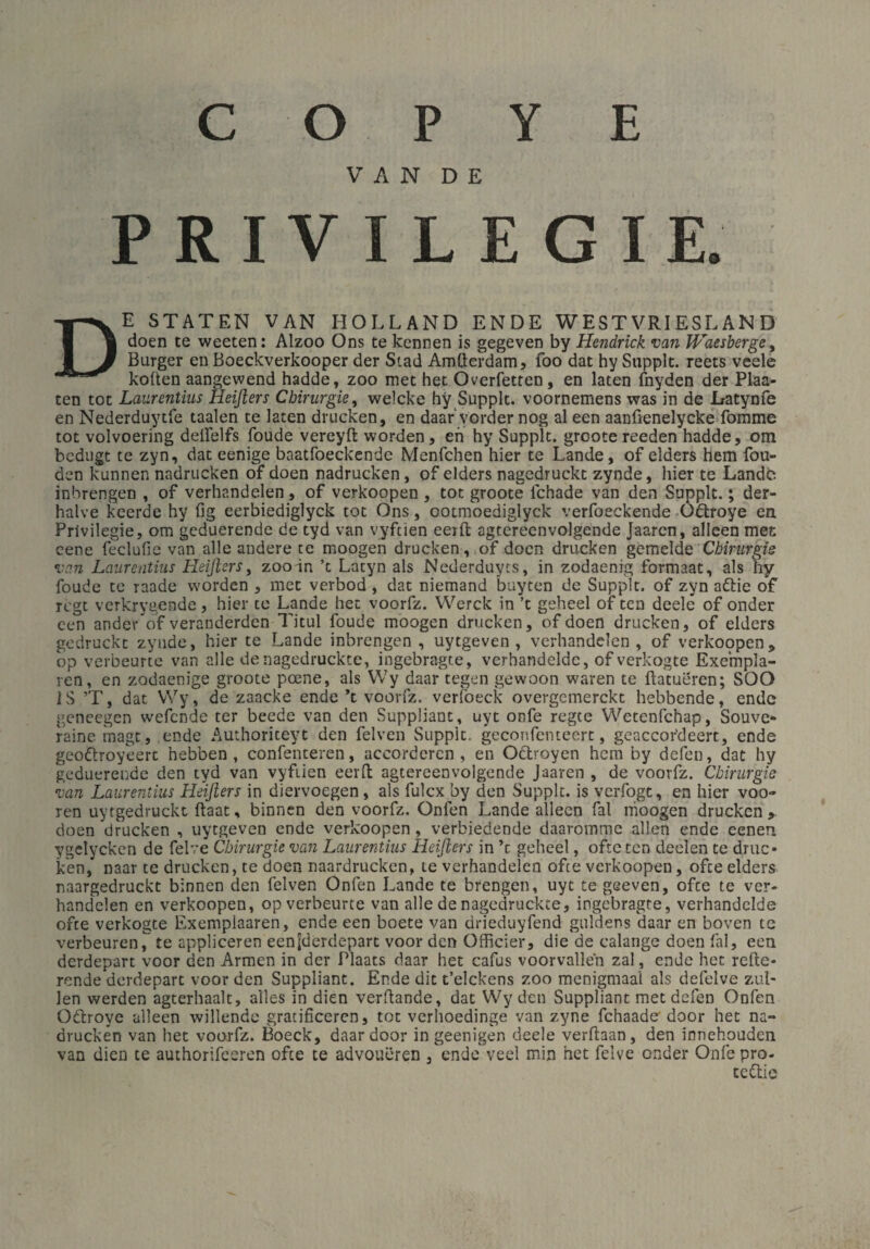 VAN DE P R I V I L E G I E. De staten van i-iolland ende westvriesland doen te weeten: Alzoo Ons te kennen is gegeven by Hendrick van Waesberge, Burger en Boeckverkooper der Stad Amtterdam, foo dat hy Supplc. reets veele koften aangewend hadde, zoo met het Overfetten, en laten fnyden der Plan¬ ten tot Laurentius Heißers Chirurgie, welcke hy Supplt. voornemens was in de Latynfe en Nederduytfe taalen te laten drucken, en daar vorder nog al een aanfienelycke fomme tot volvoering deifelfs foude vereyft worden , en hy Supplt. groote reeden hadde, om bcdugt te zyn, dat eenige baatfoeckende Menfchen hier te Lande, of elders hem fou- den kunnen nadrucken of doen nadrucken, of elders nagedruckt zynde, hier te Lande inbrengen , of verhandeln, of verkoopen , tot groote ichade van den Supplt.; der- halve keerde hy fig eerbiediglyck tot Ons, ootmoediglyck verfoeckende Odtroye en Privilegie, om geduerende de tyd van vyfcien eerft agtereenvolgende Jaaren, alleen met eene feclufie van alle andere te moogen drucken, of doen drucken gemelde Chirurgie van Laurentius Heißers, zoo in ’c Latyn als Nederduyts, in zodaenig formaat, als hy foude te raade worden , met verbod , dat niemand buyten de Supplt. of zyn afrie of regt verkrygende, hier te Lande hec voorfz. Werck in ’t geheel of ten deele of onder een ander of veranderden Tjtul foude moogen drucken, of doen drucken, of elders gedruckt zynde, hier te Lande inbrengen , uytgeven , verhandeln , of verkoopen, op verbeurte van alle denagedruckte, ingebragte, verhandelde, of verkogte Exempla¬ ren, en zodaenige groote poene, als Wy daar tegen gewoon waren te ftatueren; SOO IS ’T, dat Wy, de zaacke ende ’t voorfz. verfoeck overgemerckt hebbende, ende geneegen wefende ter beede van den Suppüant, uyt onfe regte Wetenfchap, Souve¬ raine. magt, ende Authoriceyt den felven Supplt. geconfenteert, geaccor'deert, ende geodlvoyeert hebben , confenteren, accorderen , en Odlroyen hem by defen, dat hy geduerende den tyd van vyfiien eerft agtereenvolgende Jaaren , de voorfz. Chirurgie van Laurentius Heißers in diervoegen, als fulex by den Supplt. is verfogt, en hier voo- ren uytgedruckt ftaat, binnen den voorfz. Onfen Lande alleen fal moogen drucken» doen drucken , uytgeven ende verkoopen, verbiedende daaromme allen ende eenen ygelycken de felve Chirurgie van Laurentius Heißers in ’c geheel, ofte ten deelen te druc¬ ken, naar te drucken, te doen naardrucken, te verhandeln ofee verkoopen, ofte elders naargedruckt binnen den felven Onfen Lande te brengen, uyt te geeven, ofte te ver¬ handelen en verkoopen, op verbeurte van alle de nagedruckte, ingebragte, verhandelde ofte verkogte Exemplaaren, ende een boete van drieduyfend guldens daar en boven tc verbeuren^ te appliceren eenjderdepart voor den Officier, die de ealange doen fal, een derdepart voor den Armen in der Plaats daar het cafus voorvallen zal , ende het reite¬ rende derdepart voor den Suppliant. Ende die t’elckens zoo menigmaal als defelve zul¬ len werden agterhaalt, alles in dien verbände, dat Wy den Suppliant met defen Onfen Odtroye alleen willende gratificeren, tot verhoedinge van zyne fchaade-door het na¬ drucken van het voorfz. Boeck, daar door ingeenigen deele verftaan, den innehouden van dien te authorifccren ofte te advoueren , ende veel min het felve onder Onfe pro- tettie