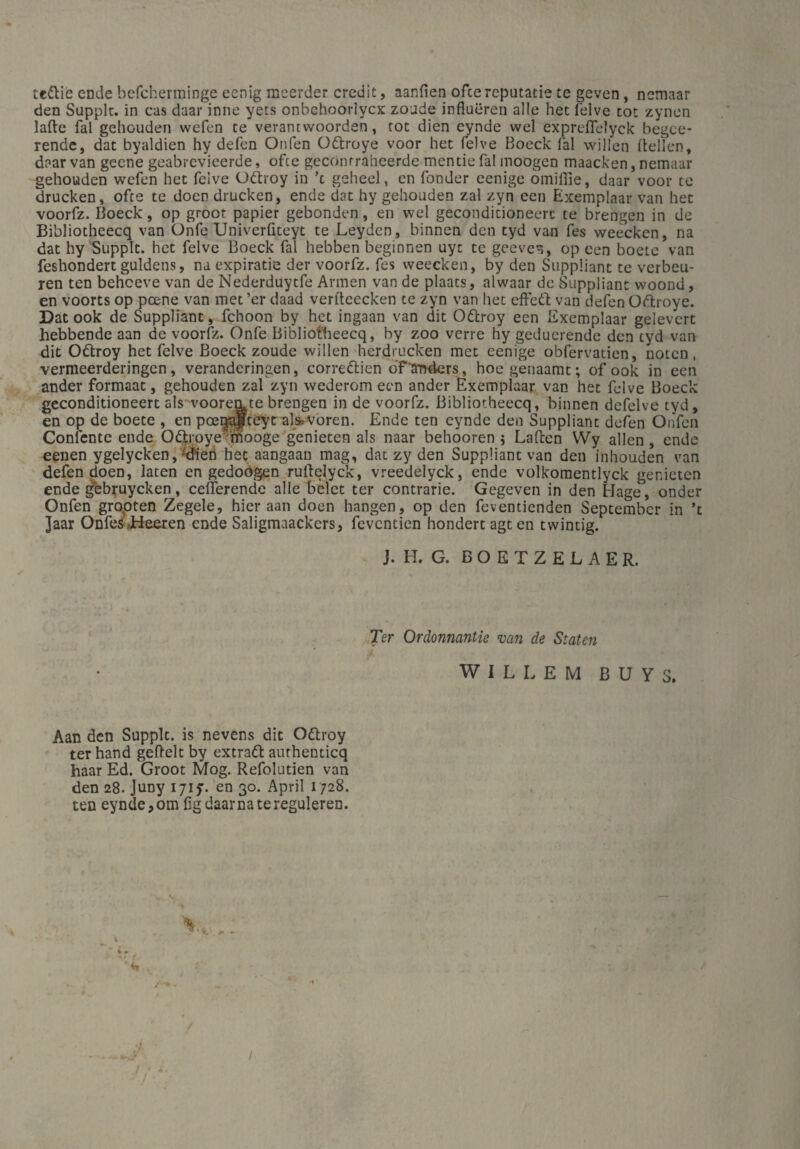 te&ic ende befcherminge eenig meerder credit, aanfien ofce reputatie te geven, nemaar den Supplt. in cas daar inne yets onbchoorlycx zoude influeren alle het felve tot zynen lake fal geliouden wefen te verancwoorden, tot dien eynde wel expreflelyck begce- rende, dat byaldien hy defen Onfen Oftroye voor het felve Boeck fal willen keilen, daar van geene geabrevieerde, ofce geconrraheerde tuende fal moogen maacken, nemaar gehouden wefen het felve Ottroy in ’t geheel, en fonder eenige omiflie, daar voor te drucken, ofte te doen drucken, ende dat hy gehouden zal zyn een Exemplaar van het voorfz. Boeck, op groot papier gebonden, en wel gecondicioneerc te brengen in de Bibliotheecq van Onfe Univerfiteyt te Leyden, binnen den tyd van fes weecken, na dat hy Supplt. het felve Boeck fal hebben beginnen uyt te geeve^, op een boete van feshondert guldens, na expiratie der voorfz. fes weecken, by den Suppüant te verbeu¬ len ten beheeve van de Nederduytfe Armen van de plaats, alwaar de Suppliant woond, en voorts op peene van met ’er daad verkeecken te zyn van het effeft van defen Oftroye. Dat ook de Suppliant , fchoon by het ingaan van dit Ottroy een Exemplaar gelevert hebbende aan de voorfz. Onfe Bibliotheecq, by zoo verre hy geduerende den tyd van dit Ottroy het felve Boeck zoude willen herdrucken met eenige obfervatien, noten, vermeerderingen, veranderingen, corredlien o'F'anders, hoe genaamt; of ook in een ander formaat, gehouden zal zyn wederom een ander Exemplaar van het felve Boeck geconditioneert als vooremte brengen in de voorfz. Bibliotheecq, binnen defelve tyd, en op de boete , en pee^pteyt als»voren. Ende ten eynde den Suppliant defen Onfen Coniente ende OGtroye’mooge genieten als naar behooren 5 Laken Wy allen, ende eenen ygelycken,-dien het aangaan mag, dat zy den Suppüant van den inhouden van defen doen, laten en gedoögen rukelyck, vreedelyck, ende volkomentlyck genieten ende gebruyeken, cekerende alle belct ter contrarie. Gegeven in den Hage, onder Onfen gropten Zegele, hier aan doen hangen, op den feventienden September in ’c Jaar OnfeS'Jhteeren ende Saligmaackcrs, feventien hondertagten twintig. J. H. G. B O E T Z E L A E R. Ter Ordonnantie van de Staten WILLEM B U Y S. Aan den Supplt. is nevens dit Ottroy ter hand gekelt by extratt authenticq haar Ed. Groot Mog. Refolutien van den 28. Juny ijif. en 30. April 1728. ten eynde,om ßgdaarnatereguleren. / / ■ j < *•