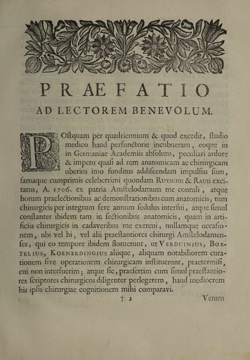 AD LECTOREM BENEVOLUM. ; Oftquam per quadriennium & quod excedit, ftudio i medico haud perfun6torie incubueram , eoque in * in Germaniae Academiis abfoluto, peculiari ardore | <$l impetu quafi ad rem anatomicam ac chirurgicam uberius imo funditus addifcendam impulfus fum, famaque cumprimis celeberrimi quondam Ruyschii 3c Rauii exci¬ tatus, A. r 7o<5. ex patria Amftelodamum me contuli , atque horum praelectionibus ac demonftrationibus cum anatomicis - tum chirurgicis per integrum fere annum .fedulus interfui, atque fimul conftanter ibidem tam in fectionibus anatomicis, quam in arti¬ ficiis chirurgicis in cadaveribus me exercui, nullamque occafio- nem, ubi vel hi, vel alii praeftantiores chirurgi Amftelodamen- fes, qui eo tempore ibidem floruerunt, utVerduinius, Bor- telius, Koenerdingius aliique, aliquam notabiliorem cura¬ tionem five operationem chirurgicam inftituerunt, praetermifi, cui non interfuerim 5 atque fic, praefertim cum fimul praeftantio¬ res fcriptores chirurgicos diligenter perlegerem, haud mediocrem his ipfis chirurgiae cognitionem mihi comparavi. t 2 Verum