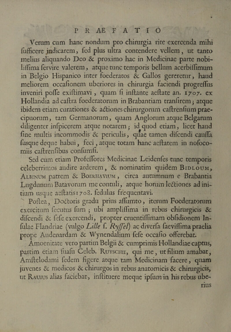 Verum cum hanc nondum pro chirurgia rite exercenda mihi fufficere indicarem, fed plus ultra contendere vellem, ut tanto melius aliquando Deo &c proximo hac in Medicinae parte nobi- lilfima fervire valerem, atque tunc temporis bellum acerbilfimum in Belgio Hispanico inter foederatos Sc Gallos gereretur, haud meliorem occafionem uberiores in chirurgia faciendi progreflus inveniri poffe exiflimavi , quam fi inflante aeftate an. 1707. ex Hollandia ad caftra foederatorum in Brabantiam tranfirem 5 atque ibidem etiam curationes Sc adiones chirurgorum caftrenfium prae¬ cipuorum, tam Germanorum, quam Anglorum atque Belgarum diligenter infpicerem atque notarem • id quod etiam, licet haud fine multis incommodis Sc periculis, quae tamen difcendi caufla fusque deque habui, feci, atque totam hanc aeftatem in nofoco- miis caftrenfibus confumfi. Sed cum etiam Profeflbres Medicinae Leidenfes tunc temporis celeberrimos audire arderem, Sc nominatim quidem Bidloum, Albinum patrem Sc Boerhavium , circa autumnum e Brabantia Lugdunum Batavorum me contuli, atque horum lediones ad ini¬ tium usque aeftatisr 703. fedulus frequentavi. Poftea, Dodoris gradu prius affumto, iterum Foederatorum exercitum fecutus fum j ubi ampliflima in rebus chirurgicis Sc difcendi Sc fefe exercendi, propter cruentiflimam obfidionem In¬ fulae Flandriae (vulgo Lille f. Ryffel) acdiverfa faeviflima praelia prope Audenardam Sc Wynendalium fefe occafio offerebat. Amoenitate vero partirn Belgii Sc cumprimis Hollandiae captus, partim etiam fuafu Celeb. Ruyschii, qui me, ut filium amabat, Amftelodami federn figere atque tam Medicinam facere, quam juvenes Sc rnedicos Sc chirurgos in rebus anatomicis Sc chirurgicis, ut Rauius alias laciebat, inftituere meque ipfum in his rebus ube¬ rius