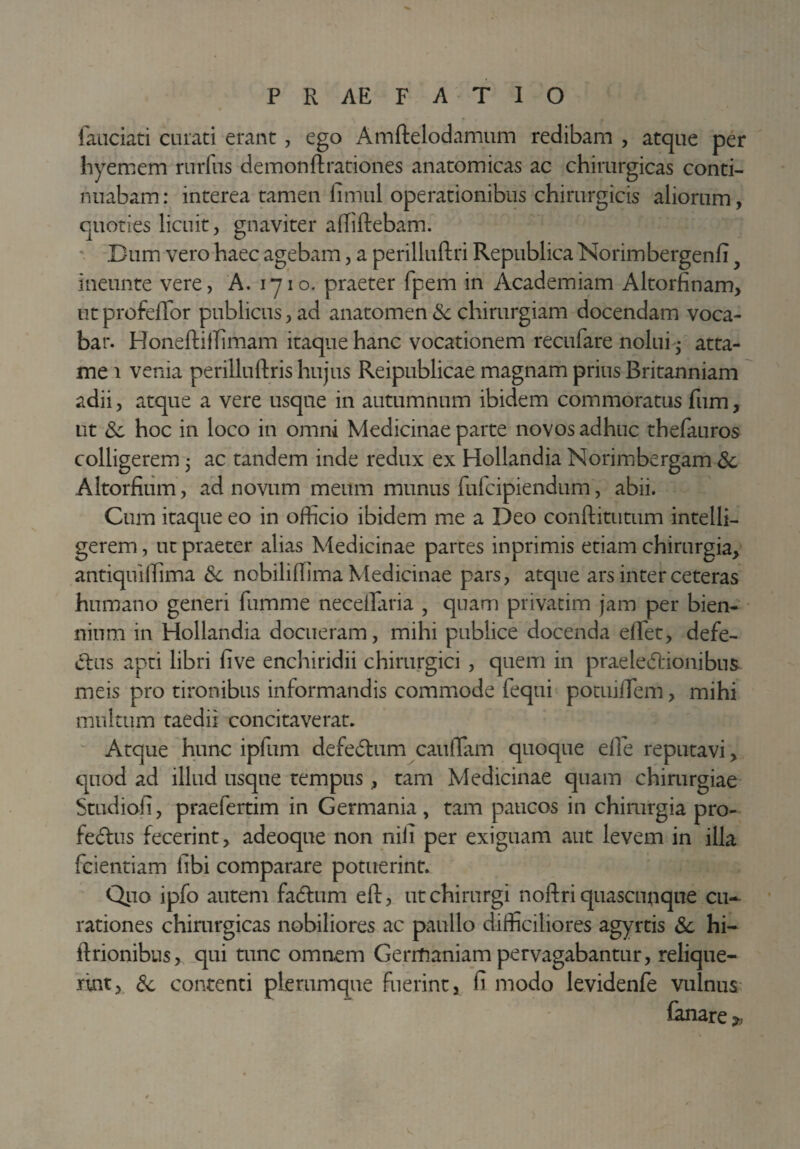 laudati curati erant, ego Amftelodamum redibam , atque per hyemem rurfus demon fl: rationes anatomicas ac chirurgicas conti¬ nuabam: interea tamen fimul operationibus chirurgicis aliorum, quoties licuit, gnaviter alliftebam. Dum vero haec agebam, a perilluftri Republica Norimbergenfi ineunte vere, A. iyio. praeter fpem in Academiam Altorfinam, ut profeffor publicus, ad anatomen & chirurgiam docendam voca¬ bar. HoneftilTimam itaque hanc vocationem recufare nolui • atta- me i venia perilluftris hujus Reipublicae magnam prius Britanniam adii, atque a vere usque in autumnum ibidem commoratus fum, ut 3c hoc in loco in omni Medicinae parte novos adhuc thefauros colligerem 3 ac tandem inde redux ex Hollandia Norimbergam 3c Altorfium, ad novum meum munus fufcipiendum, abii. Cum itaque eo in officio ibidem me a Deo conftitutum intelli- gerem, ut praeter alias Medicinae partes inprimis etiam chirurgia, antiquiffima <Se nobiliffima Medicinae pars, atque ars inter ceteras humano generi furum e neceffiiria , quam privatim jam per bien¬ nium in Hollandia docueram, mihi publice docenda effiet, defe¬ ctus apti libri live enchiridii chirurgici , quem in praele&ionibus meis pro tironibus informandis commode fequi potuiffiem, mihi multum taedii concitaverat. Atque hunc ipfum defedlum cauffiam quoque eile reputavi, quod ad illud usque tempus , tam Medicinae quam chirurgiae Studiofi, praefertim in Germania, tam paucos in chirurgia pro- fedtus fecerint, adeoque non nili per exiguam aut levem in illa fcientiam libi comparare potuerint. Quo ipfo autem fadtum eft, ut chirurgi noftri quascunque cu¬ rationes chirurgicas nobiliores ac paullo difficiliores agyrtis Sc hi- ftrionibus, qui tunc omnem Gerrfianiam pervagabantur, relique¬ rint, & contenti plerumque fuerint, (i modo levidenfe vulnus fanare *