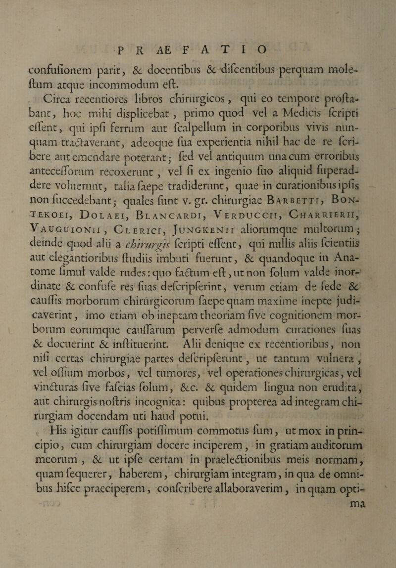 confufionem parit, &c docentibus <Se difcentibus perquam mole- ftum atque incommodum eft. Circa recentiores libros chirurgicos, qui eo tempore profla¬ bant, hoc mihi displicebat , primo quod vel a Medicis fcripti edent, qui ipfi ferrum aut fcalpellum in corporibus vivis nun¬ quam tranaverant, adeoque fua experientia nihil hac de re fcri- bere aut emendare poterant fed vel antiquum una cum erroribus anteceffomm recoxerunt , vel fi ex ingenio fuo aliquid fuperad- dere voluerunt, taliafaepe tradiderunt, quae in curationibusipfis non fuccedebant • quales funt v- gr. chirurgiae Barbetti, Bon- tekoei, Dolaei, Blancardi, VERDUccir, Charrierii, Vauguionii , Clerict, Jungkenii aliorumque multorum- deinde quod alii a chirurgis fcripti edent, qui nullis aliis fcientiis aut elegantioribus ftudiis imbuti fuerunt, & quandoque in Ana¬ tome fimul valde rudes: quo faChrm eft, ut non folum valde inor¬ dinate Sc confufe res fuas defcripferint, verum etiam de fede Sc caudis morborum chirurgicorum faepe quam maxime inepte judi¬ caverint , imo etiam ob ineptam theoriam five cognitionem mor¬ borum eorumque caudarum perverfe admodum curationes fuas Sc docuerint Sc inftituerint. Alii denique ex recentioribus, non nifi certas chirurgiae partes defcripferunt, ut tantum vulnera , vel odium morbos, vel tumores, vel operationes chirurgicas, vel vindhiras five fafcias folum, Scc. Sc quidem lingua non erudita, aut chirurgis noftris incognita: quibus propterea ad integram chi¬ rurgiam docendam uti haud potui. His igitur caudis potidimum commotus fum, ut mox in prin¬ cipio, cum chirurgiam docere inciperem, in gratiam auditorum meorum , Sc ut ipfe certam in praelectionibus meis normam, quam fequerer, haberem, chirurgiam integram, in qua de omni¬ bus hifce praeciperem, confcribere allaboraverim, in quam opti- ma