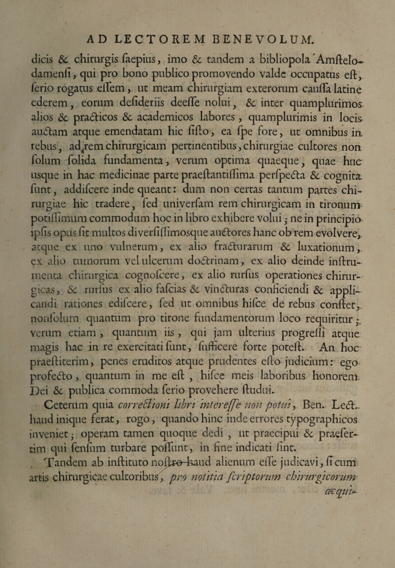 dicis Sc chirurgis faepius, imo Sc tandem a bibliopolarAmftelo- damenfi, qui pro bono publico promovendo valde occupatus eft, ferio rogatus eiTem, ut meam chirurgiam exterorum caufta latine ederem, eorum defideriis deeffe nolui, &. inter quamplurimos alios Sc pradticos Sc academicos labores , quamplurimis in locis audiam atque emendatam hic fifto, ea fpe fore, ut omnibus ia rebus, adirem chirurgicam pertinentibus, chirurgiae cultores non folum folida fundamenta, verum optima quaeque, quae huc usque in hac medicinae parte praeftantiftima perfpedla Sc cognita funt, addifeere inde queant: dum non certas tantum partes chi¬ rurgiae hic tradere, fed univerfam rem chirurgicam in tironum potiftimum commodum hoc in libro exhibere volui 5 ne in principio ipfis opus fit multos diverfiftimosque audlores hanc ob rem evolvere, atque ex uno vulnerum, ex alio fradturarum Sc luxationum, ex alio tumorum vel ulcerum dodlrinam, ex alio deinde inftru- menta chirurgica cognofcere, ex alio rurfiis operationes chirur¬ gicas, Sc rurlus ex alio fafeias Sc vindturas conficiendis appli¬ candi rationes edifcere, fed ut omnibus hi (ce de rebus conftet, nonfolum quantum pro tirone fundamentorum loco requiritur verum etiam , quantum iis , qui jam ulterius progrefti atque magis hac in re exercitati funt, fufficere forte poteft. An hoc praeftiterim, penes eruditos atque prudentes e fio judicium: ego profedto , quantum in me eft , hifce meis laboribus honorem. Dei Sc publica commoda ferio provehere ftuduL Ceterum quia correBiont hbn intereße non potui, Ben. Ledi., haud inique ferat, rogo, quando hinc inde errores typographicos inveniet • operam tamen quoque dedi , ut praecipui Sc prasfer- tdm qui fenlum turbare poliunt, in fine indicati fint. Tandem ab inftituto nofoe-haud alienum eile judicavi,ficum artis chirurgicae cultoribus, pro notitia feriptorum chirurgicorum acqu'u-