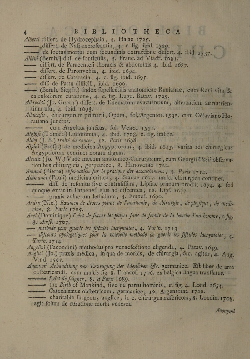 Alberti differt, de Hydrocephalo , 4. Halae 172p. —-..differt, de Nafi excrefcentia, 4. c. fig. ibid. 1729. — de foetus mortui cum fecundinis extrabtione differt. 4. ibid. 1737. Albini (Bernh.] diff de fonticulis, 4. Franc, ad Viadr. 1681. —— differt, de Paracentefi thoracis & abdominis 4. ibid. 1637. - differt, de Paronychia, 4. ibid. 1694. - differt, de Catarabla, 4. c. fig. ibid. 1697. •- diff de Partu difficili, ibid. 1696. -- (Bernh. Siegfr.) index fupellebtilis anatomicae Rauianae, cum Raui vita & calculoforum curatione, 4. c. fig. Lugd. Batav. 1725. Albrecbti (Jo. Gunth.) differt, de Eiiematum evacuantium, alterantium ac nutrien¬ tium ufu, 4. ibid. 1698. / Albucafis, chirurgorum primarii, Opera, fol/Argentor. 1532. cum Obtaviano Ho¬ ratiano junbtus. —— cum Argelata junblus, fol. Venet. 153r. Alghifi (Tomafo) Lithotomia, 4. ibid. 1708. c. fig. italice. Alliot (J. B.) trahe du cancer, 12. Parie 1698. Alpini (Profp.) de medicina Aegyptiorum , 4. ibid. 1645. varias res chirurgicas Aegyptiorum continet notatu dignas. Alrutz (Jo. W.) Vade raecum anatomico-Chirurgicum , cum Georgii Clacii obferva- tionibus chirurgicis, germanice, 8* Hanoverae 1722. Amand (Pierre) obfervation fur Ia pratique des accouchemens, 8- Paris 1714. Ammanni (Pauli) medicina critica, 4. Stadae tö'fj. multa chirurgica continet. —— diff de refonitu five c rntrafiffura, Lipfiae primum prodiit 1674. 4. fed quoque extat in Paraenefi ejus ad difeentes , 12. Lipf. 1C77. ———- praxis vulnerum lethalium, 8- Francf. 1690. Andry (Nie.) Examen de divers points de fanatomie, de Chirurgie, de phyf que, de medi¬ cine, 8- Paris 1725. Anci (Dominique) l'Art de fuccer lesplayes Jans de fervir de la bouchcd'un komme>c. fig. 8. Atnfi. 1707. -— methode pour guerir les fifiules lacrymales, 4. Turin. 1713 -— difeours apologetiques pour la nouvelle methode de guerir les fifiules lacrymales, 4. Turin. 1714. Angelini (Facondini) methodus pro venaefebtione eligenda, 4. Patav. 1649. Anghci (Jo.) praxis medica, in qua de morbis, de chirurgia, &c. agitur, 4. Aug. Vind. 159 r. Anonymi Abhandelung von Erzeugung der Menfchen germanice. Eft liber de arte oblletricandi, cum multis fig. 8- Francof. 1706. exbelgica lingua tranflatus. ■*--- I'Art de faigner, 8- a Paris 1689- -——e the Birth of Mankind, five de partu hominis, c. fig. 4. Lond. 1654. * Catechismus obftetricum, germanice, 12. Argentorat. 1722. ——charitable furgeon, anglice, h. e. chirurgus mifericors, 8- Londin. 170g. agit fol um de curatione morbi venerei.