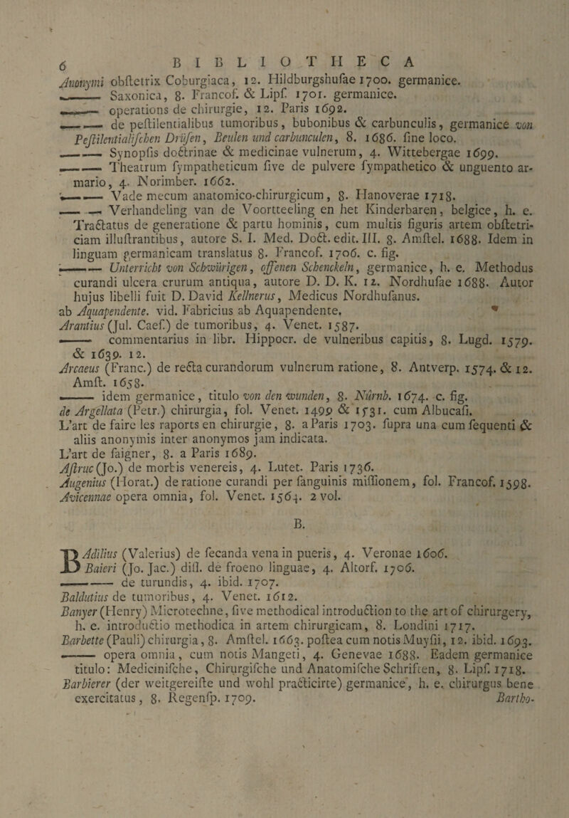 * 6 BIBLIOTHECA Anonymi obftetrix Coburgiaca, 12. Hildburgshufae 1700. germanice. __“L. Saxonica, 8- Francofi & Lipf ijoi. germanice. operations de Chirurgie, 12. Paris 1692. __ de peftilentialibus tumoribus, bubonibus & carbunculis, germanice mn Peftikntiatifchen Drüfen, Beulen und carbimculen, 8. 1686. fine loco. .___Synopfis doftrinae & medicinae vulnerum, 4. Wittebergae 1699. _ Theatrum fympatheticum five de pulvere fympathetico & unguento ar¬ mario, 4, Norimber. 1662. Vade mecum anatomico-chirurgicum, 8- Hanoverae 1718. -— — Verhandeling van de Voortteeling en het Kinderbaren, belgice, h. e. Traflatus de generatione & partu hominis, cum multis figuris artem obfietri- ciam illuftrantibus, amore S. I. Med. Doft. edit. III. 8- Amftel. 1688- Idem in linguam germanicam translatus 8- Erancof. 1706. c. fig. — Unterricht wn Schwierigen, offenen Schaukeln, germanice, h. e. Methodus curandi ulcera crurum antiqua, autore D. D. K. 12. Nordhufae 1688- Autor hujus libelli fuit D. David Kellnerus, Medicus Nordhufanus. ab Aquapendente. vid. Fabricius ab Aquapendente. * Arantius (]ul. Caef.) de tumoribus, 4. Venet. 1587- -.— commentarius in libr. Hippocr. de vulneribus capitis, 8* Lugd. 1579. & 1639- 12. Arcaeus (Franc.) de refla curandorum vulnerum ratione, 8. Antverp, 1574. & 12. Amfi:. 1658- --idem germanice, titulo von den wunden, 8- Nürnh. 1674. c. fig. de Ar ff liat a (Petr.) chirurgia, fol. Venet. 1499 & 15-31. cum Albucafi. L’art de faire les raports en Chirurgie, 8- aParis 1703. fupra una cumfequenti & aliis anonymis inter anonymos jam indicata. L’art de faigner, 8- a Paris 1689. AflrucQo.) de morbis venereis, 4. Lutet. Paris 1736. Angenius (Horat.) de ratione curandi per fanguinis miffionem, fol. Francof. 1598. Avicennae opera omnia, fol. Venet. 156-j. 2 vol. B. BAdilius (Valerius) de fecanda venain pueris, 4. Veronae 1606. Baieri (Jo. Jac.) difl. de froeno linguae, 4. Altorf. iyo6. ■ - de turundis, 4. ibid. 1707. Baldutius de tumoribus, 4. Venet. 1612. Banyer (Henry) Microtechne, five methodical introduflion to the art of chirurgery, h. e. introduflio methodica in artem chirurgicam, 8. Londini 1717. Barbette (Pauli)chirurgia, 8- Amfiel. 1663. poftea cum notisMuyfii, 12. ibid. 1693. -- opera omnia , cum notis Mangeti, 4. Genevae 1688. Eadem germanice titulo: Medicinifche, Chirurgifche und AnatomifcheSchriften, 8* Eipf. 171g. Barbierer (der weitgereifie und wohl praflicirte) germanice, h. e, chirurgus bene exercitatus, 8> Regenfp. 1709. Bartho- - I