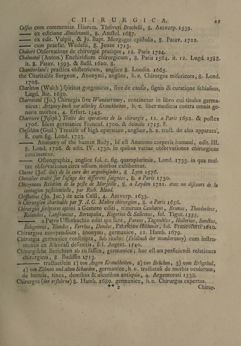 Celfus cum commentar. Hierein. Thriveri Brachelii, 8* Antverp. 1539. - ex editione Almelovenii, 8* Amftel. 1687. ■-- ex edit. Vulpii, & Jo. Bapt. Morgagni epillolis, 8- Patav. 1722. —— cum praefat. Wedelii, 8* Jenae 1713. Chabert Obfervations de Chirurgie pratique, 12. Paris 1724, Chalmetei (Anton.) Enchiridium chirurgicum, 8. Paris 1564. it. 12. Lugd. 1588. it. 8- Patav. 1593. & Bafil. 1620. 8- Chamberlains pratlica obftetricum, anglice 8* Londin. 1665. the Charitable Surgeon, Anonymi, anglice, h. e. Chirurgus mifericors, 8- Lond. i7°8- Charleton (Wahh.) fpiritus gorgonicus, five de caufis, fignis & curatione lithiafeos, Lugd. Bat. 1650. Charretani (Jo.) Chirurgia five Wundartzney, continetur in libro cui titulus germa- nicus: Artzney-buch vor allerley Kranckheiten, h. e. liber medicus contra omnis ge¬ neris morbos, 4. lirfurt. 1345. Charriere (Jofeph.) Tratte des operations de la Chirurgie , 12. a Paris 1692. & poftea 1706. Idem germanice Francof. 1700. & deinde 1715. 8. Chefeiden (Guil.) Treatife of high Operation , anglice, h. e. traft, de alto apparatu’, 8. cum fig. Lond. 1723. Anatomy of the human Body, id eft Anatome corporis humani, edit. III. 8. Lond. 1726. & edit. IV. 1730. in quibus variae obfervationes chirurgicae continentur. -Ofteographia, anglice fol. c. fig. quamplurimis, Lond. 1733. in qua mul¬ tae obfervationes circa offium morbos exhibentur. Chesne (Jof. du) de Ia cure des arquebujades, 8 Lyon 1576. Chevalier trahe fur Tufage des differens faignees, 8- a Paris 1730. Chicoyneau Relation de la pefle de Marjeille, 8- a Leyden 1721. avec un difcours de la contagion peflilentielle, par Rich, Mead. Chißetius (Jo. Jac.) de acia Celfi, 4. Antverp. 1633. Je Chirurgien charitable par f. A. G. Maitre Chirurgien, 8. a Paris 1656. Chirurgici fcriptores optimi a Gesnero editi, nimirum Cauliacus, Brimus, Theodoricus, Rolandus, Lanfrancus, Bertapalia, Rogerius & Salicetus, fol. Tigur. 1555. —-a Petro UfFenbachio editi qui funt, Pareus, Tagaitltius, Hollcrius, San filus, Bolognimis, 'Blondus, Ferrius, Dondus, Fabricius Ilildaniis, fol. FrancoftiTtiitfio. Chirurgiae compendium, anonymi, germanice, 12. Hamb. 1679. Chirurgia germanice confcripta, fub titulo: (Feldbuch der mindarzney) cum inftru- mentis ex Albucafi defumtis, fol. Argent. if40. Chirurgifche Berichten abzufaffen, germanice; hoc eft ars perficiendi relationes chirurgicas, 8- Budiffin 1.713. -- traftaetlein 1) von Augen Kranckheiten, 2) von Brüchen, 3) vom Erbgrind, 4) von Ziihnen und alten Schaeden, germanice, h. e. traftatuli de morbis oculorum, de herniis, tinea, dentibus £culceribus antiquis, 4. Argentorati 1538. Chirurgus (der erfahrne) 8. Hamb. i689- germanice, h. e. Chirurgus expertus. ** 2 Chirur.