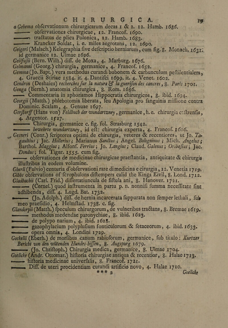 aGehema obfervationum chirurgicarum decas i & 2. 12. Hamb. l6$6. - -obfervationes chirurgicae, 12. Francof. 1690. .. tra&atus de plica Polonica, 12. Hamb. 1683. -Krancker Soldat, i. e. miles aegrotans, 12. 1690. Geigen (Malach.) Kelegraphia five defcriptio herniarum, cum fig.'8. Monach. 1(^31; id germanice 12. Ulmae 1696. Geifufii (Bern. Wilh.) diflT. de Moxa, 4. Marburg. 1676. Gelmanni (Georg.) chirurgia, germanice, 4. Francof. 1652. Gemma (Jo. Bapt.) vera methodus curandi bubonem & carbunculum peflilentialem, 4. Graecii Stiriae 1584. it. 4. Dantifci 1699. it. 4. Venet. 1602. Gendron (Deshaies) recherchesfur Ia nature & laguerifon des caneres, 8. Paris 1701. Genga (Bernh.) anatomia chirurgica, 8. Rom. 1686. .- Commentaria in aphorismos Hippocratis chirurgicos, 8* ibid. 1694. Georgii (Matth.) phlebotomia liberata, feu Apologia pro fanguinis miffione contra Dominic. Scalam, 4. Genuae 1697. Gerftorff (Hans von) Feldbuch der wundartzney, germanice, h. e. chirurgia cr.ftrenfis, 4. Argentor. ip2j. »■ ■■ Chirurgia, germanice c. fig. fol. Strasburg 1542. ■ bewehrte wundartzney, id eft: chirurgia experta, 4. Francof. 1C06. j Gesneri (Conr.) feriptores optimi de chirurgia, veteres & recentiores, ut Jo. Ta» gaultius; Jac. Hollerius; Marianus Sandlus ; Angel. Bologninus ; Mich. Angelus; Barthol. Maggius; Alfonf. Ferrius; Jo. Langius; Claud. Galenus; Oribaßus; Jac. Dondus; fol. Tigur. 1555. cum fig. — obfervationes de medicinae chirurgicae praefiantia, antiquitate & chirurgis illuftribus in eodem volumine. Gherli (Fulvio) centuria d’obfervationi rare di medicina e cirurgia, 12. Venetia 1719. Gibbs obfervations of ferophulons diftempers calid the Kings Eivil, 8. Lond. 1712. Gladbachii (Carl. Frid.) differtatiuncula de fiftula ani, 8- Hanover. 1721. ——. (Cornei.) quod inftrumenta in partu p. n. nonnifi fumma neceffitate fine adhibenda, difK 4. Lugd. Bat. 1732. (Jo. Adolph.) diff. de hernia incarcerata fuppurata non femper lethali, fub meopraefidio, 4. Helmftad. 1738* c. fig. Glandorpii(Matth.) fpeculum chirurgorum, de vulneribus tra&ans, 8. Bremae 1619, —- methodus medendae paronychiae, 8. ibid. 1623. ' ■ .i de polypo narium, 4. ibid. 1628. »■■■ » gazophylacium polyplufium fonticulorum öc fetaceorum, 4. ibid. 1(533, — ■■■ ■ - opera omnia, 4. Londini 1729. Gockelii (Eberh.) de morfibus canum rabioforum, germanice, fub titulo: Kurtzcf Bericht von den wütenden Hundes-hißen, 8- Augspurg 1679. .(Jo. Chriftoph.) Chirurgia medica, germanice, 8- Ulmae 1704. Goelicke (Andr. Ottomar.) hifloria chirurgiae antiqua & recentior, 8- Halaei7i3. hifloria medicinae univerfalis, 8- Francof. 1721. Difif. de uteri procidentiam curandi artificio novo, 4. Halae 1710. # # 2 Goelicke