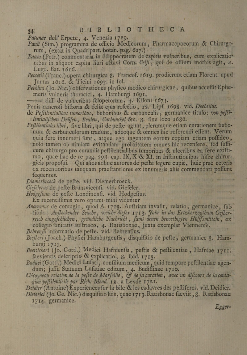 Patunae dell’Erpete, 4. Venezia 1729. Pauli (Sim.) programma de officio Medicorum, Pharmacopoeorum & Chirurgo¬ rum, (extac in Quadripart. botan. pag. 627.) Paazu (Petr.) commentaria in Hippocratem de capitis vulneribus, cum explicatio* nibus in aliquot capita libri oftavi Corn. Celfi, qui de offium morbis agit, 4. Lugd. Bat. 1616. Peccetii (Franc.) opera chirurgica 8. Francof. »619. prodierunt etiam Florent, apud Juntas 1616. & Ticini 1697. iQ Pechlini (Jo. Nie.) obfervationes phyfico medico chirurgicae, quibus acceffit Ephe¬ meris vulneris thoracici, 4. Hamburgi 1691. —- diffi de vulneribus felopetorum, 4. Kiloni 1674. Penis cancrofi hiftoria & felix ejus refeftio, 12. Lipfi 1698 vid. Doebelius. de Peßilcntialibus tumoribus, bubonibus & carbunculis, germanice titulo: wnpefii- lentialifcben Drujen, Beulen, Carbunckel &e. 8* fine loco i6gd. Peßilentialeslibri, live libri, qui depelle agunt, plerumque etiam curationem bubo¬ num & carbunculorum tradunt, adeoque & omnes hic referendi effient. Verum quia fere innumeri funt, atque ego ingentem eorum copiam etiam poffideo, nolo tamen ob nimiam evitandam prolixitatem omnes hic recenfere, fed fuffi- cere chirurgo pro curandis pellilentialibus tumoribus & ulceribus ea fere exifti- mo, quae hac de re pag. 298. cap. IX, X & XI. in Inftitutionibus hifce chirur¬ gicis propofui. Qui alios adhuc autores de pelle legere cupit, huic prae ceteris ex recentioribus tanquam praeflantiores ex innumeris aliis commendari poffunt fequentes. Diemerbroeck de pelle. vid. Diemerbroeck. Giefelerus de pelle Brunsvicenfi. vid. Giefeler. Hodgefium de pelle Londinenfi. vid. Hodgefius. Ex recentiffimis vero optimi mihi videntur Anonymus de contagio, quod A. 1713. Aullriam invafit, relatio, germanice, fub titulo: Anfteckender Seuche, welche diefes 1713. Jahr in das Ertzherzogthum Oeficr- reich eingefchlichcn, gründliche Nachricht, famt denen benoethigten Hüljfsmitteln, ex collegio fanitatis auftriaco, 4. Ratisbonae, juxta exemplar Viennenfe. Behrenßi informatio de pelle, vid. Behrenfius. Bießeri (Joach.) Phyfici Hamburgenfis, disquifitio de pelle, germanice 8- Ham- burgi 1713. • . . Boetticheri (Jo. Gottl.) Medici Hafnienfis, pellis & peflilentiae , Hafniae 1711. faevientis deferiptio & explicatio, 8- ibid. 1713. Budaei (Gottl.) Medici Lufati, confilium medicum, quid tempore peflilentiae agen¬ dum; jullu Statuum Lufatiae editum, 4. Budiffinae 1710. Chicoyneau rclation de la pefle de Marfcille, & de fa curation, avec un difcours de la conta- ■ gion pefiilentielle par Rieh. Mead. 12. a Leyde 1721. Dcidicr (Antoine) Experiences fur Ia bile & les cadavres des pelliferes. vid. Deidier. Dieterici (Jo. Ge. Nie.) disquifitio luis, quae 1713. Ratisbonae faeviit, 8- Ratisbonae 1714. germanice. Egger-