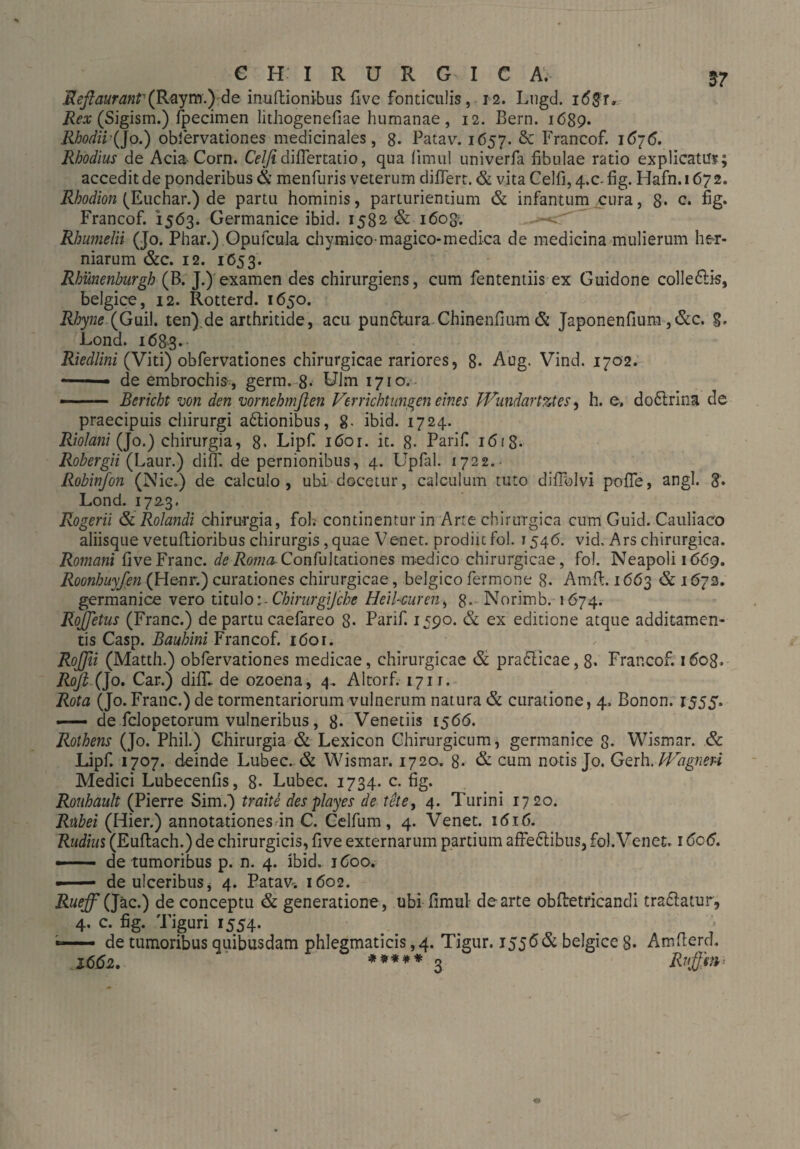 Reftaurant1 (Rayrn.) de inuftionibus fivc fonticulis, 12. Lugd. i<5$r» Rex (Sigism.) fpecimen lithogenefiae humanae, 12. Bern. 1689. RhodiiQo.) obfervationes medicinales, 8- Patav. 1657. &: Francof. 1676. Rhodius de Acia Corn. Celfidiffertatio, qua (imul univerfa fibulae ratio explicatu?; accedit de ponderibus & menfuris veterum differt. & vita Celfi, 4.0- fig. Hafn. 167 2. Rhodion (Euchar.) de partu hominis, parturientium & infantum cura, 8. c. fig. Francof. 1563. Germanice ibid. 1582 & 1608’. RJmmelii (Jo. Phar.) Opufcula chymico-magico-medica de medicina mulierum her¬ niarum &c. 12. 1653. Rhmenburgh (B. J.) examen des chirurgiens, cum fententiis ex Guidone colledis, belgice, 12. Rotterd. 1650. Rhyne (Guil. ten).de arthritide, acu pun&ura Chinenfium & Japonenfium ,&c. Lond. 168-8* Riedlini (Viti) obfervationes chirurgicae rariores, 8- Aug. Vind. 1702. -• de embrochis , germ. 8* Ulm 1710. —-— Bericht von den vornehmßen Verrichtungen eines JVundartztes, h. e. dodrina de praecipuis chirurgi asionibus, 8- ibid. 1724. Riolani (Jo.) chirurgia, 8. Lipfi iöor. it. 8- Parifi 1 <5f 8- Robergii (Laur.) diff. de pernionibus, 4. Upfal. 1722.- Robinfon (Nie.) de calculo, ubi docetur, calculum tuto diffolvi pofie, angi. 8* Lond. 172.3. Rogerii & Rolandi chirurgia, fol. continentur in Arte chirurgica cum Guid. Cauliaco aliisque vetuftioribus chirurgis, quae Venet. prodiit fol. 1546. vid. Ars chirurgica. Romani five Franc, de Roma Confultationes medico chirurgicae, fol. Neapoli 1669. Roonhuyfen (He-nr.) curationes chirurgicae, belgico fermone 8. Amfl. 1663 & 1672. germanice vero tituloChirurg]che Heil-curen, 8- Norimb. 1674. Roßetus (Franc.) de partu caefareo 8* Parif. 1,590. & ex editione atque additamen¬ tis Casp. Bauhini Francof. 1601. Roffii (Matth.) obfervationes medicae, chirurgicae & pradicae, 8* Francof. 1608. Rofi.Qo. Car.) diflf de ozoena, 4. Altorf. 1711. Rota (Jo. Franc.) de tormentariorum vulnerum natura & curatione, 4. Bonon. 1555. —- de felopetorum vulneribus, 8* Venetiis 1566. Rothens (Jo. Phil.) Chirurgia & Lexicon Chirurgicum, germanice 8- Wismar. & Lipf. 1707. deinde Lubec. & Wismar. 1720. 8- & cum notis Jo. Gerh. Vdgneri Medici Lubecenfis, 8- Lubec. 1734. c. fig. Ronhault (Pierre Sim.) traite des playes de tete, 4. Turini 1720. Rubei (Hier.) annotationes in C. Celfum, 4. Venet. 1616. Rudius (Euftach.) de chirurgicis, five externarum partium affedibus, fol. Venet. 16c6. — de tumoribus p. n. 4. ibid. 1600. ■ ■ — de ulceribus, 4. Patav-. 1602. RueffQzc.) de conceptu & generatione, ubi fimul- de arte obfbetricandi tradatur, 4, c. fig. Tiguri 1554. — de tumoribus quibusdam phlegmaticis, 4. Tigur. 1556 & belgice 8. Amfterd. 2662. ***** ^ Ruj}'sn>