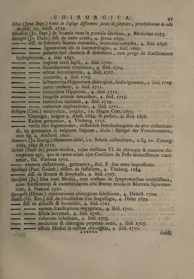 41 ■wo Silva (Jean Bapt.) traite de Vufage differentes fortes de faignees, principalement de cclle dupied, 12. Amft. 1729. Silvaticus (Jo. Bapt.) de fecanda vena in putridis febribus, 4. Mediolani 1583. SlevogtiiQo. Hadr.) difl. de carie cranii, 4. Jenae 1695. —* diff. de fonticulo futurae coronalis, memoriae remedio, 4. ibid. 1696. ligaturarum ufu in haemorrhagiis, 4. ibid. 1697. --- paracenthefl thoracis & abdominis , cum progr. de fcarificatione hydropicorum, 4. ibid. 1697. vaginae uteri lapfu, 4. ibid. 1700. fecundinarum retentione, 4. ibid. 1704. urinae incontinentia, 4. ibid. 1707. cauteriis, 4. ibid. 1708. inftrumentis Hippocratis chirurgicis, hodie ignoratis, 4. ibid. 1709, partu caefareo, 4. ibid. 1711. embryulcia Hippocrat., 4. ibid. 1711. fungofis artuum tumoribus, 4. ibid. 1715. tumoribus tunicatis, 4. ibid. 1719. ■ ■ -- vulnerum exploratione, 4. ibid. 1721. Solingen (Corn.) embryulcia, belgice, 12. Hagae Com. 1673. * —-- Chirurgia, belgice 4. Amft. 1684. & poftea, 4. ibid. 1698. ■■■ Eadem germanice, 4. Viteberg. 1712. ... verfio libri Sigismundae, obftetricis Brandenburgicae de arte obftetrican- di, ex germanica in belgicam linguam, titulo : Spiegel der Vroedvrouwen, cum fig. 4. Amfterd. 1691. Sommers (Jo. Georg.) Hebammen-Schulfi.e. Schola obftetricum, c. fig. 12. Coburg. 1664.1691 & 1715* Sorbait (Pauli de) praxis medica, cujus tra&atus VI. de chirurgia & examine chi¬ rurgorum agit, quo in opere etiam ejus Confilium de Pefte laudatiffimum conti¬ netur, fol. Viennae 1701. .- examen obftetricum, germanice, ibid. 8. fine anno impreftionis. Sperlingii (Paul. Godofr.) differt, de fuffufione, 4. Viteberg. 1684. ■ . > diff. de ftrumis & fcrophulis, 4. ibid. 1707. Sporifchii (Jo.) Idea boni Medici, cum tra&atu de fymptomatibus crudeliflimis, quae fcarificationi & cucurbitularum ufui Brunae incolis in Moravia fupervene- runt, 8- Francof. 1582. Sproegelii (Dieter.) obfervationes chirurgicae fele&iores, 4. Helmft. 1720. Stablii (Ge. Ern.) diff. de hirudinibus live fanguifugis, 4. Halae 1699. ..diff de abfceflu & furunculo, 4. ibid. 1701. narium fcarificatione aegypdaca, 4. ibid. 1701. fiftula lacrymali, 4. ibid. 1702. vulnerum lethalitate, 4. ibid. 1703. medicinae & chirurgiae perpetuo nexu, 4. ibid. 1705. officiq Medici in cafibus chirurgicis, 4. ibid. 1710. ****** StctbTti