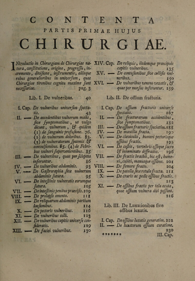 contenta PARTIS PRIMAE HUJUS CHIRURGIAE. INtf oductio in Chirurgiam de Chirurgiae na¬ tura , confiitutione, origine, progrejfiu, in¬ cremento , divifione, inftrumentis, aliisque rebus generalioribus in univer/um, quae Chirurgiae tironibus cognitu maxime fiunt necejfariae. pag. 3 Lib. I. De vulneribus. 40 I. Cap. De vulneribus univerfim /pecta¬ tis. 43 IL • De accedentibus vulnerum malis, five fymptomatibus , ut vulgo dicunt, vulnerum , -quidem (i) de /anguinisprofufione. 76. (2) de vulnerum doloribus. 83. (3) de vulneratorum /pasmis & convul/ionibus. 85. (4) de Febri¬ bus vulneri /upervenientibus. 85 III. —— De vulneribus, quae per fclopeta in/eruntur. 86 IV. — De vulneribus abdominis. 93 V. — De Gaftroraphia five vulnerum abdominis fiutura. 95 VI. — De inteflinis vulneratis eorumque fiutura. 10 5 VII. — De inteflinis penituspraecifis. 109 VIII. — De prolap/o omento. 111 IX. — De reliquarum abdominis partium lae/mibus. 114 X. — De pectoris vulneribus. 116 XI. — De vulneribus colli. 123 XII. —— De vulneribus capitis univer/e con- fideratis. 129 XIII. De /aciei vulneribus. 130 XIV. Cap. De reliquis, iisdemque praecipuis capitis vulneribus. 135 XV. — De contufionibus five cellifis vul¬ neribus. 150 XVI. De vulneribus veneno vexatis, & quae per mor/us in/eruntur. 159 Lib. II. De offium fra6turis. I. Cap. De 0filum fracturis univer/e J'pectatis. 107 II. — De fracturarum accidentibus, five /ymptornatibus. 182 III. —— De offiumfr acturis/peciatim.i 88 IV. —— De maxilla fracta. 190 V. —— De claviculis, humeri pectorisque ojfibus fractis. 192 VL — De cofiis, vertebris oj/eque/aero & innominato diffractis. 195 VII. —— De fractis brachii, hoc e fi, hume¬ ri , cubiti, manus que ojfibus. 201 VIII. — De femore fracto. 204 IX. *—> De patella five rotula fracta. 211 X. —— De cruris ac pedis ojfibus fractis. 213 XI. — De ojfibus fractis per tela acuta, quae offium vulnera dici poffunt. 216 Lib. III. De Luxationibus five oflibus luxatis. I. Cap. De ojfibus luxatis generatim. 222 II. —— De luxatorum offium curatione. 230