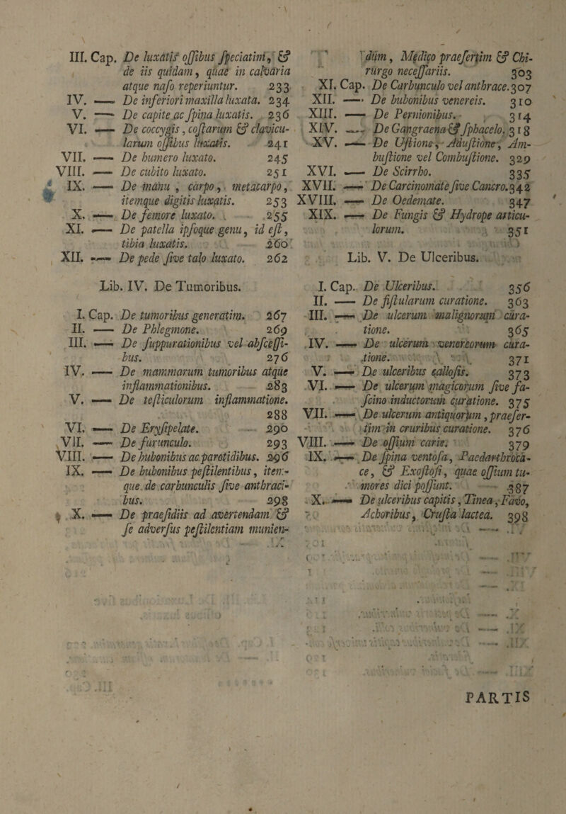 4 IV. . V. ■ VI. . VII. - VIII. - i IX. - t- X, - XI. . XII. . de iis quidam, quae in calvaria atque nafo reperiuntur. 233 —— De inferiori maxilla luxata. 234 —- De capite ac fpina luxatis. 23 6 —— De coccygis, coßarum & clavicu¬ larum ojjtbus luxatis. 241 - De humero luxato. 245 — De cubito luxato. 251 —— De manu , carpo, metacarpo, itemque digitis luxatis. 253 -— De femore luxato. . 255 «— De patella ipfoque genu , id eß, JiZwz luxatis. 260 De pede five talo luxato. 262 rurgo neceffariis. 303 XI. Cap. De Carbunculo vel anthrace. 307 XII. —* De bubonibus venereis. 310 XII [. —— De Pernionibus. ■ 314 XI V. - De Gangraena &fphacelo. 3 r 8 XV. —«*- De Ußione, - Adifiione, Am- buflione vel Combußione. 32p XVI. -— De Scirrho. 335 XVII. — De Carcinomate five Cancro. 342 XVIII. — De Oedemate. 347 XIX. —- De Fungis & Hydrope articu¬ lorum. 351 c I. II. III. IV. V. VI. VII. VIII. IX. I X. — r ; Lib. IV. De Tumoribus. Cap. De tumoribus generatim. 267 - De Phlegmone. 2 69 •— De fuppurationibus vel abfcefji- bus. 276 —— De mammarum tumoribus atque inflammationibus. 283 — De tefticulorum inflammatione. 288 — De Eryfipelate. 290 — De furunculo. 293 — De bubonibus ac parotidibus. 296 — De bubonibus peftilentibus, item¬ que de carbunculis five anthraci• bus. 298 De praefidiis ad avertendam & fe adverfus pefiikntiam munien- Lib. V. De Ulceribus. I. Cap. De Ulceribus. 356 II. - De fijlularum curatione. 363 III. ——■ De ulcerum malignonan cura¬ tione. 365 IV. -— De ulcerum Venereorum cura- ftione. \ ■ 371 V. — De ulceribus talio fis. 373 VI. —- De ulcerum magicorum five fa- fcino inductorum ciiratione. 375 VII. —— De ulcerum antiquorum , praefer¬ tim in cruribus curatione. 37 6 VIII. De offium carie. 379 IX. X. a» e 1 »■— De fpina ventofa, Pacdarthroca- ce, & Exoftofi, quae offium tu- mores dici gojfant: .337 — De ulceribus capitis, Tinea, Favo, Adoribus, Crufia lactea. 398 A XV:\ : —— .17 rt « . . - .. j . '.Olli! 4\\ } , • 1 • . \ »* f Ai cX\ .V.xo j. . \v/:- c, v . '.1 r • 4 ■ i lo „ ■ — a: . i ■ PARTIS