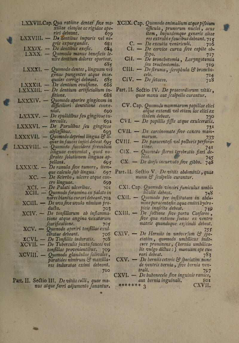 LXXVII.Cap. <2m(2 ratione dentes Jive ma• xillae claufae ac rigidae ape¬ riri debeant. 679 — D« Utentibus impuris vel ni¬ gris expurgandis. 681 — De dentibus exefis. 684 — Qiiomodo manus beneficio le¬ nire dentium dolores oporteat. 685 — Quomodo dentes, linguam vel- genas pungentes atque inae¬ quales corrigi debeant. 685 — De dentium evulfione. 686 — De dentium artificialium in- fitione. 688 — Quomodo aperire gingivam in difficiliori dentitione conve¬ niat. 690 — De epulidibus feu gingivae tu¬ berculis. 691 — De Parulibus feu gingivae abfcejfibus. 693 — Quomodo deprimi lingua & li¬ quor in fauces injici debeat. 695 — Quomodo fuccidere frenulum linguae conveniat, quod no- ftrates folutionem linguae ap¬ pellant. 69? — De ranula five tumore, item- que calculo fub lingua. 697 — De Scirrho, ulcere atque can¬ cro linguae. 699 — De Palati ulceribus. 701 — Quomodo foramina ex palato in nares hiantia curari debeant. 702 — De uva five uvula nimium j)ro- dudta. 703 — De tonfillarum ab inflamma¬ tione atque angina vexatarum fcarificatione. 705- Qiiomodo aperiri tonfillae exul¬ ceratae debeant. 70 6 De Tonfillis induratis. 708 De Tuberculis juxta fauces vel tonfillas provenientibus. 709 Quomodo glandulae falivales, paratides nimirum & maxilla¬ res induratae eximi debeant. jio LXXVIII LXX1X LXXX, LXXXl. LXXXII LXXXIIi LXXX IV. LXXXV. LXXXVI. LXXXVII. 4 LXXXVII I. LXXX IX. XC. XCI. XCII. XCIII. - XCIV. - XCV. — XCVI. - XCVII. - XCVIII. - Part. II. Sedtio III. De vitiis colli, quae ma¬ nus atque ferri adjumento fanantur. XC1X. Cap. Quomodo animalium atquepifcium ojjicula, prunorum nuclei, acus item, hujusdemque generis aliae res extrahi e faucibus debeant. 71 j C. — De excutia ventriculi. 716 CI. — De cervice curva five capite ob- ftipo. 717 CII. — De bronchotomia, Laryngotomia feu tracheotomia. 719 CIII. — Deftruma, fcrophula & broncho- cele. 724 CiV. — De fetaceo. 728 Part. II. Sedtio IV. De praecordiorum vitiis, quae manu aut Jcalpello curantur. CV. Cap. Qiiomodo mammarum papillae elici atque extendi vel etiam lac elici ex iisdem debeat. 730 CVI. — De papillis fiffis atque exulceratis. 731 CVil. — De carcinomate five cancro mam¬ marum. 733' CVIII. — De paracentefi velpeStorisperfora¬ tione. 741 C1X. — Quomodo fi emi terebratio fieri de¬ beat. # 745 CX. — De dorfo incurvato five gibbo. 746 Part. II. Sedtio V. De vitiis abdominis, quas manu & Jcalpello curantur. CXI. Cap. Qiiomodo vinciri funiculus umbi¬ licalis debeat. 7*8 CX1I. — Qiiomodo per infiitutam in abdo¬ mine par acent e fin aqua emitti hydro • picis inafcite debeat. 749 CXIII. — De fectione five partu Caefareo, five qua ratione foetus ex ventre matris quandoque exfcindi debeat. 75 S CXIV. — De Herniis in univcrfum & Jpe- ciatim, quomodo umbilicus inde¬ core prominens, (hernia umbilica¬ lis vulgo dictus:) manuum ope cu¬ rari debeat. 783 CXV. — De herniis ceteris & fpeciatim nunc de ventris hernia, five hernia ven¬ trali. 797 aut hernia inguinali, 801 ******* o CXVil. *