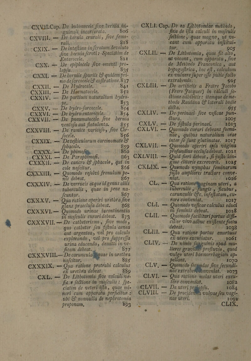 ■ CXVJi.Cap. De bubonocele five hernia in¬ guinali incarcerata. ^ 806 CXVIII. — He hernia crurali, froe femo¬ rali. _ 818 CX1X- — Deinteftino inferotum devoluto five herniaJcroti: Speciatim de Lnterocele. . 821 CXX. — Be epiplocele five omenti pro- lapfu. 83f CXXI. — De herniis fp uriis & quidem pri¬ mo de farcocelelfi cüftratione.837 CXXII. — De'Hydrocele. ' 841 CXXIII. — De Haematocele. 852 CXXIV. — De partium naturalium hydro¬ pe. 853 CXXV. — De hydro-farcocele. 85-4 CXXVI. — De bydro-enterocele. 854 CXXV1I. — De pneumatocele Jive hernia ventofa aut flahilenta. 855 CXXVIII. — De ramice varicofo, five Cir- focele. 856 CXXIX. — De tefticulorum carcinomate & fphacelo. 859 CXXX. — De phimofi 860 CXXXI. — De Paraphimofi. 863 CXXXII. — De cancro &Jphacelo, qui in cole nafeitur. 866 CXXXIII. ■— Quomodo refolvi frenulum pe¬ nis debeat. 867 CXXXIV. — De verrucis atque id genus aliis tuberculis , quae in pene na- fcuntur. 867 CXXXV. — Qua ratione aperiri urethra five glans praeclufa debeat. 868 CXXXVI.— Quomodo urinae incontinentia in mafculis curari debeat. 873 CXXXVII. — De catheterismo , five modo, quo catheter Jeu fiftula aenea aut argentea, vel pro calculo explorando , vel pro fuppreffa urina educenda, demitti in ve- ficam debeat. , 877 CXXXVIIL— De caruncula'P quae in urethra nafeitur. 88 f CXXXIX. — Qua ratione protrahi calculus ex urethra debeat. 889 CXL. — De Lithotomia five calculi ve- fieje fectione in mafculis : f pe¬ dati m de veteri ifta, quae mi¬ nori cum apparatu perficitur : iibi & nonnulla de nepbrotomia proponam, ^ 893 CXLI. Cap. De ea Lithotomiae methodo, five de ifta calculi in mafculis fectione, quae magno, ut vo¬ cant cum apparatu inftitui- tur. 90J CXLII. — De Lithotomia, quae fit alto, ut vöcant, cum apparatu, five de Methodo Franconica , aut bypogaftrica, hoc eft, calculum ex vulnere Juper ojfe pubis fadio extrahendo. 925* CXLIII. — De artificiis a Fratre Jacobo (Frere Jacques) in calculi fe- tlione adbibitis: itemque de me¬ thodo Rauiana & laterali hodie didi a. 95$ CXLIV. — De perinaei five veficae pun- dlura. 1005 CXLV. — De fiftula perinaei. 1013 CXLVI. — Quomodo curari debeant foemi- nae, quibus naturalium orae inter fe fiunt glutinatae. 1017 CXLVII. — Quomodo aperiri ipfa vagina profundius occlufadebeat. 1021 CXLVIII. — Qiiid fieri debeat, fi jufto lon¬ gius clitoris excreverit. 102 f CXLIX. — Quomodo nymphas feminarum jufto ampliores tractare conve¬ niat. 1026 CL. — Qua ratione paginam uteri, a tuberculis , pungis , ficubus , carunculis &c. infefiatam, cu¬ rare conveniat. 1027 CLI. — Quomodo veficae calculus educi in feminis debeat. 1028 CLII. — Quomodofacilitaripartus diffi¬ cilior vivo adhuc exiftente foetu debeat. 1038 CLIII. — Qiia ratione partus emortuus ex utero excutiatur. 1061 CLIV. — De nimio femguinis apud mu¬ lieres gravidm profluvio, quod vulgo uteri haemorrhagiam ap¬ pellant. 1070 CLV. — Quomodo fecmdas five fecundi- nas exirabewwnvcniat. 1073 CLVI. — Qua ratione molas uteri excu¬ tere conveniat. 1082. CLVII. — De uteri,prdkipfu. 1084 CLVIII. — De procidemm vulvaefeu vagi¬ nae uteri. 1092 CLIX.