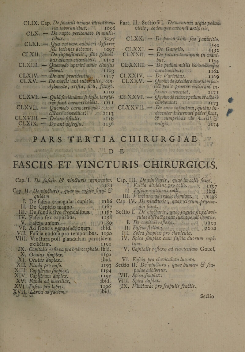 CLIX. Cap. De fminis urinae incontinen¬ tia laborantibus. 1096 CLX. — De rupto peritonaeo in mulie¬ ribus. 1097 CLXI. — Qua ratione adhiberi clyfteres Jeu lotiones debeant. 1097 CLXJI. — De Juppofitoriis , five glandi¬ bus alvum citantibus. 1102 CLXIJI. — Quomodo aperiri anus claufus debeat. 1103 CLX1V. — De ani procidentia.. 1107 CLXV. — De variis ani tuberculis, con¬ dylomate, crijla, ficu, fungo. 1110 CLX VI. — Quid faciendum fi jufto largio¬ res funt haemorrhoides. 1111 CLX VII. — Qiiomodo haemorrhoides coecas curare conveniat. 1113 C LX VI i [. — De 'anvfifiulis. 1118 CLXIX. — De ani abfceffu. /1136 Part. II. SeftioVI. De'mänuum atqüepedum vitiis, eademque curandi artificiis, CLXX. — Dc paronychia Jeu pandritio. CLXXI. — De Ganglio. ujz CLXXI1. — De futura tendinum in mani. bus. 11^4 CLXXIII. — De pedum vitiis borundemque curationibus. - 1162 CLXXIV. — De Varicibus. 11^9 CLXXV. — Qiiomodo excidere unguempol- lici pedis praeter naturam in¬ fixum conveniat. 1171 CLXX VI. — Qiiomodo clavos pedumtraäare conveniat. 1173 CLXX VII. — De cwra infantum, quibus in - decenter incurvati pedes funt. &? cumprimis de varis ‘ £? valgis. 1174 PARS TERTIA CHIRURGIAE  . < .. • r ' -.'y ■ 'V 1. ny U  \ . 1 / ■■ -Ide ^ ■■ FASCIIS ET VINCTURIS CHIRURGICIS. Cap. I. De fafeiis £? vin&uris generatim. 1,181 Cap. II , De vinfiuris, quae in capite fiunt & ”quidem L De fafcia triangulari capitis. ri8d II. De Capitio magno. ir87 III. - Dc fundis five frondalibus. ’ ,1187 IV. Fafcia fex capitibus, 1188 V. Fafcia uniens. -• 11891 VI; Ad frontis venaefedtionem. ibid. VII. Fafcia nodofa pro temporibus. 1190 VIII. Vindhirapofl: glandulam parotidem exfe&am. 1191 IX. Capitalis reflexaprohydrocephalo. ibid. X. Oculus finiplex. XI. Oculus duplex. XII. Funda pro nafo. X1 [ I. Capiftrum finiplex. XIV, Capiftrum duplex. XV. Funda ad maxillas., XVI Fafcia pro labris. xyiL Larvaad'faciem.- A., vi 1191 . ibid. 1193 1194 1197 ibid. 1196 ibid.. Cap. III. De vincturis, quae in collo fiunt. I. Fafcia dividensfipro collo.- ■ r>t _ 1197 II Fafcia-continens colli. ibid. III. Vindlura ad trachcotomiam. _ 119.3 Cap, IV. De vintluris , quae circum,praecor¬ dia fiunt. Sedtio I. De vincturis, quae jugulo'five clavi¬ culae diffractae aut luxatae adhibentur. I. De capitali reflexa, 1199 II. Fafciaftsllata 200 III. Spica fimplex pro clavicula. IV. Spica finiplex cum fafcia duorum capi¬ tum. V. Capitalis reflexa ad claviculam Gouei. VI. Fafcia pro claviculata luxata. Sedtio II. De vinctura , quae humero & /ca¬ pulae adhibetur. VII. Spica fimplex. VIII. Spica duplex. iIX, Vincturae pro fcapulis fradiis.. Sedlio