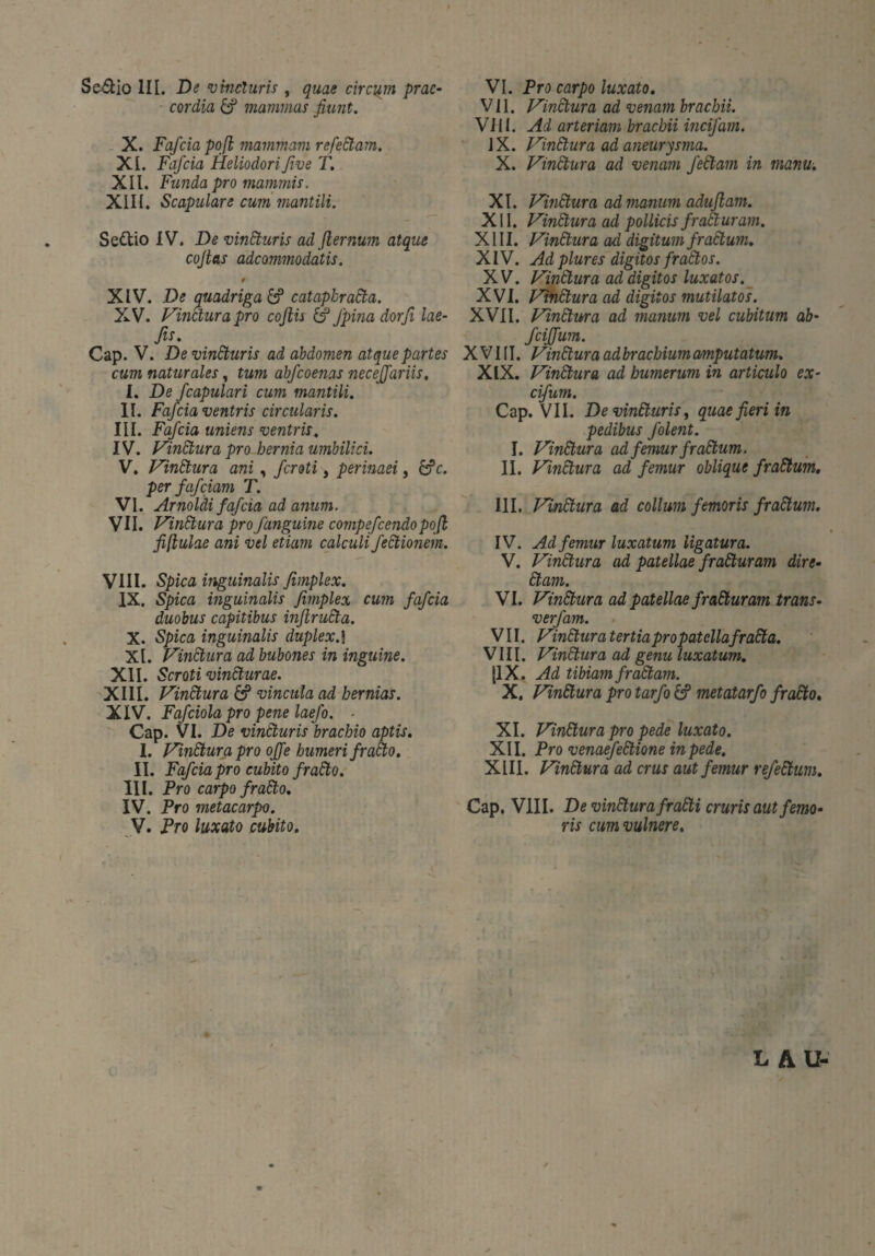 Se&io III. De vincturis , quae circum prae¬ cordia & mammas fiunt. X. Fafcia pofi mammam refeäam. XI. Fafcia Heliodorifive T. XII. Funda pro mammis. XIIf. Scapulare cum mantili. Settio IV. De vinäuris ad flernum atque cofias adeammodatis. 9 XIV. De quadriga Ö5 cataphratia. XV. Vinctura pro cofiis & fpinadorfi lae- fis. Cap. V. Devincturis ad abdomen atque partes cum naturales, tum abfeoenas necejfariis. I. De J'capulari cum mantili. II. Fafcia ventris circularis. III. Fafcia uniens ventris. IV. Vinctura pro hernia umbilici. V. Vinäura ani, feroti, perinaei, 6?c. per fafeiam T. VI. Arnoldi fafcia ad anum. VII. Vinäura pro f anguine compefcendopofi fifiulae ani vel etiam calculi feCtionem. VIII. Spica inguinalis fimplex. IX. Spica inguinalis fimplex cum fafcia duobus capitibus inftrudta. X. Spica inguinalis duplex.! XI. Vinctura ad bubones in inguine. XII. Scroti vinäurae. XIII. Vinctura & vincula ad hernias. XIV. Fafciola pro pene laefo. - Cap. VI. De vincturis brachio aptis. I. Vinäura pro oJJ'e humeri fraClo. II. Fafcia pro cubito fradto. III. Pro carpo fraäo. IV. Pro metacarpo. V. Pro luxato cubito. VI. Pro carpo luxato. VII. Vinctura ad venam brachii. Vili. Ad arteriam brachii incifam. IX. Vinäura ad aneurysma. X. Vindtura ad venam feäam in manu. XI. Vinäura ad manum adufiam. XII. Vinäura ad pollicis fraäuram. XIII. Vinäura ad digitum fraäum. XIV. Adplures digitos fraäos. XV. Vinäura ad digitos luxatos. XVI. Vinäura ad digitos mutilatos. XVII. Vinärna ad manum vel cubitum ab- fcijfum. XVIII. Vinäura ad brachium amputatum. XIX. Vinäura ad humerum in articulo ex- cifum. Cap. VII. De vinäuris, quae fieri in pedibus folent. I. Vinäura ad femur fraäum. II. Vinäura ad femur oblique fraäum. III. Vinäura ad collum femoris fraäum. IV. Ad femur luxatum ligatura. V. Vinäura ad patellae fraäuram dire- äam. VI. Vinäura ad patellae fraäuram trans- verfam. VII. Vinäura tertia pro patellafraäa. VIII. Vinäura ad genu luxatum. 11X. Ad tibiam fraäam. X. Vinäura pro tarfo metatarfo fraäo. XI. Vinäura pro pede luxato. XII. Pro venaefeäione inpeäe. XIII. Vinäura ad crus aut femur refeäum. Cap. VIII. De vinäura fraäi cruris aut femo¬ ris cum vulnere. LAU-