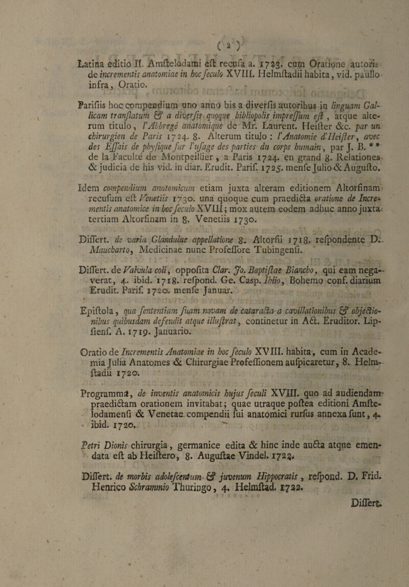 de incrementis anatomiae in hocfeculo XVIII. Helmfladii habita, vid. paullo infra, Oratio. - Parifiis hoc compendium uno anno bis a diverfis amoribus in Unguam Gal¬ licam tranßatum & a diverfis quoque bibliopolis imprejfum efl , atque alte¬ rum titulo, VAlbrege anatomique de Mr. Laurent. Heiller &c. par un Chirurgien de Paris 1724. 8- Alterum titulo : l'Anatomie d'Heißer, avec des EJJais de phy/iquefur l'ufage des parties du corps humain, par J. B. * * de la Facuke de Montpeillier, a Paris 1724. en grand 8. Relationes & judicia de his vid. in diar. Erudit. Parif. 1725. menfe Julio & Augufto. Idem compendium anatomicum etiam juxta alteram editionem Altorfinam recufum e 11 Venetiis 1730. una quoque cum praedilta oratione de Incre¬ mentis anatomice in hoc feculo XVIII; mox autem eodem adhuc anno juxta tertiam Altorfinam in 8- Venetiis 1730. !* - - * ‘ - • 'V, \\* ■ ..\\\ Mk‘N *. . . . ’ , * . :*■ ,V--- A Differt, de varia Glandulas appellatione 8. Altorfii 1718. refpondente D.. Maucharto, Medicinae nunc Profelfore Tubingenfi. • . . * 7 V !(“'■ - ' ‘  • * • - . - ' - 7 r .. ». ■ r ITT 'j f *.n'. . Differt, de Valvula coli, oppofita Clar. Jo. Baptifiae Biancho, qui eam nega¬ verat, 4. ibid. 1718. refpond. Ge. Casp. lhlio, Bohemo conf. diarium Erudit. Parif. 1720. menfe Januar. Epiflola, qua fententiam fuam novam de cataracta a cavillationibus & objectio¬ nibus quibusdam defendit atque illufirat, continetur in A61. Eruditor. Lip- fienf. A. 1719. Januario. Oratio de Incrementis Anatomiae in hoc feculo XVIII. habita, cum in Acade¬ mia Tulia Anatomes & Chirurgiae Profeffionem aufpicaretur, 8. Helm- ftadii 1720. ' , • 3 Programm^, de inventis anatomicis hujus feculi XVIII. quo ad audiendam' praedi&am orationem invitabat; quae utraque poflea editioni Amfte- lodamenfi & Venetae, compendii fui anatomici rurfus annexa funt, 4* * ibid. 1720.. Petri Dionis chirurgia, germanice edita & hinc inde au6la atque emen¬ data efl ab Heiftero, 8* Auguftae Vindel. 1723, Differt, de morbis adolefcentum juvenum Hippocratis, refpond. D. Frid. Henrico Schrammio Thuringo, 4. Helmltad. 1722. Differs.