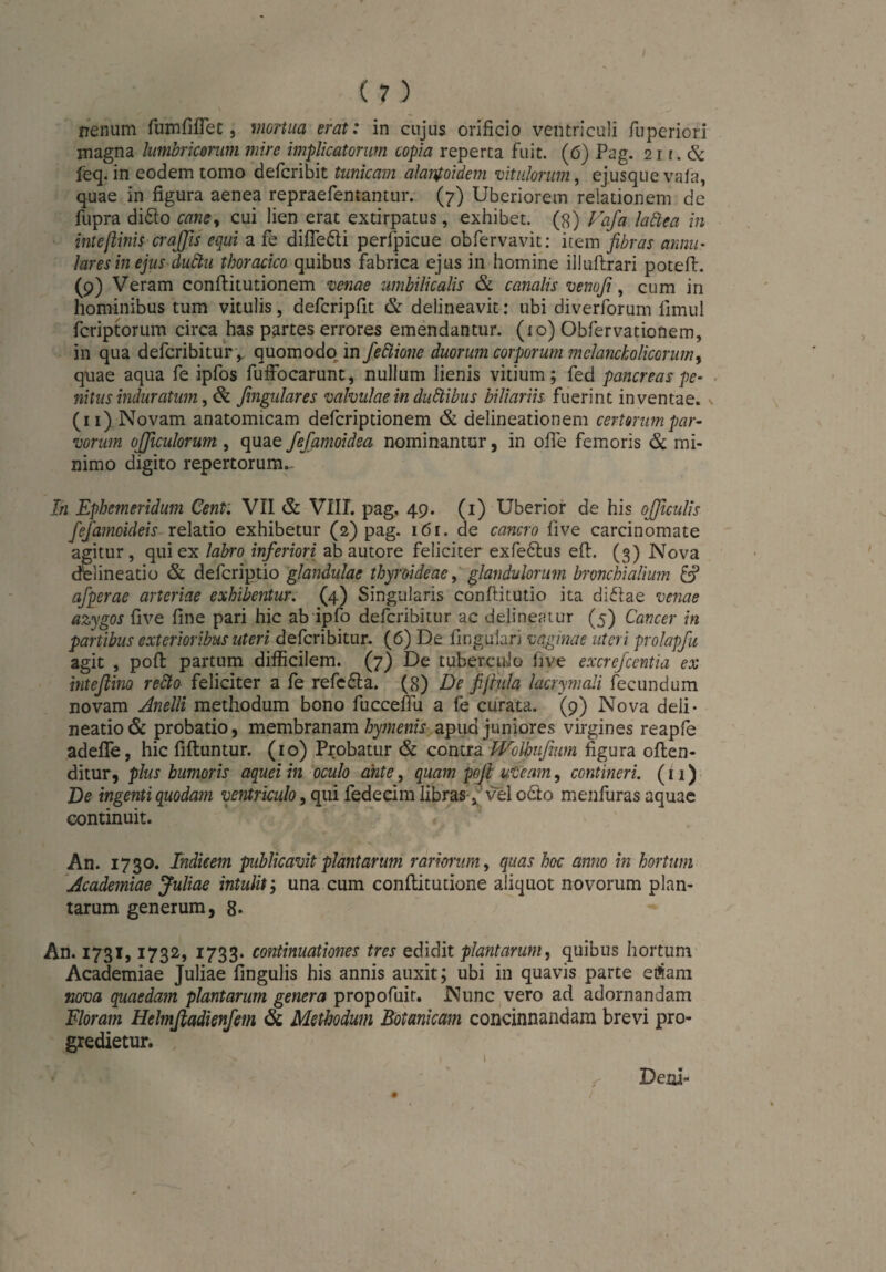 I ( 7 ) rrenum fumfiflet, mortua erat: in cujus orificio ventriculi fuperiori magna lumbricorum mire implicatorum copia reperta fuit. (6) Pag. 21 r. & feq. in eodem tomo defcribit tunicam alanfoidem vitulorum, ej.usque vala, quae in figura aenea repraefentantur. (7) Uberiorem relationem de fupra difto cane, cui lien erat extirpatus, exhibet. (8) Vafa laäea in inteftinis crajfis equi a fe difie&i perlpicue obfervavit: item fibras annu¬ lares in ejus duStu thoracico quibus fabrica ejus in homine illuftrari potefi:. (9) Veram conftitutionem venae umbilicalis & canalis venofi, cum in hominibus tum vitulis, defcripfit & delineavit: ubi diverforum iimul fcriptorum circa has partes errores emendantur. (10) Obfervationem, in qua defcribitur, quomodo in feäione duorum corporum melancholicorum, quae aqua fe ipfos fuffocarunt, nullum lienis vitium; fed pancreas pe¬ nitus induratum, & fingulares valvulae in ducibus biliariis fuerint inventae, v (11) Novam anatomicam defcriptionem & delineationem certorum par¬ vorum ojjiculorum , quae fefamoidea nominantur, in ofie femoris & mi¬ nimo digito repertorum.- In Ephemeridum Cent: VII & VIII. pag. 49. (1) Uberior de his ojjiculis fefamoideis relatio exhibetur (2) pag. 161. de cancro live carcinomate agitur , qui ex labro inferiori ab autore feliciter exfe&us eft. (3) Nova delineatio & defcriptio glandulae thyroideae, glandularum bronchialium & afperae arteriae exhibentur. (4) Singularis conftitutio ita diflae venae azygos five fine pari hic ab ipfo defcribitur ac delineatur (5) Cancer in partibus exterioribus uteri defcribitur. (6) De lingulari vaginae uteri prolapfit agit , poft partum difficilem. (7) De tuberculo live excrefcentia ex intefiino retto feliciter a fe refe6la. (8) De fifiula lacrymali fecundum novam Anelli methodum bono fucceffu a fe curata. '(9) Nova deli¬ neatio & probatio, membranam hymenis apua juniores virgines reapfe adefife, hic fiftuntur. (10) Probatur & contra WoVoufium figura often- ditur, plus humoris aqueiin oculo ante, quam pofi uveam, contineri. (11) De ingenti quodam ventriculo, qui fedecim libras s vel octo menfuras aquae continuit. An. 1730. Indicem publicavit plantarum rariorum, quas hoc anno in hortum Academiae Juliae intulit', una cum conftitutione aliquot novorum plan¬ tarum generum, 8. An. 1731,1732, 1733. continuationes tres edidit plantarum, quibus hortum Academiae Juliae lingulis his annis auxit; ubi in quavis parte eftam nova quaedam plantarum genera propofuit. Nunc vero ad adornandam Floram Hclmftadienfem & Methodum Botanicam concinnandam brevi pro¬ gredietur. \ Deni-