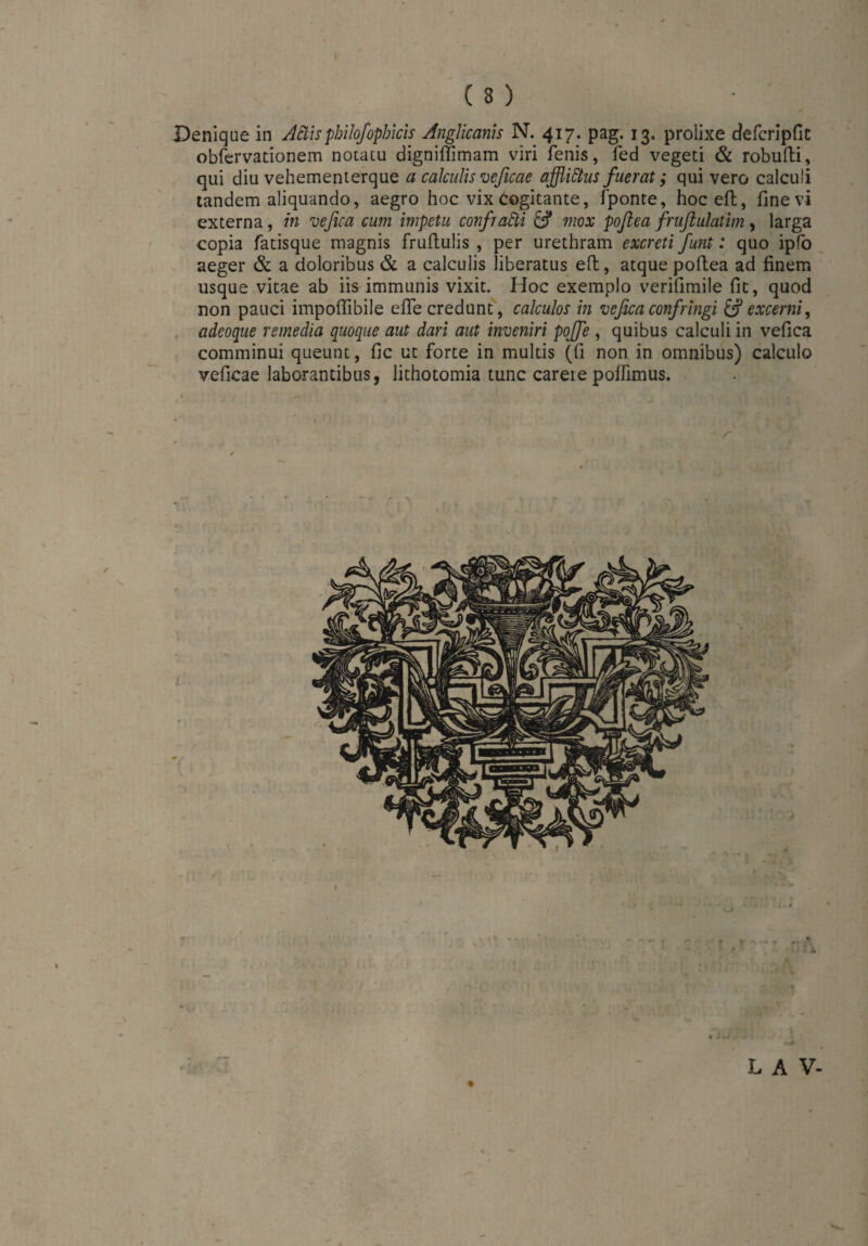 Denique in AStispbilofophicis Anglicanis N. 417. pag. 13. prolixe c?eferipfit obfervationem notatu digniffimam viri fenis, fed vegeti & robufti, qui diu vehementerque a calculis veficae afflidtus fuerat; qui vero calculi tandem aliquando, aegro hoc vix Cogitante, fponte, hoceft, fine vi externa, in vefica cum impetu conßaäi & mox pofiea frufiulatim, larga copia fatisque magnis fruftulis , per urethram excreti Junt: quo ipfo aeger & a doloribus & a calculis liberatus e(t, atque poftea ad finem usque vitae ab iis immunis vixit. Hoc exemplo verifimile fit, quod non pauci impoffibile efie credunt, calculos in vefica confringi & excerni, adeoque remedia quoque aut dari aut inveniri poffe , quibus calculi in vefica comminui queunt, fic ut forte in multis (fi non in omnibus) calculo veficae laborantibus, lithotomia tunc careie polfimus. L A V-