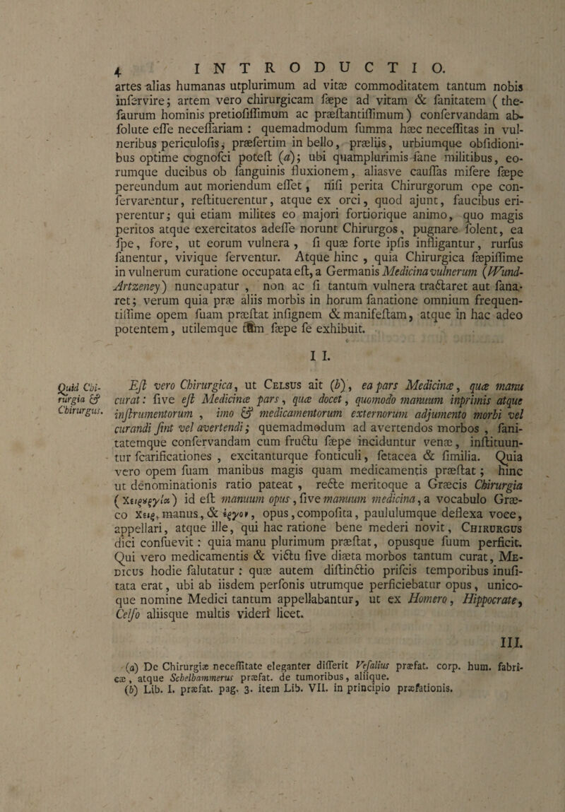 artes -alias humanas utplurimum ad vitae commoditatem tantum nobis infervire; artem vero chirurgicam faepe ad vitam & fanitatem (the- faurum hominis pretiofiffimum ac praeftantiflimum ) confervandam ab- folute efle neceflariam : quemadmodum fumma haec neceflitas in vul¬ neribus periculofis, praefertim in bello, praeliis, urbiumque obfidioni- bus optime cognofci poteft (a); ubi quamplurimis fane militibus, eo- rumque ducibus ob fanguinis fluxionem, aliasve cauflas mifere faepe pereundum aut moriendum eflet, nifl perita Chirurgorum ope con- fervarentür, refti tuerentur, atque ex orci, quod ajunt, faucibus eri¬ perentur; qui etiam milites eo majori fortiorique animo, quo magis peritos atque exercitatos adefle norunt Chirurgos, pugnare folent, ea fpe, fore, ut eorum vulnera, fi quae forte ipfis infligantur, rurfus fanentur, vivique ferventur. Atque hinc , quia Chirurgica faepiflime in vulnerum curatione occupata eft, a Germanis Medicina vulnerum (IVund- Artzeney) nuncupatur , non ac fl tantum vulnera tra&aret aut fana¬ ret; verum quia prae aliis morbis in horum fanatione omnium frequen- tiflime opem fuam praeftat infignem &manifeftam, atque in hac adeo potentem, utilemque fffri faepe fe exhibuit. I I. Quid Cbi- Eft vero Chirurgica, ut Celsus ait (b), ea pars Medicina, qua mam rurgia & curat: five eft Medicina pars, qua docet, quomodo manuum inprimis atque Chirurgus, jnjlrumentorum , imo & medicamentorum externorum adjumento morbi vel curandi ftnt vel avertendi; quemadmodum ad avertendos morbos , fani- tatemque confervandam cum fru£tu faepe inciduntur venae, inftituun- tur fcarificationes , excitanturque fonticuli, fetacea & fimilia. Quia vero opem fuam manibus magis quam medicamentis praeftat; hinc ut denominationis ratio pateat , redle meritoque a Graecis Chirurgia (XeifSfytoi) id eft manuum opus, fl ve manuum medicina,a vocabulo Grae¬ co Xe»^manus,& sfyor, opus,compofita, paululumque deflexa voce, appellari, atque ille, qui hac ratione bene mederi novit, Chirurgus dici confuevit: quia manu plurimum praeftat, opusque fuum perficit. Qui vero medicamentis & vi£hi five diaeta morbos tantum curat, Me¬ dicus hodie falutatur : quae autem diftin&io prifcis temporibus inufi- tata erat, ubi ab iisdem perfonis utrumque perficiebatur opus, unico- que nomine Medici tantum appellabantur, ut ex Homero, Hippocrate, Celfo aliisque multis videri licet. III. (a) De Chirurgiae necefiitate eleganter diflerit Vefalius praefat. corp. hum. fabri¬ ca; , atque Scbelbammerus praefat. de tumoribus, aliique. 0) Lib. I. praefat. pag, 3. item Lib. VII. in principio prxfationis.