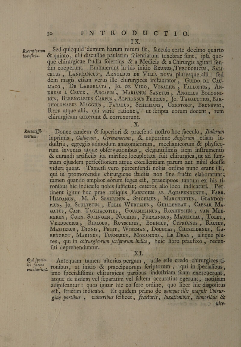 indußria. Re cent iß- morum. Oui fpecia ies partes $xcoluerun\ io INTRODUCTIO. IX. & quinto, ubi discuflae paulatim fcientiarum tenebrae funt, ipfa quo¬ que chirurgicae ftudia folertius & a Medicis & a Chirurgis agitari fen- lim coeperunt. Eminuerunt in his initio Brunus ,Theodoricus , Sali- cetus , Lanfrancus*, Arnoldus de Villa nova pluresque alii: fed dein magis edam verus ille chirurgiees inftaurator , Guido de Cau- liaco , De Largelata , Jo. De Vigo, Vesalius , Fallopius, An¬ dreas a Cruce , Arcaeus , Marianus Sanctus , Angelus Bologni- nus, Berengarius Carpus , Alphonsus Ferrius , Jo. Tagaultius, Bar- THOLOMAEUS MaGGIUS , PARAEUS, ScHILHANS , GeRSTORF, BrUNSVIG , Ryff atque alii, qui varia ratione , ut fcripta eorum docent , rem chirurgicam auxerunt & correxerunt. X. Donec tandem & fuperiori & praefenti noflro hoc faeculo, Italorum inprimis , Gallorum, Germanorum, & nuperrime Anglorum etiam in- duftria , egregiis admodum anatomicorum, mechanicorum & phyfico- rum inventis atque obfervationibus , elegantiflimis item inftrumentis & curandi artificiis ita mirifice locupletata fuit chirurgica, ut ad fum- mam ejusdem perfeftionem atque excellentiam parum aut nihil deefle videri queat. Tametfi vero percenfendi nobis ordine nunc erant illi, qui in promovendis chirurgicae fbudiis non fine fruftu elaborarunt; tamen quando amplior eorum feges eft, praecipuos tantum ex his ti¬ ronibus hic indicafie nobis fufficiat; ceteros alio loco indicaturi. Per¬ tinent igitur huc prae reliquis Fabricius ab Aquapendente, Fabr. Hildanus , M. A. Severinus , Spigelius , Marchettus , Glandor- pius, Jo. Scultetus , Felix Wurtzius , Guillemeau , Caesar Ma- gatus, Casp. Tagliacotius , Gourmelinus, Ronhuysius , van Mee- keren, Corn. Solingen, Nuckius, Purmannus, Mauriceau, Tolet, Verduccius , Bidlous, Ruyschius, Bohnius, Cyprianus, Rauius, Massierus , Dionis, Petit, Wiseman, Douglas, Cheseldenüs, Ga¬ ren geot , Marinus, Turnerus, Morandus, Le Dran , aliique plu- res, qui in chirurgicorum /criptarum indice, huic libro praefixo , reccn- fiti deprehenduntur. XI. Antequam tamen ulterius pergam , utile effe credo chirurgiees ti- L ronibus, ut initio & praecipuorum feriptorum , qui in fpecialibus, imo fpecialiflimis chirurgiees partibus induftriam fuam exercuerunt, atque de iisdem vel feparatim vel faltem accuratius egerunt, notitiam adipifeantur : quos igitur hic eo fere ordine, quo liber hic dispofitus eft, ftrictim indicabo. Et quidem primo de quinque illis magnis Chirur¬ giae partibus , vulneribus fcilicet, frafturis, luxationibus, tumoribus & ulce- \