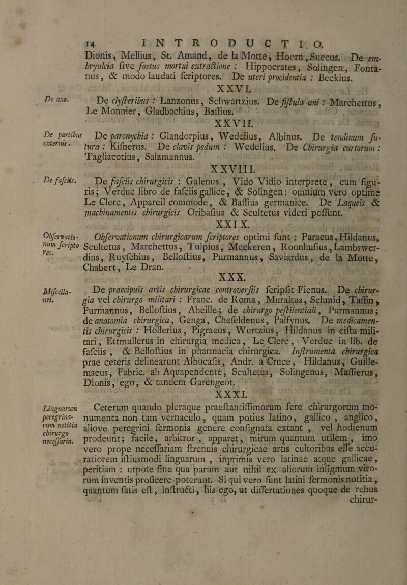 Dionis, Meilius, St. Amand, de la Motte, Hoorn, Siieeus. De em- bryulcia five foetus mortui extractione : Hippocrates, Sojingen, Fonta¬ nus , & modo laudati fcriptores. De uteri procidentia : Beckius. XXVI. De clyßerihus : Lanzonus, Schwartzius. De fifiula ani: Marchettus, Le Monnier, Gladbachius, BalTius. XXVII. De paniim De paronychia : Glandorpius, Wedelius, Albinus. De tendinum fu- c-xt&ms. tura . Kifnerus. De clavis pedum : Wedelius. De Chirurgia curtorum : Tagliacotius, Salzmannus. XXVIII. DefafcHs. De fafciis chirurgicis : Galenus , Vido Vidio interprete , cum figu¬ ris; Verduc libro de fafciisgallice, & Solingen: omnium vero optime Le Clere, Appareil commode, & Baflius germanice. De Laqueis & machinamentis chirurgicis Oribafius & Scultetus videri poliunt. XXIX. Obferuat io- Obferoationum chirurgicarum fcriptores optimi funt : Paraeus, Hildanus, nmi feripto Scultetus, Marchettus, Tulpius, Meekeren, Roonhulius,Lambswer- dius, Ruyfchius, Bellollius, Purmannus, Saviardus, de la Motte, Chabert, Le Dran. XXX. Mifcella- De praecipuis artis chirurgicae controverfiis fcripfit Fienus. De chirur- nei. gia vel chirurgo militari : Franc, de Roma, Muraltus, Schmid, Taffin, Purmafinus, Belloftius, Abeille; de chirurgo peßilentiali, Purmannus; de anatomia chirurgica, Genga, Chefeldenus, Palfynus. De medica?nen- tis chirurgicis : Hollerius, Pigraeus, Wurtzius, Hildanus in cilia mili¬ tari , Ettmullerus in chirurgia medica, Le Clere, Verduc in lib. de fafciis , & Bellollius in pharmacia chirurgica. Inflrwnenta chirurgica prae ceteris delinearunt Albucalis, Andr. a Cruce, Hildanus, Guille- maeus, Fabric. ab Aquapendente, Scultetus, Solingenus, Mallierus, Dionis, ego, & tandem Garengeot. XXXI. Linguarum Ceterum quando pleraque praeftantillimorum fere chirurgorum mo- peregrim- numenta non tam vernaculo, quam potius latino, gallico , anglico, rinn notitia aqove peregrini fermonis genere confignata extant , vel hodienum necejjaria. prodeunt; facile, arbitror , apparet, mirum quantum utilem , imo vero prope necellariam llrenuis chirurgicae artis cultoribus eile accu¬ ratiorem ifliusmodi linguarum , inprimis vero latinae atque gallicae, peritiam : utpote fine qua parum aut nihil ex aliorum infignium viro¬ rum inventis proficere poterunt. Si qui vero funt latini fermonis notitia, quantum fatis eft, inllrufti, his ego, ut difiertationes quoque de rebus ; 'i chirur-