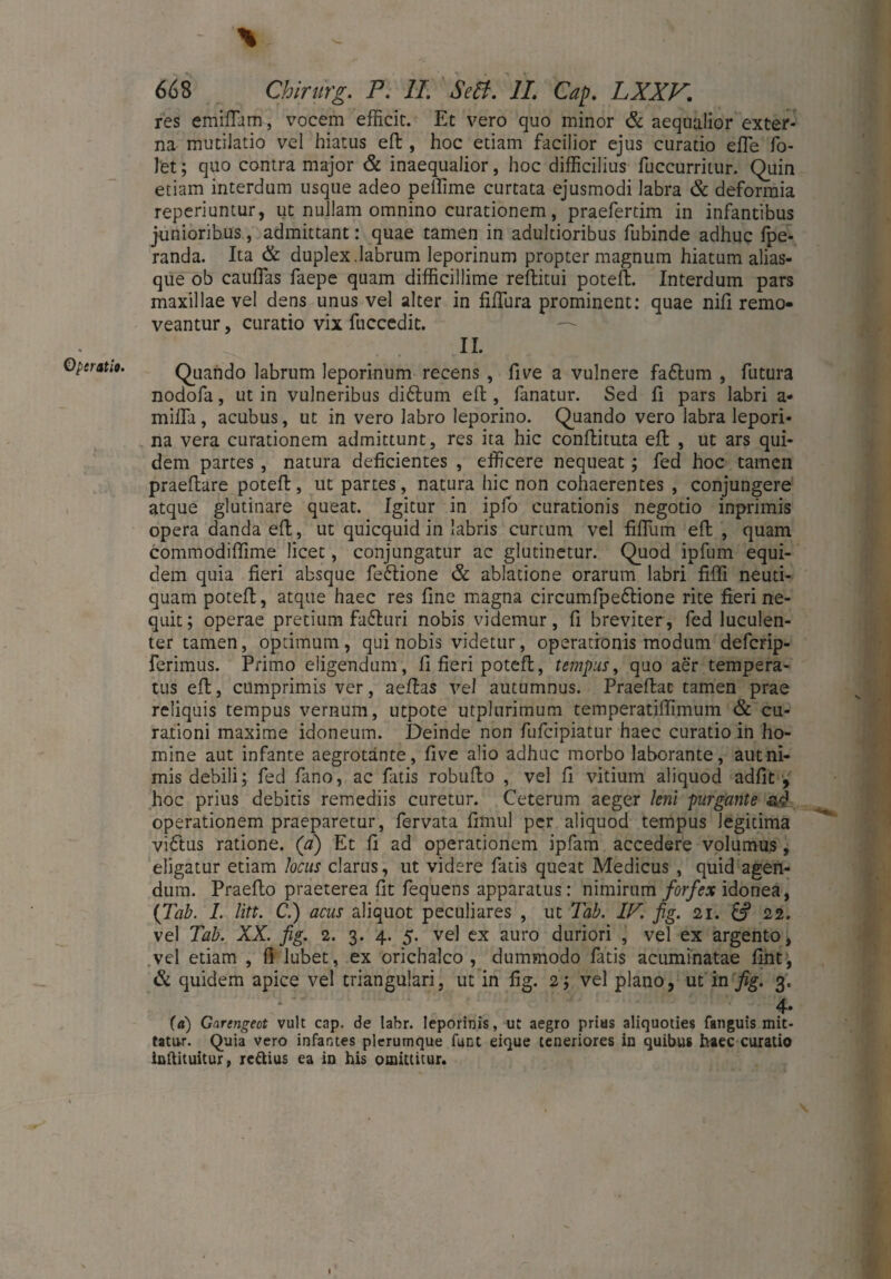 Operati«. \ res emifiam, vocem efficit. Et vero quo minor & aequalior exter¬ na mutilatio vel hiatus ed, hoc etiam facilior ejus curatio effie fo- let; quo contra major & inaequalior, hoc difficilius fuccurritur. Quin etiam interdum usque adeo peffime curtata ejusmodi labra & deformia reperiuntur, ut nullam omnino curationem, praefertim in infantibus junioribus, admittant: quae tamen in adultioribus fubinde adhuc fpe- randa. Ita & duplex.labrum leporinum propter magnum hiatum alias- que ob cauffias faepe quam difficillime reditui poted. Interdum pars maxillae vel dens unus vel alter in iiffura prominent: quae nili remo¬ veantur , curatio vix fuccedit. II. Quando labrum leporinum recens , five a vulnere fa6lum , futura nodofa, ut in vulneribus diftum eft, fanatur. Sed fi pars labri a• milfa, acubus, ut in vero labro leporino. Quando vero labra lepori¬ na vera curationem admittunt, res ita hic conftituta eft , ut ars qui¬ dem partes, natura deficientes , efficere nequeat; fed hoc tamen praedare poted, ut partes, natura hic non cohaerentes , conjungere atque glutinare queat. Igitur in ipfo curationis negotio inprimis opera danda ed, ut quicquid in labris curtum vel fidlim ed , quam commodilfime licet, conjungatur ac glutinetur. Quod ipfum equi¬ dem quia fieri absque fe&ione & ablatione orarum labri fidi neuti- quam poted, atque haec res fine magna circumfpeftione rite fieri ne¬ quit; operae pretium fa£hiri nobis videmur, fi breviter, fed luculen¬ ter tamen, optimum, qui nobis videtur, operationis modum deferip- ferimus. Primo eligendum, fi fieri poted, tempus, quo aer tempera¬ tus ed, cumprimis ver, aedas vel autumnus. Praedat tamen prae reliquis tempus vernum, utpote utplurimum temperatidimum & cu¬ rationi maxime idoneum. Deinde non fufeipiatur haec curatio in ho¬ mine aut infante aegrotante, five alio adhuc morbo laborante, aut ni¬ mis debili; fed fano, ac fatis robudo , vel fi vitium aliquod adiit , hoc prius debitis remediis curetur. Ceterum aeger leni purgante ad operationem praeparetur, fervata fimul per aliquod tempus legitima vidftus ratione, (a) Et fi ad operationem ipfam accedere volumus, eligatur etiam locus clarus, ut videre fatis queat Medicus , quid agen¬ dum. Praedo praeterea fit fequens apparatus: nimirum forfex idonea, {Tab. I. litt. C.) acus aliquot peculiares , ut Tab. IT. fig. 21. & 22. vel Tab. XX. fig. 2. 3. 4. 5. vel ex auro duriori , vel ex argento, vel etiam , fi lubet, ex orichalco, dummodo fatis acuminatae fint, & quidem apice vel triangulari, ut in fig. 2; vel plano, ut in fig. 3. 4* (a) Garcngeot vult cap. de labr. leporinis, ut aegro prius aliquoties fanguis mit¬ tatur. Quia vero infantes plerumque funt eique teneriores in quibus haec curatio inftituitur, reftius ea in his omittitur.
