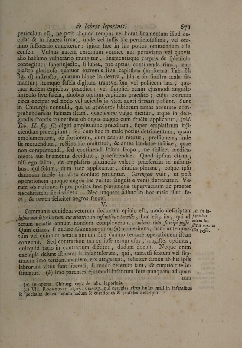 periculum eft, ne poft aliquod tempus vel horas linamentum illud de¬ cidat & in fauces irruat, unde vel tuffis hic pernicioiiflima, vel om¬ nino fuffocatio concitetur: igitur hoc in his potius omittendum efle cenfeo. Vulnus autem externum vernice aut peruviano vel quovis alio balfamo vulnerario inungitur , linamentisque carptis & fpleniolo contegitur: fuperinjedto, fi lubet, pro aptius continenda rima, em- plaftro glutinofo quatuor extremis five capitibus (in forma Tab. II. fig. d) inftru&o, quarum binae in dextra , binae in finiftra mala fir¬ mantur; itemque fafeia digitum transverfum vel pollicem lata, qua¬ tuor itidem capitibus praedita ; vel fimplici etiam ejusmodi angufto linteolo five fafeia, duobus tantum capitibus praedito ; cujus extrema circa occiput vel nodo vel aciculis in vitta aegri firmari poliunt. Sunt in Chirurgis nonnulli, qui ad graviores labiorum rimas accurate com¬ prehendendas fafeiam illam, quae uniens vulgo dicitur, atque in deli¬ gandis frontis vulneribus oblongis magno cum frudhi applicatur, {vid. Tab. II. fig. /.) digiti amplitudine praeditam , fuper emplaftrum inji¬ ciendam praecipiunt: fed cum hoc in malo potius detrimentum, quam emolumentum, ob fortiorem, dum acubus nititur, prefiionem, inde fit metuendum, reftius hic omittitur, & antea laudatae fafeiae, quae non comprimendi, fed continendi folum fcopo , ne icilicet medica¬ menta aut linamenta decidant , praeferendae. Quod ipfum etiam , nifi ego fallor, de emplaftris glutinofis valet: praefertim in infanti¬ bus, qui folum, dum haec applicantur, diutius plorant, eoque ipfo damnum facile in labro confuto patiuntur. Garengeot vult , ut poli operationem quoque aegris bis vel ter fanguis e venis detrahatur. Ve¬ rum ob rationes fupra politas hoc plerumque fupervacuum ac praeter necefiitatem fieri videtur. Nec unquam adhuc in hoc malo illud fe¬ ci , & tamen feliciter aegros fanavi. V. Communis equidem veterum doftorum opinio efi:, modo deferiptam An in in- logiorum leporinorum curationem in infantibus tenellis, hoc efi:, iis , qui alfantibus ’terum aetatis annum nondum compleverunt, minus tuto fuscipi pojje. Quin etiam, fi audire Garengeotium (a) voluerimus, haud ante quar-^, tum vel quintum aetatis annum fine damno tentare operationem iftam convenit. Sed contrarium tamen ipfe rerum ufus , magifier optimus, quicquid ratio in contrarium di&itet , dudum docuit. Neque enim exempla defunt iftiusmodi infantulorum, qui, tametfi fextum vel fep- timum imo tertium menfem vix attigerant, feliciter tamen ab his ipfis labrorum vitiis funt liberati, fi modo ceterum fani, & curatio rite in- ftituatur. (b) Imo parentes ejusmodi infantum fere nunquam ad quar¬ tum (a) In operat. Chirurg, cap. de labr. leporinis. (/>) Vid. Roonhuysii obfirv. Chirurg. qui egregias circa hujus mali in infantibus & fpeciatim decem hebdomadum & curationes & cautelas defcripfit.