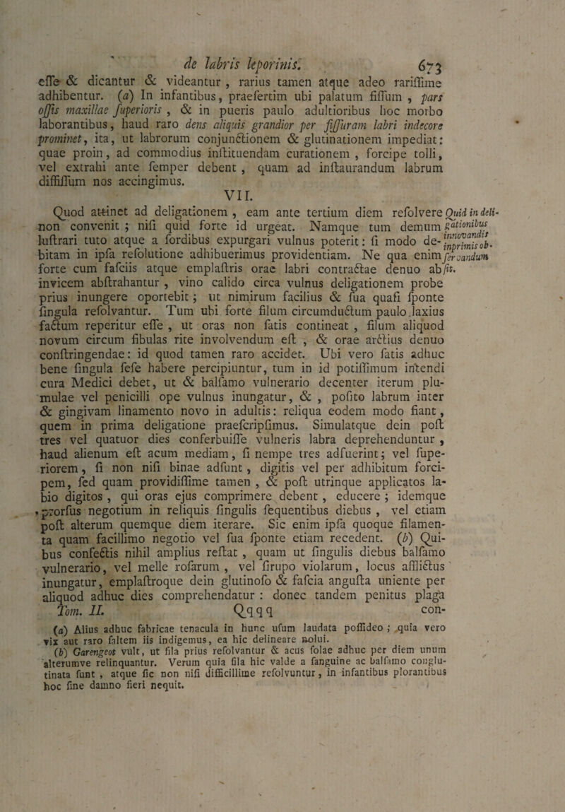 efTe & dicantur & . videantur , rarius tamen atque adeo rariffime adhibentur, (a) In infantibus, praefertim ubi palatum fiOiim , pars offis maxillae fuperioris , & in pueris paulo adultioribus hoc morbo laborantibus, haud raro dens aliquis grandior per ßffiuram labri indecore prominet, ita, ut labrorum conjunctionem & glutinationem impediat: quae proin, ad commodius inftituendam curationem , forcipe tolli, vel extrahi ante femper debent , quam ad inftaurandum labrum diffilTum nos accingimus. VII. Quod attinet ad deligationem , eam ante tertium diem refolvere Oind in deli* non convenit ; nifi quid forte id urgeat. Namque tum demum sationibus hiftrari tuto atque a_fordibus expurgari vulnus poterit: fi modo de-)”^”/^. bitam in ipfa refolutione adhibuerimus providentiam. Ne qua enim flandum forte cum fafciis atque emplaftris orae labri contraftae denuo ab/h. invicem abftrahantur , vino calido circa vulnus deligationem probe prius inungere oportebit; ut nimirum facilius & fua quafi fponte fingula refolvantur. Tum ubi forte filum circumductum paulo.laxius faCtum reperitur effe , ut oras non fatis contineat , filum aliquod novum circum fibulas rite involvendum efl , & orae ar6lius denuo conftringendae: id quod tamen raro accidet. Ubi vero fatis adhuc bene fingula fefe habere percipiuntur, tum in id potiffimum intendi cura Medici debet, ut & balfamo vulnerario decenter iterum plu- mulae vel penicilli ope vulnus inungatur, & , pofito labrum inter & gingivam linamento novo in adultis: reliqua eodem modo fiant, quem in prima deligatione praefcripfimus. Simulatque dein poft tres vel quatuor dies conferbuifie vulneris labra deprehenduntur , haud alienum eft acum mediam, fi nempe tres adfuerint; vel fupe- riorem, fi non nifi binae adfunt, digitis vel per adhibitum forci¬ pem, fed quam providifiime tamen , & poft utrinque applicatos la¬ bio digitos , qui oras ejus comprimere debent , educere ; idemque . prorfus negotium in reliquis fingulis fequentibus diebus , vel etiam poft alterum quemque diem iterare. Sic enim ipfa quoque filamen¬ ta quam facillimo negotio vel fua fponte etiam recedent. (b) Qui¬ bus confedlis nihil amplius reflat , quam ut fingulis diebus balfamo vulnerario, vel meile rofarum , vel firupo violarum, locus affliClus inungatur, emplaftroque dein gludnofo & fafcia angufta uniente per aliquod adhuc dies comprehendatur : donec tandem penitus plaga Tom. 11. Q_qqq con- (a) Alius adhuc fabricae tenacula in hunc ufum laudata poffideo ; quia vero vix aut raro fnltem iis indigemus, ea hic delineare »olui. (b) Garengeot vult, ut fila prius refolvantur & acus folae adhuc per diem unum alterumve relinquantur. Verum quia fila hic valde a fanguine ac balfamo conglu¬ tinata funt , atque fic non nifi difficillime refolvuntur, in infantibus plorantibus hoc fine damno fieri nequit.