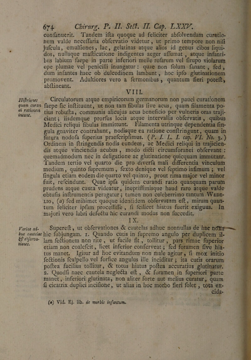 confanuerit. Tandem ifta quoque ad feliciter abfolvendam curatio¬ nem valde neceffaria obfervatio videtur, ut primo tempore non nili jufcula, emulfiones, lac, gelatinas atque alios id genus cibos liqui¬ dos, nullaque mafticatione indigentes aeger afiumat , atque infanti¬ bus labium faepe in parte inferiori meile rofarum vel firupo violarum ope plumae vel penicilli inungatur: quae non folum fanant , fed , dum infantes haec ob dulcedinem lambunt , hoc ipfo glutinationem promovent. Adultiores vero a fermonibus, quantum fieri potefl, abftineant. VIII. Hißrionts Circulatorum atque empiricorum germanorum non pauci curationem qmm curan■ faepe fic inftituunt, ut non tam fibulas live acus, quam filamenta po- t/ant°nm ^L1S r°kufta> communis alicujus acus beneficio per vulneris oras traji¬ ciant ; iisdemque prorfus locis atque intervallis obfervatis , quibus Medici reliqui fibulas immittunt. Filamenta utrinque dependentia lin¬ gula gnaviter contrahunt, nodisque ea ratione conflringunt, quam in futura nodofa fuperius praefcriplimus. (P. I. L. I. cap. VI. No. 3.) Ordinem in flringendis nodis eundem, ac Medici reliqui in trajicien¬ dis atque vinciendis acubus , modo di6li circumforanei obfervant : quemadmodum nec in deligatione ac glutinatione quicquam immutant. Tandem tertio vel quarto die pro diverfa mali differentia vinculum medium, quinto fupremum , fexto denique vel feptimo infimum ; vel lingula etiam eodem die quarto vel quinto, prout rima major vel minor fuit, refcindunt. Quae ipfa quidem curandi ratio quanquam parum prudens atque cauta videatur, ineptiffimisque haud raro atque valde obtufis inflrumentis peragatur; tamen non celeberrimo tantum Wede- lio , (a) fed mihimet quoque identidem obfervatnm eft, mirum quan¬ tum feliciter ipfam procelfifle , fi fcilicet hiatus fuerit exiguus. In majori vero labri defetlu hic curandi modus non fuccedit. IX. Variae ai- Supereft, ut obfervationes & cautelas adhuc nonnullas de hac n<5$tf buc cautelae hic fubjungam. 1. Quando cutis in fupremo angulo per duplicem il- &objerva- jam feftionem non rite , ut facile fit , tollitur , pars rimae fuperior etiam non coalefcit, licet inferior conferveat; fed foramen five hia¬ tus manet. Igitur ad hoc evitandum non male agitur, fi mox initio fe£tionis fcalpello vel forfice angulus ille inciditur ; ita cutis orarum poftea facilius tollitur, & totus hiatus poftea accuratius glutinatur. 2. Quodfi naec cautela neglefta eft , & foramen in fuperiori parte manet, inferiori glutinata, non aliter forte aut melius curatur, quam fi cicatrix duplici incifione, ut alias in hoc morbo fieri folet, tota ex- cida* (a) Vid. Ej. lib. de morbis infantum. \